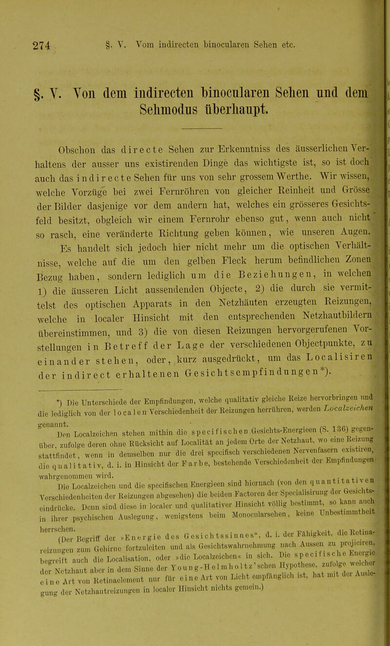 §. V. Von dein indirecten binocnlaren Sehen nnd dem Sehmodus überhaupt. Obschon das d i r e c t e Sehen zur Erkenntniss des äusserlichen Ver- haltens der ausser uns existirenden Dinge das wichtigste ist, so ist doch auch das i n d i r e c t e Sehen für uns von sehr grossem Werthe. Wir wissen, welche Vorzüge bei zwei Fernröhren von gleicher Reinheit und Grösse der Bilder dasjenige vor dem andern hat, welches ein grösseres Gesichts- feld besitzt, obgleich wir einem Fernrohr ebenso gut, wenn auch nicht so rasch, eine veränderte Richtung geben können, wie unseren Augen. Es handelt sich jedoch hier nicht mehr um die optischen Verhält- nisse, welche auf die um den gelben Fleck herum befindlichen Zonen, Bezug haben, sondern lediglich um die Beziehungen, in welchen, 1) die äusseren Licht aussendenden Objecte, 2) die durch sie vermit- telst des optischen Apparats in den Netzhäuten erzeugten Reizungen, welche in localer Hinsicht mit den entsprechenden Netzhautbildern übereinstimmen, und 3) die von diesen Reizungen hervorgerufenen VorJ Stellungen in Betreff der Lage der verschiedenen Objeetpunkte, zu einander stehen, oder, kurz ausgedrückt, um das Localisiren der indirect erhaltenen Gesichtsempfindungen*). *) Die Unterschiede der Empfindungen, welche qualitativ gleiche Reize hervorbringen nnd die lediglich von der 1 o ca 1 e n Verschiedenheit der Reizungen herrühren, werden Localzctchen genannt^ ^^.^ ^ specifischen Gesiohts-Energieen (S. 136) gegen! über zufolge deren ohne Rücksicht auf Localität an jedem Orte der Netzhaut, wo eine Reizunl stattfindet, wenn in demselben nur die drei speeifisch verschiedenen Nervenfasern ex.stu-en] die qualitativ, d. i. in Hinsicht der Farbe, bestehende Verschiedenheit der Empfindungen wahrgenommen wird. . 1 Die Localzoichon und die specifischen Bnergieen sind hiernach (von den q uantitativ en Verschiedenheiten der Reizungen abgesehen) die beiden Factoren der Speciahsiruug der Gesicn« eindrücke. Denn sind diese in localer und qualitativer Hinsicht völlig bestimmt, so kann an-h in ihrer psychischen Auslegung, wenigstens beim Monocularsehen, keine UnbestimmtneH ^Der Begriff der »Energie des Gesichtssinnes, d. i. der Fähigkeit, die Retina^ rebnngen zun, Gehirne fortzuleiten und als Gesichts Wahrnehmung nach Ans,,,, zu P^enl « a ch die Localisata, oder »die Leerzeichen, in sich. Die S] ifi.ehe Energj „r Verhaut aber in den Sinne der V 0 un g-Hel » h 0 XU ' sehen eine Art von Retinaelement nur für ein, Art von Licht empfangheb ist, hat nul de. Ausl gung der Netzhautreizungen in localer Hinsicht nichts gemein.)