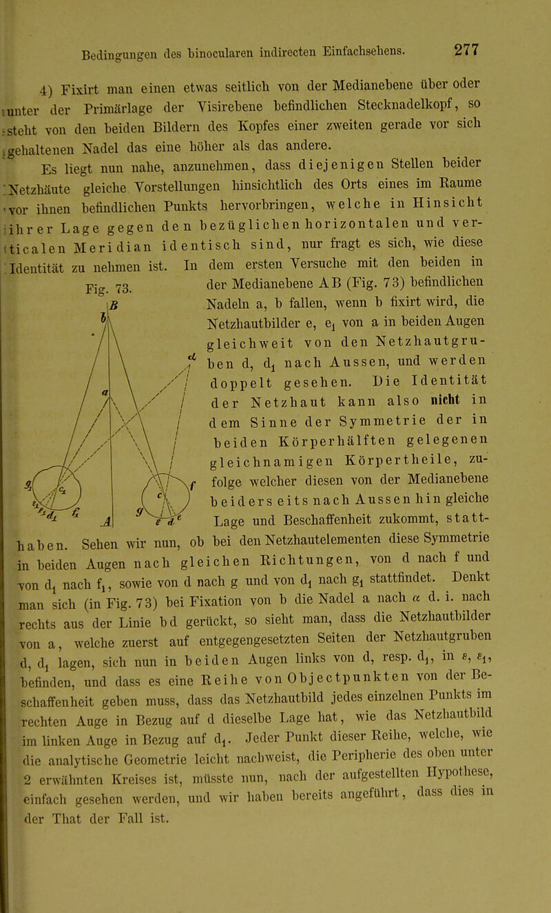 Bedingungen des binocularen indirccten Einfachsehens. 4) Fixirt man einen etwas seitlich von der Medianebene über oder iunter der Primärlage der Visirebene befindlichen Stecknadelkopf, so steht von den beiden Bildern des Kopfes einer zweiten gerade vor sich -gehaltenen Nadel das eine höher als das andere. Es liegt nun nahe, anzunehmen, dass diejenigen Stellen beider Netzhäute gleiche Vorstellungen hinsichtlich des Orts eines im Räume vor ihnen befindlichen Punkts hervorbringen, welche in Hinsicht ihrer Lage gegen den bezüglichen horizontalen und ver- ticalen Meridian identisch sind, nur fragt es sich, wie diese Identität zu nehmen ist. In dem ersten Versuche mit den beiden in der Medianebene AB (Fig. 73) befindlichen Nadeln a, b fallen, wenn b fixirt wird, die Netzhautbilder e, e, von a in beiden Augen gleichweit von den Netzhautgru- ben d, dj nach Aussen, und werden doppelt gesehen. Die Identität der Netzhaut kann also nicht in dem Sinne der Symmetrie der in beiden Körperhälften gelegenen gleichnamigen Körpertheile, zu- folge welcher diesen von der Medianebene beiderseits nach Aussen hin gleiche Lage und Beschaffenheit zukommt, statt- haben. Sehen wir nun, ob bei den Netzhautelementen diese Symmetrie in beiden Augen nach gleichen Eichtungen, von d nach f und von dj nach fj, sowie von d nach g und von dj nach gl stattfindet. Denkt man sich (in Fig. 73) bei Fixation von b die Nadel a nach a d. i. nach rechts aus der Linie bd gerückt, so sieht man, dass die Netzhautbilder von a, welche zuerst auf entgegengesetzten Seiten der Netzhautgruben d, dj lagen, sich nun in beiden Augen links von d, resp. dj? in e, e„ befinden, und dass es eine Reihe von Objectpunkten von der Be- schaffenheit geben muss, dass das Netzhautbild jedes einzelnen Punkts im rechten Auge in Bezug auf d dieselbe Lage hat, wie das Netzhautbild im linken Auge in Bezug auf t\. Jeder Punkt dieser Reihe, welche, wie die analytische Geometrie leicht nachweist, die Peripherie des oben unter 2 erwähnten Kreises ist, müsste nun, nach der aufgestellten Hypothese, einfach gesehen werden, und wir haben bereits angeführt, dass dies in der That der Fall ist.