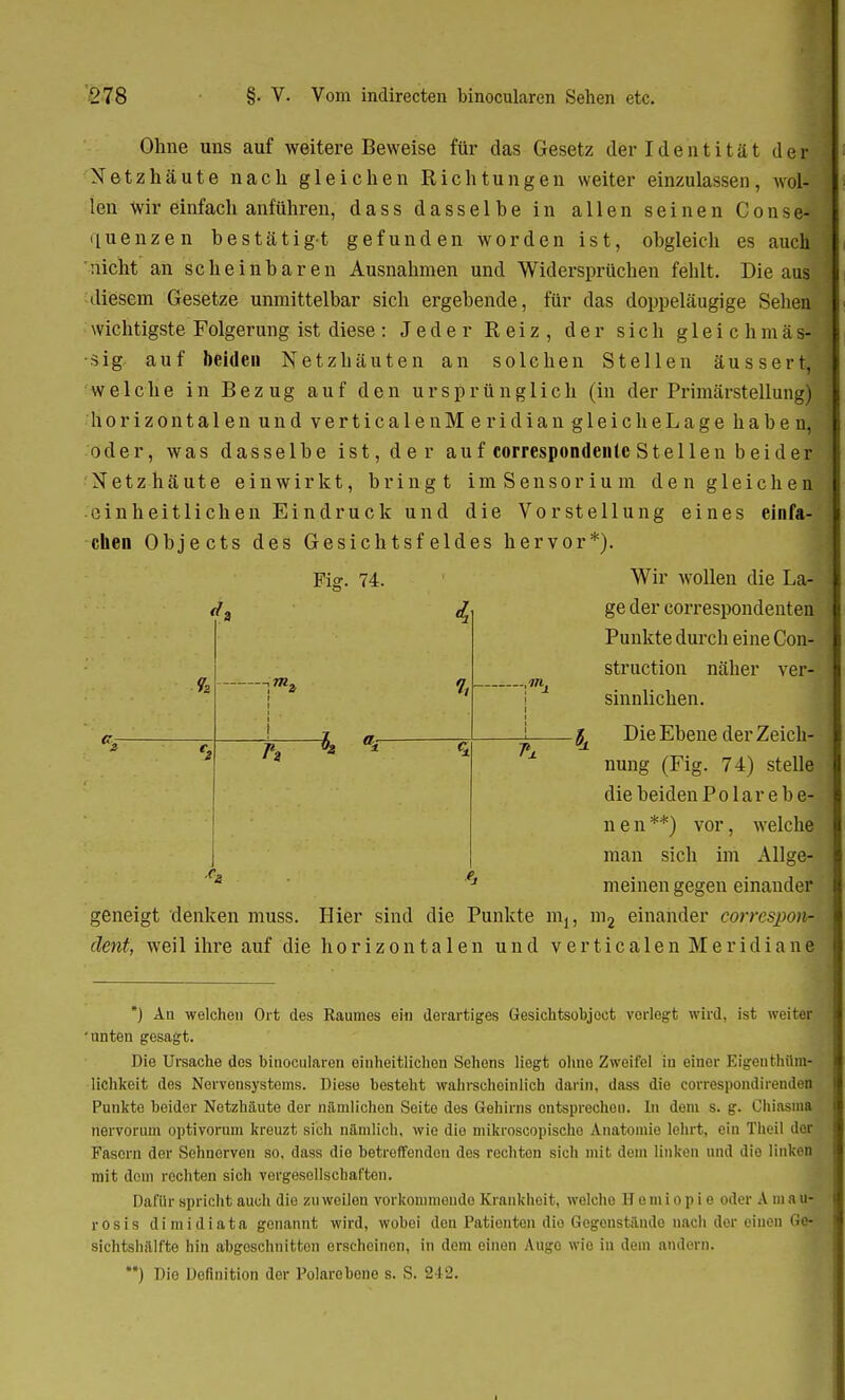 Ohne uns auf weitere Beweise für das Gesetz der Identität d e t Netzhäute nach gleichen Richtungen weiter einzulassen, wol- len Wir einfach anführen, dass dasselbe in allen seinen ConSe- quenzen bestätigt gefunden worden ist, obgleich es auch 'nicht an scheinbaren Ausnahmen und Widersprüchen fehlt. Die aus diesem Gesetze unmittelbar sich ergebende, für das doppeläugige Sehen wichtigste Folgerung ist diese: Jeder Reiz, der sich gleichmäs- •sig auf beiden Netzhäuten an solchen Stellen äussert, welche in Bezug auf den ursprünglich (in der Primärstellung) horizontalen und verticalenMeridiangleicheLage haben, oder, was dasselbe ist, der auf correspondentc Stellen beider Netzhäute einwirkt, bringt imSensorium den gleichen einheitlichen Eindruck und die Vorstellung eines einfa- chen Objects des Gesichtsfeldes hervor*). Fig. 74. Wir wollen die La- ge der correspondenten Punkte durch eine Con- struction näher ver- sinnlichen. i J x Die Ebene der Zeich- Pj. A 1 nung (Fig. 74) stelle die beiden P o 1 a r e b e- nen**) vor, welche man sich im Allge- meinen gegen einander c- 1> geneigt denken muss. Hier sind die Punkte m2 einander cqrrespom dent, weil ihre auf die horizonta 1 en und verticalenMeridianf *) An welchen Ort des Raumes ei« derartiges Gesichtsobjoct vorlegt wird, ist weiter unten gesagt. Die Ursache des binocularen einheitlichen Sehens liegt ohne Zweifel in einer Eigeuthüm- lichkeit des Nervonsystoms. Diese besteht wahrscheinlich darin, dass die correspondirenden Punkte beider Netzhäute der nämlichen Soite des Gehirns entsprechen. In dem s. g. Chiasma nervorum optivorum kreuzt sich nämlich, wie dio mikroscopische Anatomie lehrt, ein Theil der Fasern der Sehnerven so, dass die betreffenden des rechton sich mit dem linken und die linken mit dem rechten sich vergesellschaften. Dafür spricht auch die zuweilen vorkommende Krankheit, welche ETemi op i e oder A m au- rosis dimidiata genannt wird, wobei den Patienten dio Gegenstände nach der einen Qm sichtshälfte hin abgeschnitten erscheinen, in dem einen AugQ wie in dem andern. **) Dio Definition der Polarobone s. S. 212.