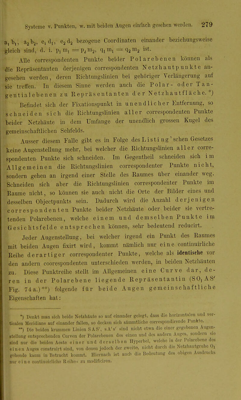 Lli,; a2b2, e, dj, e2d2 bezogene Coordinaten einander heziehungsweise gleich sind, d. i. p, m, = p2ni2, qt m, = q2m2 ist. Alle correspondenten Punkte beider Polarebenen können als die Repräsentanten derjenigen correspondenten Netzhautpunkte an- gesehen werden, deren Richtungslinien bei gehöriger Verlängerung auf sie treffen. In diesem Sinne werden auch die Polar- oder Tan- gentialebenen zu Repräsentanten der N e tzhau tf 1 ä che. *) Befindet sich der Fixationspunkt in unendlicher Entfernung, so schneiden sich die Richtungslinien aller correspondenten Punkte beider Netzhäute in dem Umfange der unendlich grossen Kugel des gemeinschaftlichen Sehfelds. Ausser diesem Falle gibt es in Folge des Listi ng' sehen Gesetzes keine Augenstellung mehr, bei welcher die Richtungslinien aller corre- spondenten- Punkte sich schneiden. Im Gegentheil schneiden sieh im Allgemeinen die Richtungslinien correspondenter Punkte nicht, sondern gehen an irgend einer Stelle des Raumes über einander weg. Schneiden sich aber die Richtungslinien correspondenter Punkte im Räume nicht, so können sie auch nicht die Orte der Bilder eines und desselben Objectpunkts sein. Dadurch wird die Anzahl derjenigen correspondenten Punkte beider Netzhäute oder beider sie vertre- tenden Polarebenen, welche einem und demselben Punkte im Gesichtsfelde entsprechen können, sehr bedeutend reducirt. Jeder Augenstellung, bei welcher irgend ein Punkt des Raumes mit beiden Augen fixirt wird, kommt nämlich nur eine continuirliche Reihe derartiger correspondenter Punkte, welche als identische vor den andern coorespondenten unterschieden werden, in beiden Netzhäuten zu. Diese Punktreihe stellt im Allgemeinen eine Curve dar, de- ren in der Polarebene liegende Repräsentantin (SO, AS' Fig. 74a.)**) folgende für beide Augen gemeinschaftliche Eigenschaften hat: *) Denkt man sich beido Netzhäute so auf einander gelegt, dass die horizontalen und vor- ticalen Meridiane auf einander fallen, so decken sich sämmtliche correspondirende Punkte. ) Die beiden krummen Linien SAS', sA's' sind nicht etwa die einer gegebenen Augen- stellung entsprechenden Curven der Polarebenon des einen und des andern Auges, sondern sio sind nur die beiden Aeste ei ner und derselb on Hyperbel, welche in der Polarebono dos einen Auges construirt sind, von denen jedoch der zweite, nicht durch die Netzhautgrube 0! gehende kaum in Betracht kommt. Hiernach ist auch die Bedeutung des obigen Ausdrucks nur eine continuirliche Reiho« zu modifleiren.