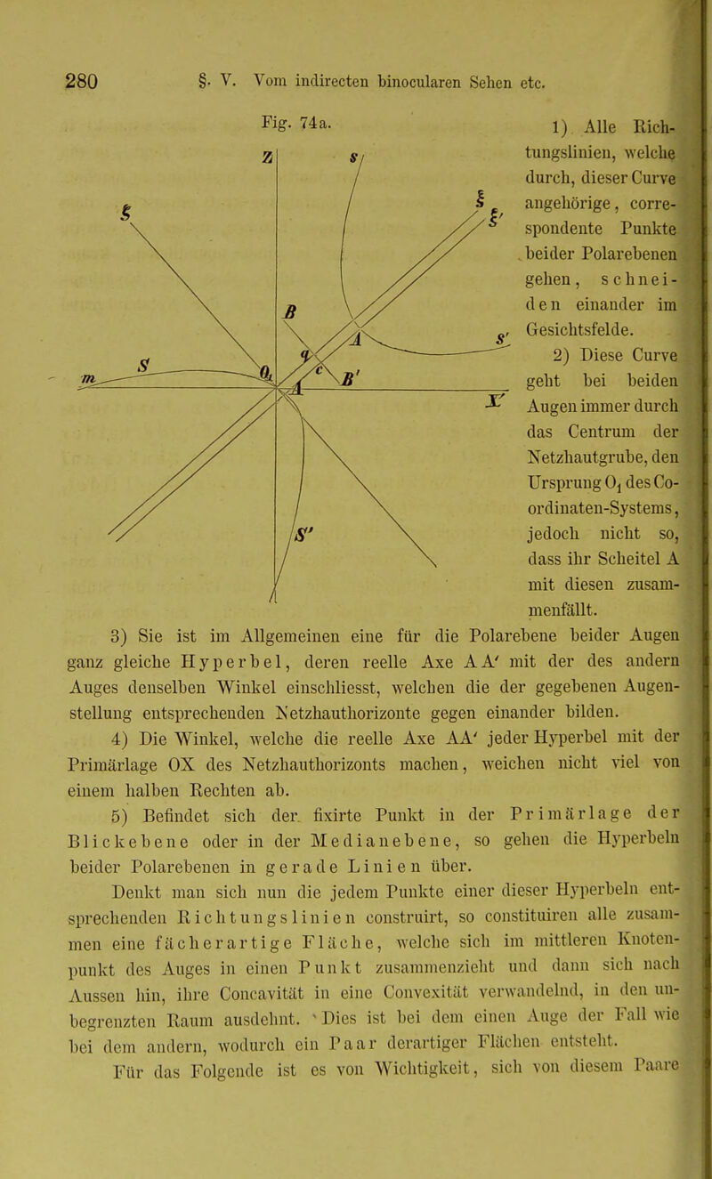 1) Alle Rich- tungslinien, welche durch, dieser Curve angehörige, corre-1 spondente Punkte beider Polarebenen gehen, schnei- d e n einander im Gesichtsfelde. 2) Diese Curve ; geht bei beiden Augen immer durch das Centrum der Netzhautgrube, den Ursprung Oi des Co- ordinaten-Systems, jedoch nicht so, dass ihr Scheitel A mit diesen zusam- menfällt. 3) Sie ist im Allgemeinen eine für die Polarebene beider Augen ganz gleiche Hyperbel, deren reelle Axe AA' mit der des andern Auges denselben Winkel einschliesst, welchen die der gegebenen Augen- stellung entsprechenden Netzhauthorizonte gegen einander bilden. 4) Die Winkel, welche die reelle Axe AA' jeder Hyperbel mit der Primärlage OX des Netzhauthorizonts machen, weichen nicht viel von einem halben Rechten ab. 5) Befindet sich der. fixirte Punkt in der Primär läge der Blickebene oder in der Median ebene, so gehen die Hyperbeln beider Polarebenen in gerade Linien über. Denkt man sich nun die jedem Punkte einer dieser Hyperbeln ent- sprechenden Rieht un gs lini cn construirt, so constituiren alle zusam- men eine fächerartige Fläche, welche sich im mittleren Knoten- punkt des Auges in einen Punkt zusammenzieht und dann sich nach Aussen hin, ihre Concavität in eine Convexität verwandelnd, in den un- begrenzten Raum ausdehnt. » Dies ist bei dem einen Auge der Fall wie bei dem andern, wodurch ein Paar derartiger Flächen entsteht. Für das Folgende ist es von Wichtigkeit, sich von diesem Paare