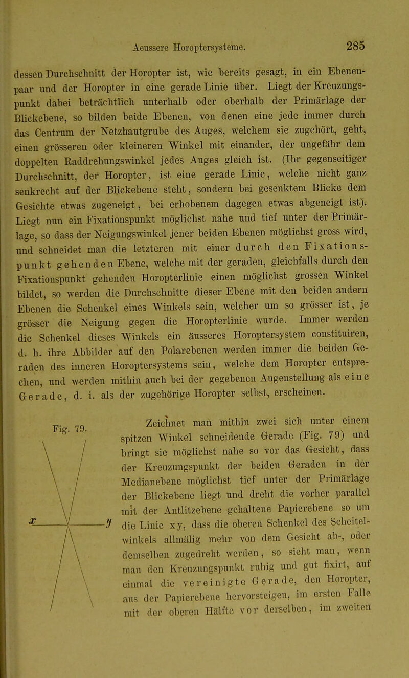 dessen Durchschnitt der Horopter ist, wie bereits gesagt, in ein Ebenen- paar und der Horopter in eine gerade Linie über. Liegt der Kreuzungs- punkt dabei beträchtlich unterhalb oder oberhalb der Primärlage der Blickebene, so bilden beide Ebenen, von denen eine jede immer durch das Centrum der Netzhautgrube des Auges, welchem sie zugehört, geht, einen grösseren oder kleineren Winkel mit einander, der ungefähr dem doppelten Raddrehungswinkel jedes Auges gleich ist. (Ihr gegenseitiger Durchschnitt, der Horopter, ist eine gerade Linie, welche nicht ganz senkrecht auf der Blickebene steht, sondern bei gesenktem Blicke dem Gesichte etwas zugeneigt, bei erhobenem dagegen etwas abgeneigt ist). Liegt nun ein Fixationspunkt möglichst nahe und tief unter der Primär- lage, so dass der Neigungswinkel jener beiden Ebenen möglichst gross wird, und schneidet man die letzteren mit einer durch den Fixations- punkt gehenden Ebene, welche mit der geraden, gleichfalls durch den Fixationspunkt gehenden Horopterlinie einen möglichst grossen Winkel bildet, so werden die Durchschnitte dieser Ebene mit den beiden andern Ebenen die Schenkel eines Winkels sein, welcher um so grösser ist, je grösser die Neigung gegen die Horopterlinie wurde. Immer werden die Schenkel dieses Winkels ein äusseres Horoptersystem constituiren, d. h. ihre Abbilder auf den Polarebenen werden immer die beiden Ge- raden des inneren Horoptersystems sein, welche dem Horopter entspre- chen, und werden mithin auch bei der gegebenen Augenstellung als eine Gerade, d. i. als der zugehörige Horopter selbst, erscheinen. 7g Zeichnet man mithin zwei sich unter einem spitzen Winkel schneidende Gerade (Fig. 79) und bringt sie möglichst nahe so vor das Gesicht, dass der Kreuzungspunkt der beiden Geraden in der Medianebene möglichst tief unter der Primärlage der Blickebene liegt und dreht die vorher parallel mit der Antlitzebene gehaltene Papierebene so um die Linie xy, dass die oberen Schenkel des Scheitel- winkels allmälig mehr von dem Gesicht ab-, oder demselben zugedreht werden, so sieht man, wenn man den Kreuzungspunkt ruhig und gut fixirt, auf einmal die vereinigte Gerade, den Horopter, aus der Papierebene hervorsteigen, im ersten Falle mit der oberen Hälfte vor derselben, im zweiten