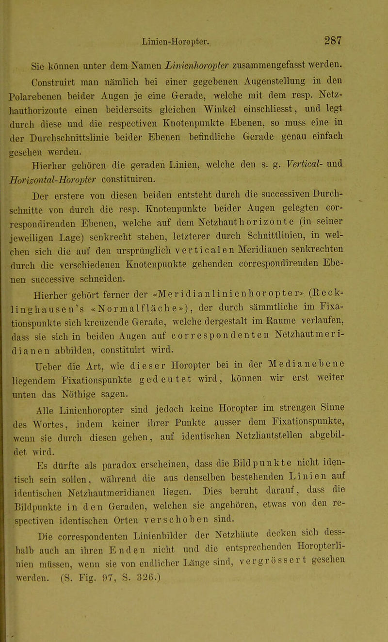 Sie können unter dem Namen IAnimhorqpter zusammengefasst werden. Construirt man nämlich bei einer gegebenen Augenstellung in den Polarebenen beider Augen je eine Gerade, welche mit dem resp. Netz- hauthorizonte einen beiderseits gleichen Winkel einschliesst, und legt (IureIi diese und die respectiven Knotenpunkte Ebenen, so muss eine in der Durebschnittslinie beider Ebenen befindliche Gerade genau einfach gesehen werden. Hierher gehören die geraden Linien, welche den s. g. Vertical- und HorizontaJ-Horopter constituiren. Der erstere von diesen beiden entsteht durch die successiven Durch- schnitte von durch die resp. Knotenpunkte beider Augen gelegten cor- respondirenden Ebenen, welche auf dem Netzhauthor izo nt e (in seiner jeweiligen Lage) senkrecht stehen, letzterer durch Schnittlinien, in wel- chen sich die auf den ursprünglich verticalen Meridianen senkrechten durch die verschiedenen Knotenpunkte gehenden correspondirenden Ebe- nen successive schneiden. Hierher gehört ferner der «M e r i d i a n 1 i n i e n h o r o p t e r» (Reck- linghausen's «Normalfläche»), der durch sämmtliche im Fixa- tionspunkte sich kreuzende Gerade, welche dergestalt im Räume verlaufen, dass sie sich in beiden Augen auf correspondeuten Netzhaut m e r i- dianen abbilden, constituirt wird. Ueber die Art, wie dieser Horopter bei in der Median ebene liegendem Fixationspunkte gedeutet wird, können wir erst weiter unten das Nöthige sagen. Alle Linienhoropter sind jedoch keine Horopter im strengen Sinne des Wortes, indem keiner ihrer Punkte ausser dem Fixationspunkte, wenn sie durch diesen gehen, auf identischen Netzhautstellen abgebil- det wird. Es dürfte als paradox erscheinen, dass die Bildpunkte nicht iden- tisch sein sollen, während die aus denselben bestehenden Linien auf identischen Netzhautmeridianen liegen. Dies beruht darauf, dass die Bildpunkte in den Geraden, welchen sie angehören, etwas von den re- spectiven identischen Orten verschoben sind. Die correspondenten Linienbilder der Netzhäute decken sich dess- halb auch an ihren Enden nicht und die entsprechenden Horopterli- ;'nien müssen, wenn sie von endlicher Länge sind, vergrösser t gesehen werden. (S. Fig. 97, S. 326.)