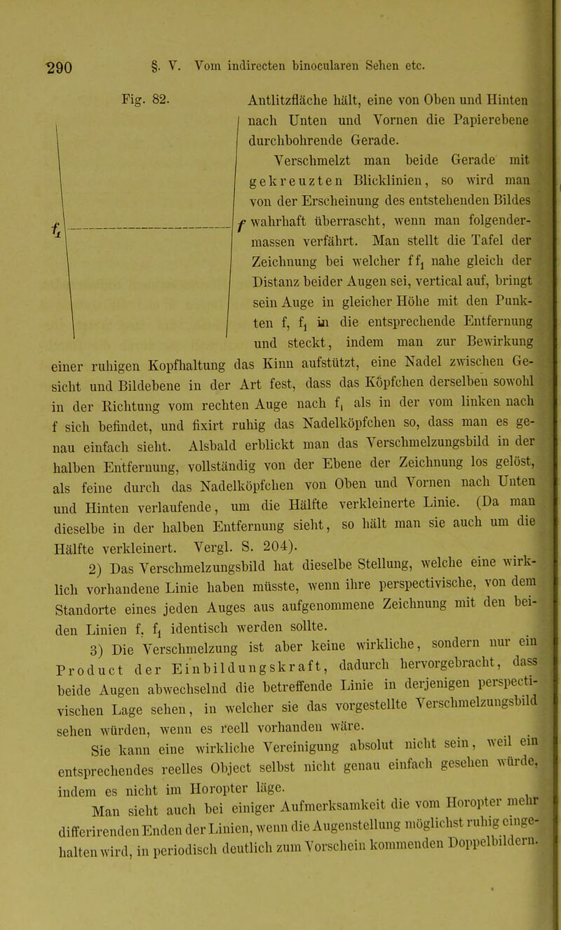 Fig. 82. Antlitzfläche hält, eine von Oben und Hinten nach Unten und Vornen die Papierebene durchbohrende Gerade. Verschmelzt man beide Gerade mit gekreuzten Blicklinien, so wird man 1 von der Erscheinung des entstehenden Bildes f wahrhaft überrascht, wenn man folgender- massen verfährt. Man stellt die Tafel der Zeichnung bei welcher ffj nahe gleich der Distanz beider Augen sei, vertical auf, bringt sein Auge in gleicher Höhe mit den Punk- ten f, fj in die entsprechende Entfernung und steckt, indem man zur Bewirkung einer ruhigen Kopfhaltung das Kinn aufstützt, eine Nadel zwischen Ge- sicht und Bildebene in der Art fest, dass das Kopfchen derselben sowohl in der Richtung vom rechten Auge nach f, als in der vom linken nach f sich befindet, und fixirt ruhig das Nadelköpfchen so, dass man es ge- nau einfach sieht. Alsbald erblickt man das Verschmelzungsbild in der halben Entfernung, vollständig von der Ebene der Zeichnung los gelöst, als feine durch das Nadelköpfchen von Oben und Vornen nach Unten und Hinten verlaufende, um die Hälfte verkleinerte Linie. (Da man dieselbe in der halben Entfernung sieht, so hält man sie auch um die Hälfte verkleinert. Vergl. S. 204). 2) Das Verschmelzungsbild hat dieselbe Stellung, welche eine wirk- lich vorhandene Linie haben müsste, wenn ihre perspectivische, von dem Standorte eines jeden Auges aus aufgenommene Zeichnung mit den bei- den Linien f. f, identisch werden sollte. 3) Die Verschmelzung ist aber keine wirkliche, sondern nur ein Product der Einbildungskraft, dadurch hervorgebracht, dass beide Augen abwechselnd die betreffende Linie in derjenigen perspecti- vischen Lage sehen, in welcher sie das vorgestellte Verschmelzungsbild sehen würden, wenn es reell vorhanden wäre. Sie kann eine wirkliche Vereinigung absolut nicht sein, weil ein entsprechendes reelles Object selbst nicht genau einfach gesehen würde, indem es nicht im Horopter läge. Man sieht auch bei einiger Aufmerksamkeit die vom Horopter mehr differirenden Enden der Linien, wenn die Augenstellung möglichst ruhig einge- halten wird, in periodisch deutlich zum Vorschein kommenden Doppelbildern.