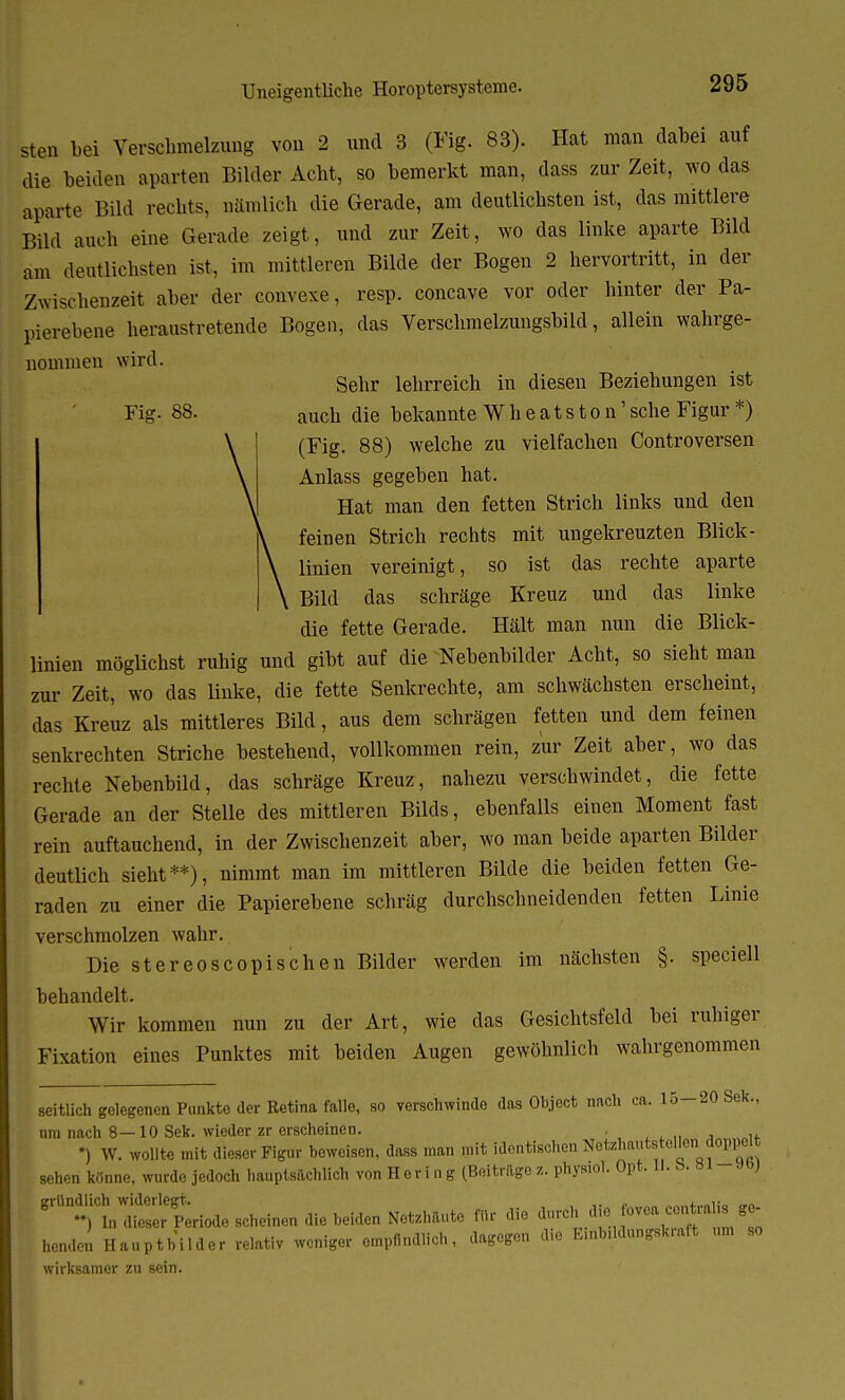 sten bei Verschmelzung von 2 und 3 (Fig. 83). Hat man dabei auf die beiden aparten Bilder Acht, so bemerkt man, dass zur Zeit, wo das aparte Büd rechts, nämlich die Gerade, am deutlichsten ist, das mittlere Büd auch eine Gerade zeigt, und zur Zeit, wo das linke aparte Bild am deutlichsten ist, im mittleren Bilde der Bogen 2 hervortritt, in der Zwischenzeit aber der convexe, resp. concave vor oder hinter der Pa- pierebene heraustretende Bogen, das Verschmelzungsbild, allein wahrge- nommen wird. Sehr lehrreich in diesen Beziehungen ist Fig- 88. auch die bekannte Wheatston'sehe Figur *) (Fig. 88) welche zu vielfachen Controversen Anlass gegeben hat. Hat man den fetten Strich links und den feinen Strich rechts mit ungekreuzten Blick- linien vereinigt, so ist das rechte aparte Bild das schräge Kreuz und das linke die fette Gerade. Hält man nun die Blick- linien möglichst ruhig und gibt auf die Nehenbilder Acht, so sieht man zur Zeit, wo das linke, die fette Senkrechte, am schwächsten erscheint, das Kreuz als mittleres Bild, aus dem schrägen fetten und dem feinen senkrechten Striche bestehend, vollkommen rein, zur Zeit aber, wo das rechte Nebenbild, das schräge Kreuz, nahezu verschwindet, die fette Gerade an der Stelle des mittleren Bilds, ebenfalls einen Moment fast rein auftauchend, in der Zwischenzeit aber, wo man beide aparten Bilder deutlich sieht**), nimmt man im mittleren Bilde die beiden fetten Ge- raden zu einer die Papierebene schräg durchschneidenden fetten Linie verschmolzen wahr. Die stereoscopischen Bilder werden im nächsten §. speciell behandelt. Wir kommen nun zu der Art, wie das Gesichtsfeld bei ruhiger Fixation eines Punktes mit beiden Augen gewöhnlich wahrgenommen seitlich gelegenen Punkte der Retina falle, so verschwinde das Object nach ca. 15-20 Sek., nm nach 8—10 Sek. wieder zr erscheinen. . jAyi»o1+ •) W. wollte mit dieser Figur beweisen, dass mau mit identischen Netzhäute ollen.doppelt sehen könne, wurde jedoch hauptsächlich vonHering (Beitragez. phymol. Opt. II. 8. »»J grU°Mn^^ Netzhäute flu- die heule» Hauptbilder relativ weniger empfindlich, dagegen die Emb.ldungskraft um so wirksamer zu sein.