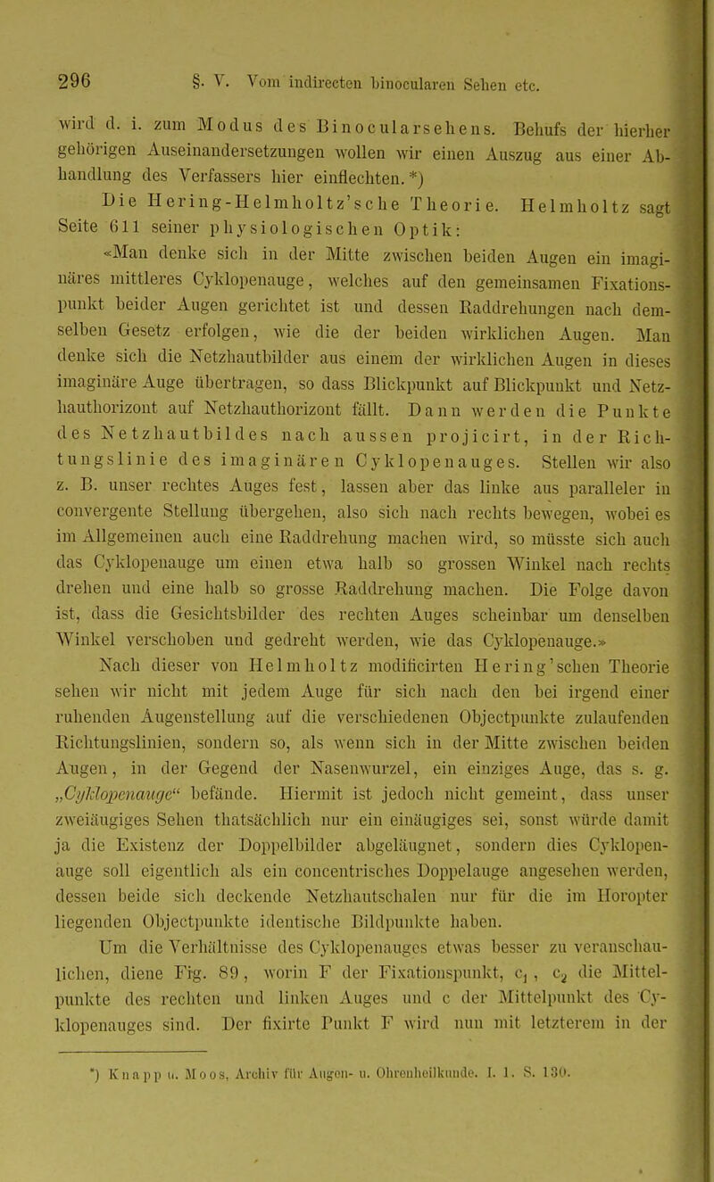 wird d. i. zum Modus des Binocularsehens. Behufs der hierher gehörigen Auseinandersetzungen wollen wir einen Auszug aus einer Ab- handlung des Verfassers hier einflechten. *) Die Hering-Helmholtz'sche Theorie. Helmholtz sagt Seite 611 seiner physiologischen Optik: «Man denke sich in der Mitte zwischen beiden Augen ein imagi- näres mittleres Cyklopenauge, welches auf den gemeinsamen Fixations- punkt beider Augen gerichtet ist und dessen Raddrehungen nach dem- selben Gesetz erfolgen, wie die der beiden wirklichen Augen. Man denke sich die Netzhautbilder aus einem der wirklichen Augen in dieses imaginäre Auge übertragen, so dass Blickpunkt auf Blickpunkt und Netz- hauthorizont auf Netzhauthorizont fällt. Dann werden die Punkte des Netzhautbildes nach aussen projicirt, in der Rich- tungslinie des imaginären Cyk 1 openauges. Stellen wir also z. B. unser rechtes Auges fest, lassen aber das linke aus paralleler in convergente Stellung übergehen, also sich nach rechts bewegen, wobei es im Allgemeinen auch eine Raddrehung machen wird, so müsste sich auch das Cyklopenauge um einen etwa halb so grossen Winkel nach rechts drehen und eine halb so grosse Raddrehung machen. Die Folge davon ist, dass die Gesichtsbilder des rechten Auges scheinbar um denselben Winkel verschoben und gedreht werden, wie das Cyklopenauge.» Nach dieser von Helmholtz modificirten He ring'sehen Theorie sehen wir nicht mit jedem Auge für sich nach den bei irgend einer ruhenden Augenstellung auf die verschiedenen Objectpunkte zulaufenden Richtungslinien, sondern so, als wenn sich in der Mitte zwischen beiden Augen, in der Gegend der Nasenwurzel, ein einziges Auge, das s. g. „Cyklopenauge befände. Hiermit ist jedoch nicht gemeint, dass unser zweiäugiges Sehen thatsächlich nur ein einäugiges sei, sonst würde damit ja die Existenz der Doppelbilder abgeläugnet, sondern dies Cyklopen- auge soll eigentlich als ein concentrisches üoppelauge angesehen werden, dessen beide sich deckende Netzhautschalen nur für die im Horopter liegenden Objectpunkte identische Bildpunkte haben. Um die Verhältnisse des Cyklopenauges etwas besser zu veranschau- lichen, diene Fig. 89 , worin F der Fixationspunkt, c, , ca die Mittel- punkte des rechten und linken Auges und c der Mittelpunkt des Cy- klopenauges sind. Der fixirte Punkt F wird nun mit letzterem in der *) Knapp u. AI oos1 Archiv fttr Augon- u. Ohrenheilkunde* f. 1. S. 130.