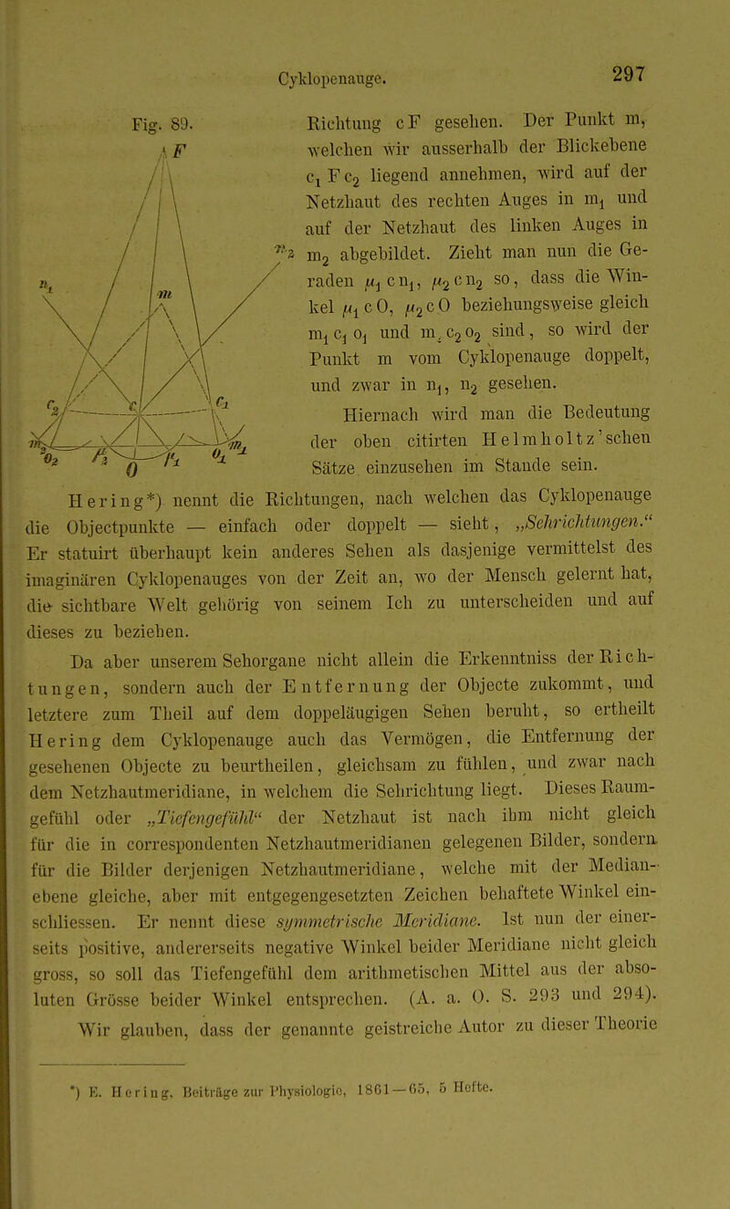 Cyklopenauge. Fig. 89. ii F Richtung cF gesehen. Der Punkt m, welchen wir ausserhalb der Blickebene Cj Fc2 liegend annehmen, wird auf der Netzhaut des rechten Auges in mt und auf der Netzhaut des linken Auges in 'a rn2 abgebildet. Zieht man nun die Ge- raden jttj cnj, ^2cn2 30 > class die Win- kel m c O, (a2 c 0 beziehungsweise gleich mi Cj Oj und m, c2 o2 sind, so wird der Punkt m vom Cyldopenauge doppelt, und zwar in n1? n2 gesehen. 0 Hiernach wird man die Bedeutung der oben citirten Helmholtz' sehen Sätze einzusehen im Stande sein. Hering*) nennt die Richtungen, nach welchen das Cyklopenauge die Ohjectpunkte — einfach oder doppelt — sieht, „Sehrichtmgen. Er statuirt überhaupt kein anderes Sehen als dasjenige vermittelst des imaginären Cyklopenauges von der Zeit an, wo der Mensch gelernt hat, die sichtbare Welt gehörig von seinem Ich zu unterscheiden und auf dieses zu beziehen. Da aber unserem Sehorgane nicht allein die Erkenntniss der Rich- tungen, sondern auch der Entfernung der Objecte zukommt, und letztere zum Theil auf dem doppeläugigen Sehen beruht, so ertheilt Hering dem Cyklopenauge auch das Vermögen, die Entfernung der gesehenen Objecte zu beurtheilen, gleichsam zu fühlen, und zwar nach dem Netzhautmeridiane, in welchem die Sehrichtung liegt. Dieses Raum- gefühl oder „TiefengefüM der Netzhaut ist nach ihm nicht gleich für die in correspondenten Netzhautmeridianen gelegenen Bilder, sondern für die Bilder derjenigen Netzhautmeridiane, welche mit der Median- ebene gleiche, aber mit entgegengesetzten Zeichen behaftete Winkel ein- schliessen. Er nennt diese symmetrische Meridiane. Ist nun der einer- seits positive, andererseits negative Winkel beider Meridiane nicht gleich gross, so soll das Tiefengefühl dem arithmetischen Mittel aus der abso- luten Grösse beider Winkel entsprechen. (A. a. (3. S. 293 und 294). Wir glauben, dass der genannte geistreiche Autor zu dieser Theorie *) K. Hering. Beitrage zur Physiologie, 1861 — 65, 6 Hefte.