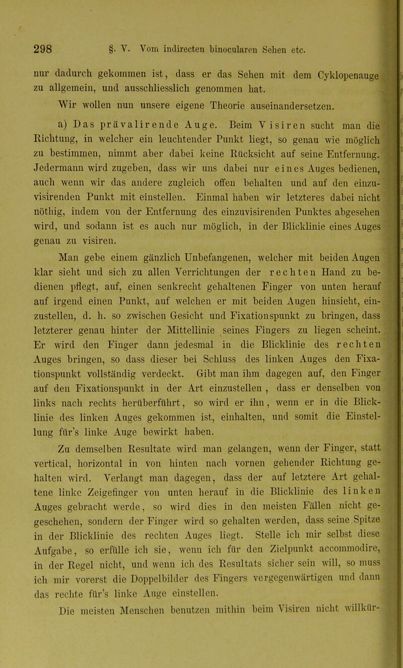 nur dadurch gekommen ist, dass er das Sehen mit dem Cyklopenauge zu allgemein, und ausschliesslich genommen hat. Wir wollen nun unsere eigene Theorie auseinandersetzen. a) Das prävalirende Auge. Beim Visiren sucht man die • Richtung, in welcher ein leuchtender Punkt liegt, so genau wie möglich ; zu bestimmen, nimmt aber dabei keine Rücksicht auf seine Entfernung. Jedermann wird zugeben, dass wir uns dabei nur eines Auges bedienen, auch wenn wir das andere zugleich offen behalten und auf den einzu- visirenden Punkt mit einstellen. Einmal haben wir letzteres dabei nicht { nöthig, indem von der Entfernung des einzuvisirenden Punktes abgesehen wird, und sodann ist es auch nur möglich, in der Blicklinie eines Auges genau zu visiren. Man gebe einem gänzlich Unbefangenen, welcher mit beiden Augen klar sieht und sich zu allen Verrichtungen der rechten Hand zu be- dienen pflegt, auf, einen senkrecht gehaltenen Finger von unten herauf auf irgend einen Punkt, auf welchen er mit beiden Augen hinsieht, ein- zustellen, d. h. so zwischen Gesicht und Fixationspunkt zu bringen, dass letzterer genau hinter der Mittellinie seines Fingers zu liegen scheint. I Er wird den Finger dann jedesmal in die Blicklinie des rechten Auges bringen, so dass dieser bei Schluss des linken Auges den Fixa- tionspunkt vollständig verdeckt. Gibt man ihm dagegen auf, den Finger auf den Fixationspunkt in der Art einzustellen , dass er denselben von links nach rechts herüberführt, so wird er ihn, wenn er in die Blick- linie des linken Auges gekommen ist, einhalten, und somit die Einstel- lung für's linke Auge bewirkt haben. Zu demselben Resultate wird man gelangen, wenn der Finger, statt vertical, horizontal in von hinten nach vornen gehender Richtung ge- i halten wird. Verlangt man dagegen, dass der auf letztere Art gehal- tene linke Zeigefinger von unten herauf in die Blicklinie des linken Auges gebracht werde, so wird dies in den meisten Fällen nicht ge- geschehen, sondern der Finger wird so gehalten werden, dass seine Spitze in der Blicklinie des rechten Auges liegt. Stelle ich mir selbst diese Aufgabe, so erfülle ich sie, wenn ich für den Zielpunkt accommodire, in der Regel nicht, und wenn ich des Resultats sicher sein will, so muss ich mir vorerst die Doppelbilder des Fingers vergegenwärtigen und dann das rechte für's linke Auge einstellen. Die meisten Menschen benutzen mithin beim Visiren nicht Willkür-