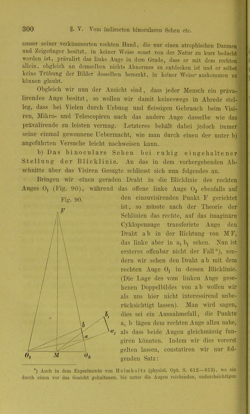 ausser seiner verkümmerten rechten Hand, die nur einen atrophischen Daumen und Zeigefinger besitzt, in keiner Weise sonst von der Natur zu kurz bedacht worden ist, prävalirt das linke Auge in dem Grade, dass er mit dem rechten allein, obgleich an demselben nichts Abnormes zu entdecken ist und er selbst keine Trübung der Bilder desselben bemerkt, in keiner Weise- auskommen zu können glaubt. Obgleich wir nun der Ansicht sind, dass jeder Mensch ein präva- lirendes Auge besitzt, so wollen wir damit keineswegs in Abrede stel- leg, dass bei Vielen durch Uebung und fleissigen Gebrauch beim Visi- ren, Mikro- und Telescopiren auch das andere Auge dasselbe wie das prävalirende zu leisten vermag. Letzteres behält dabei jedoch immer seine einmal gewonnene Ue hermacht, wie man durch einen der unter b) angeführten Versuche leicht nachweisen kann. b)Das binoculare Sehen bei ruhig eingehaltener Stellung der Blicklinie. An das in dem vorhergehenden Ab- schnitte über das Visiren Gesagte schliesst sich nun folgendes an. Bringen wir einen geraden Draht in die Blicklinie des rechten Auges Oj (Fig. 90), während das offene linke Auge 02 ebenfalls auf Fi„ 90. den einzuvisirenden Punkt F gerichtet ist, so müsste nach der Theorie der Sehlinien das rechte, auf das imaginäre Cyklopenauge transferirte Auge den Draht a b in der Richtung von M F, das linke aber in a, \>i sehen. Nun ist ersteres offenbar nicht der Fall*), son- dern wir sehen den Draht ab mit dem rechten Auge 0^ in dessen Blicklinie. (Die Lage des vom linken Auge gc-e- henen Doppelbildes von a b wollen wir als uns hier nicht interessireud unbe- rücksichtigt lassen). Man wird sagen, lt dies sei ein Ausnahmefall, die Punkte l yy \ a, b lägen dem rechten Auge allzu nahe, V' ^- - aj als dass beide Augen gleichmässig fun- •-V'' giren könnten. Indem wir dies vorerst _\ gelten lassen, constatiren wir nur fol- ^3 ^2 genden Satz: *J Auch in dorn Experimente von Ilolmholtz (physich Opt. S. 612—613), wo ein durch einen vor das Gesicht gehaltenen, bis unter die Augen reichenden, undurchsichtigen