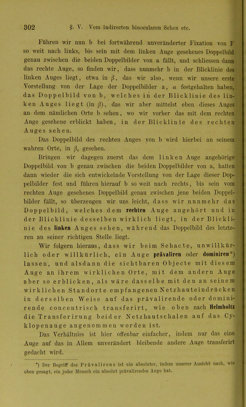 Führen wir nun b bei fortwährend unveränderter Fixation von F so weit nach links, bis sein mit dem linken Auge gesehenes Doppelbild genau zwischen die beiden Doppelbilder von a fällt, und schliessen dann das rechte Auge, so finden wir, dass nunmehr b in der Blicklinie des linken Auges liegt, etwa in ß, das wir also, wenn wir unsere erste Vorstellung von der Lage der Doppelbilder a, « festgehalten haben, das Doppelbild von b, welches in der Blicklinie des lin- ken Auges liegt (in ß), das wir aber mittelst eben dieses Auges an dem nämlichen Orte b sehen, wo wir vorher das mit dem rechten Auge gesehene erblickt haben, in der Blicklinie des rechten Aug«s sehen. Das Doppelbild des rechten Auges von b wird hierbei an seinem wahren Orte, in ß, gesehen. Bringen wir dagegen zuerst das dem linken Auge angehörige Doppelbild von b genau zwischen die beiden Doppelbilder von a, halten dann wieder die sich entwickelnde Vorstellung von der Lage dieser Dop- pelbilder fest und führen hierauf b so weit nach rechts, bis sein vom rechten Auge gesehenes Doppelbild genau zwischen jene beiden Doppel- bilder fällt, so überzeugen wir uns leicht, dass wir nunmehr das Doppelbild, welches dem rechten Auge angehört und in der Blick Ii nie desselben wirklich liegt, in der Blickli- nie des linken Auges sehen, während das Doppelbild des letzte- ren an seiner richtigen Stelle liegt. Wir folgern hieraus, dass wir beim Sehacte, unwillkür- lich oder willkürlich, ein Auge prävaliren oder dominiren*) lassen, und alsdann die sichtbaren Objecte mit diesem Auge an ihrem wirklichen Orte, mit dem andern Auge aber so erblicken, als wäre dasselbe mit den an seinem wirklichen Standorte empfangenen Netzhauteindrücken in derselben Weise auf das prävalirende oder domini- ren d e concentrisch transferirt, wie oben nach Helinholtz die Transfer irung beider Netzhautschal en auf das Cy- klopenauge angenommen worden ist. Das Verhältniss ist hier offenbar einfacher, indem nur das eine Auge auf das in Allem unverändert bleibende andere Auge transferirt gedacht wird. *) Der Begriff des Pr&valirens is1 ein absoluter, indem unserer Ansicht nach, vtitM oben gesagt, ein jodor Mensch ein absolut prftvalirendes Auge hat.