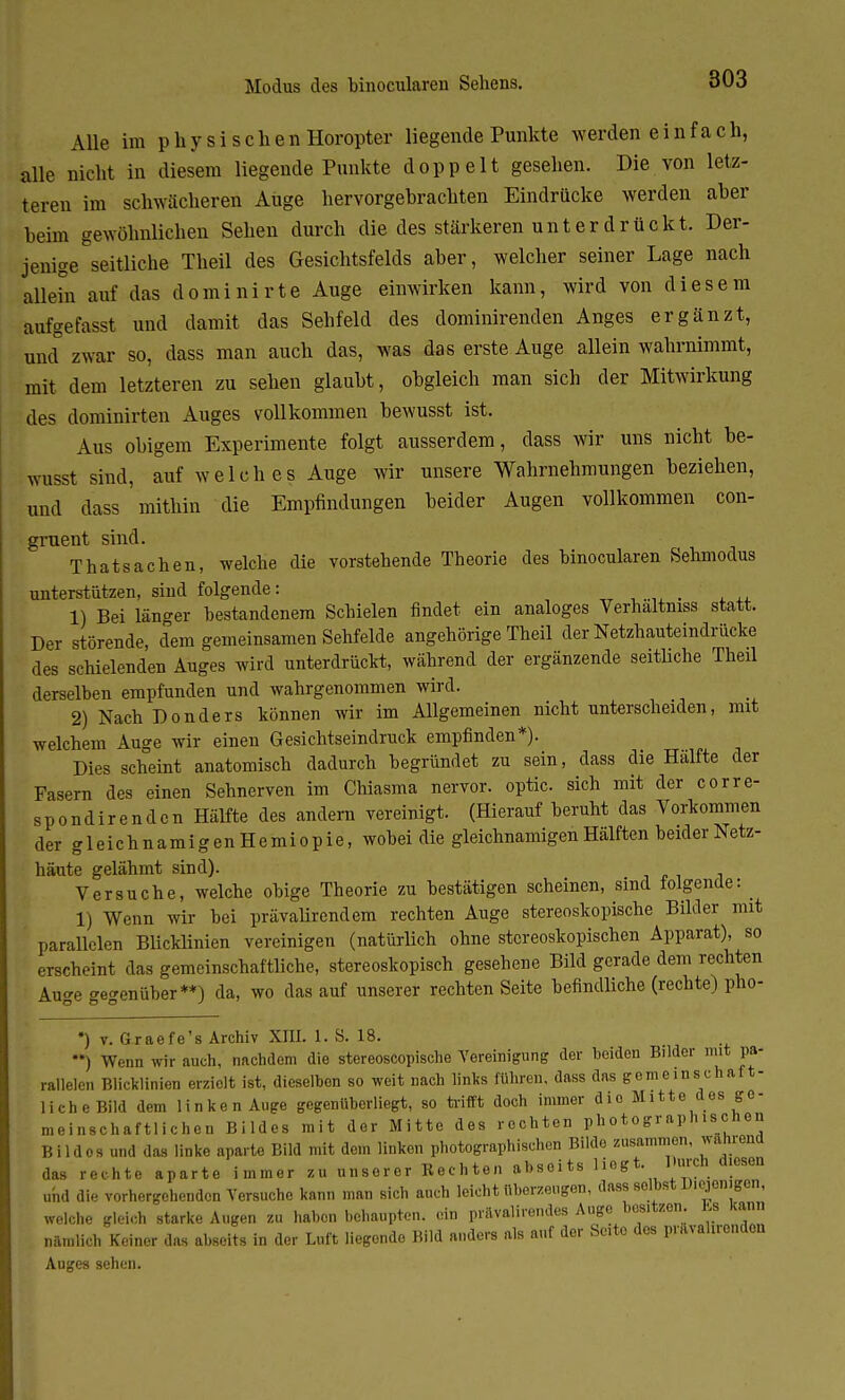 Alle im physischen Horopter liegende Punkte werden e i n f a c h, alle nicht in diesem liegende Punkte doppelt gesehen. Die von letz- teren im schwächeren Auge hervorgebrachten Eindrücke werden aber beim gewöhnlichen Sehen durch die des stärkeren unter drückt. Der- jenige seitliche Theil des Gesichtsfelds aber, welcher seiner Lage nach allein auf das dominirte Auge einwirken kann, wird von diesem aufgefasst und damit das Sehfeld des dominirenden Anges ergänzt, und zwar so, dass man auch das, was das erste Auge allein wahrnimmt, mit dem letzteren zu sehen glaubt, obgleich man sich der Mitwirkung des dominirten Auges vollkommen bewusst ist. Aus obigem Experimente folgt ausserdem, dass wir uns nicht be- wusst sind, auf welches Auge wir unsere Wahrnehmungen beziehen, und dass mithin die Empfindungen beider Augen vollkommen con- gruent sind. Thatsachen, welche die vorstehende Theorie des binocularen Sehmodus unterstützen, sind folgende: _ 1) Bei länger bestandenem Schielen findet ein analoges Verhältnis statt. Der störende, dem gemeinsamen Sehfelde angehörige Theil der Netzhauteindrücke des schielenden Auges wird unterdrückt, während der ergänzende seitliche Theil derselben empfunden und wahrgenommen wird. 2) Nach Donders können wir im Allgemeinen nicht unterscheiden, mit welchem Auge wir einen Gesichtseindruck empfinden*). Dies scheint anatomisch dadurch begründet zu sein, dass die Hälfte der Fasern des einen Sehnerven im Chiasma nervor. optic. sich mit der corre- spondirenden Hälfte des andern vereinigt. (Hierauf beruht das Vorkommen der gleichnamigenHemiopie, wobei die gleichnamigen Hälften beider Netz- häute gelähmt sind). , Versuche, welche obige Theorie zu bestätigen scheinen, sind folgende: 1) Wenn wir hei prävalirendem rechten Auge stereoskopische Bilder mit parallelen Blicklinien vereinigen (natürlich ohne stereoskopischen Apparat), so erscheint das gemeinschaftliche, stereoskopisch gesehene Bild gerade dem rechten Auge gegenüber**) da, wo das auf unserer rechten Seite befindliche (rechte) pho- *) v. Graefe's Archiv XTJL 1. S. 18. ) Wenn wir auch, nachdem die stereoscopische Vereinigung der beiden Bilder mit pa- rallelen Blicklinien erzielt ist, dieselhon so weit nach links führen, dass das gemeinschaft- liche Bild dem linken Auge gegenüberliegt, so trifft doch immer die Mitte des ge- meinschaftlichen Bildes mit dor Mitte des rechten photographischen Hildos and das linke aparte Bild mit dem linken photographischen Bilde zusammen, wahrend das rechte aparte immer zu unserer Hechten abseits Wog*, rrarctt diesen und die vorhergehenden Versuche kann man sich auch leicht überzeugen, dass selbst U.ejenigen, welche gleich starke Augen zu haben behaupten, ein prävalirendes Auge besitzen J» Kann nämlich Keiner das abseits in der Luft liegende Bild anders als auf der Seite des pravahrendon Auges sehen.