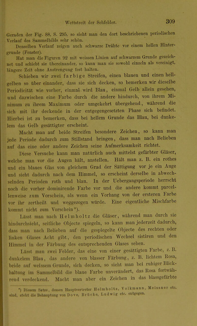 Geraden der Fig. 88, S. 295, so sieht man den dort beschriebenen periodischen Verlauf des Sammelbilds sehr schön. Denselben Verlauf zeigen auch schwarze Drähte vor einem hellen Hinter- gründe (Fenster). Hat man die Figuren 92 mit weissen Linien auf schwarzem Grunde gezeich- net und schiebt sie übereinander, so kann man sie sowohl einzeln als vereinigt, längere Zeit ohne Anstrengung fest halten. Schieben wir zwei farbige Streifen, einen blauen und einen hell- gelben so über einander, dass sie sieb decken, so bemerken wir dieselbe Periodicität wie vorher, einmal wird Blau, einmal Gelb allein gesehen, und dazwischen eine Farbe durch die andere hindurch, von ihrem Mi- nimum zu ihrem Maximum oder umgekehrt übergehend, während die sich mit ihr deckende in der entgegengesetzten Phase sich befindet. Hierbei ist zu bemerken, dass bei hellem Grunde das Blau, bei dunke- lem das Gelb gesättigter erscheint. Macht man auf beide Streifen besondere Zeichen, so kann man jede Periode dadurch zum Stillstand bringen, dass man nach Belieben auf das eine oder andere Zeichen seine Aufmerksamkeit richtet. Diese Versuche kann man natürlich auch mittelst gefärbter Gläser, welche man vor die Augen hält, anstellen. Hält man z. B. ein rothes und ein blaues Glas von gleichem Grad der Sättigung vor je ein Auge und sieht dadurch nach dem Himmel, so erscheint derselbe in abwech- selnden Perioden roth und blau. In der Uebergangsperiode herrscht noch die vorher dominirende Farbe vor und die andere kommt parcel- lemveise zum Vorschein, als wenn ein Vorhang von der ersteren Farbe vor ihr zertheilt und weggezogen würde. Eine eigentliche Mischfarbe kommt nicht zum Vorschein*). Läs>t man nach Helmholtz die Gläser, während man durch sie Mndurchsieht, seitliche Objecte spiegeln, so kann man jederzeit dadurch, dass man nach Belieben auf die gespiegelte Objecte des rechten oder linken Glases Acht gibt, den periodischen Wechsel sistiren und den Himmel in der Färbung des entsprecheuden Glases sehen. Lässt man zwei Felder, das eine von einer gesättigten Farbe, z. B. dunkelem Blau, das andere von blasser Färbung, z. B. lichtem Rosa, beide auf weissem Grunde, sich decken, so sieht man bei ruhiger Buch- haltung im Sammelbild die blaue Farbe unverändert, das Rosa fortwäh- rend verdeckend. Macht man aber ein Zeichen in das blassgefärbte *) Diesem Satze, dessen Hauptvertreter Helmholtz, Volkmann, Meissner etc. sind, steht die Behauptung von D o v e, Brücke, Ludwig etc. entgegen.