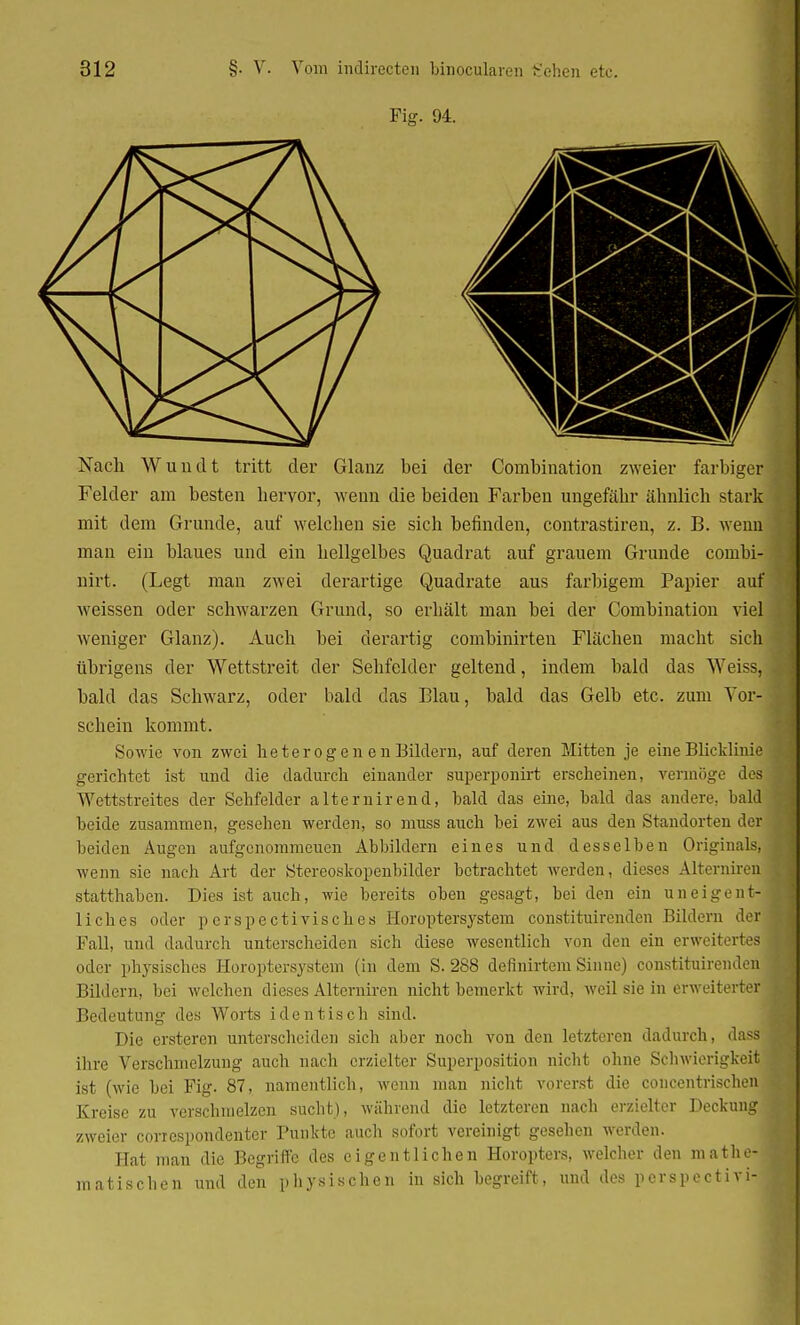 Fig. 94. Nach Wuudt tritt der Glanz hei der Combination zweier farbiger Felder am besten hervor, wenn die beiden Farben ungefähr ähnlich stark mit dem Grunde, auf welchen sie sich befinden, contrastiren, z. B. wenn man ein blaues und ein hellgelbes Quadrat auf grauem Grunde coinbi- nirt. (Legt man zwei derartige Quadrate aus farbigem Papier auf weissen oder schwarzen Grund, so erhält man bei der Combination viel weniger Glanz). Auch bei derartig combinirten Flächen macht sich übrigens der Wettstreit der Sehfelder geltend, indem bald das Weiss, bald das Schwarz, oder bald das Blau, bald das Gelb etc. zum Vor- schein kommt. Sowie von zwei heterogen e n Bildern, auf deren Mitten je eine Blicklinie gerichtet ist und die dadurch einander superponirt erscheinen, vermöge des Wettstreites der Sehfelder alternirend, bald das eine, bald das andere, bald beide zusammen, gesehen werden, so muss auch bei zwei aus den Standorten der beiden Augen aufgenommenen Abbildern eines und desselben Originals, wenn sie nach Art der Stereoskopenbilder betrachtet werden, dieses Aiterniren statthaben. Dies ist auch, wie bereits oben gesagt, bei den ein uneigent- liches oder perspectivisch.es Eoroptersystem constituirenden Bildern der Fall, und dadurch unterscheiden sich diese wesentlich von den ein erweitertes oder physisches Horoptersystem (in dem S. 2S8 definirtem Sinne) constituirenden , Bildern, bei welchen dieses Aiterniren nicht bemerkt wird, weil sie in erweiterter Bedeutung des Worts identisch sind. Die ersteren unterscheiden sich aber noch von den letzteren dadurch, dassj ihre Verschmelzung auch nach erzielter Superposition nicht ohne Schwierigkeit ist (wie bei Fig. 87, namentlich, wenn man nicht vorerst die concentrischen Kreise zu verschmelzen sucht), während die letzteren nach erzielter Deckung zweier correspondenter Punkte auch sofort vereinigt gesehen werden. Hat man die Begriffe des eigentlichen Horopters, welcher den mathe-4 matischen und den physischen in sich begreift, und des perspectivi- I