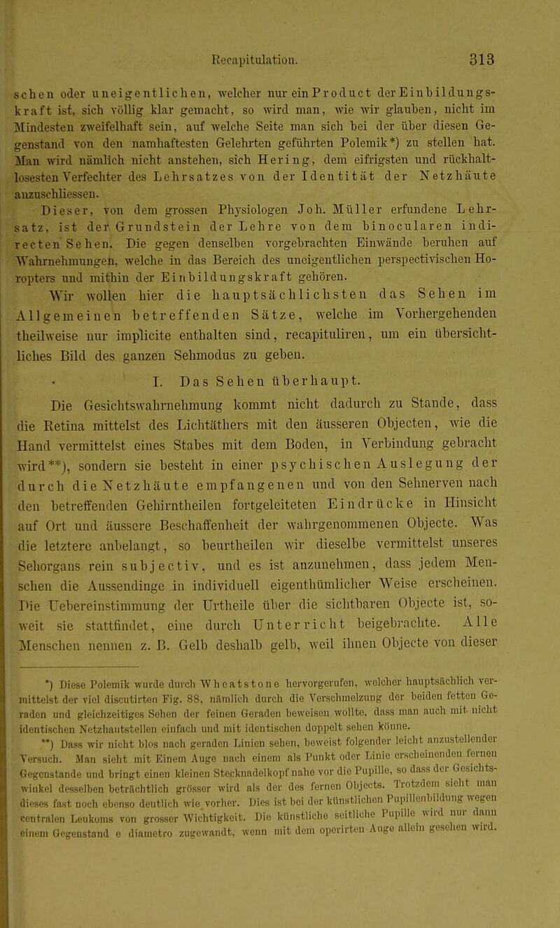 sehen oder uneigentlichen, welcher nur ein Pr oduet derEinbildungs- kraft ist, sich völlig klar gemacht, so wird man, wie wir glauben, nicht im Mindesten zweifelhaft sein, auf welche Seite man sich hei der über diesen Ge- genstand von den namhaftesten Gelehrten geführten Polemik*) zu stellen hat. MEan wird nämlich nicht anstehen, sich Hering, dem eifrigsten und rückhalt- losesten Verfechter des Lehrsatzes von der Identität der Netzhäute auzuschliessen. Dieser, von dem grossen Physiologen Joh. Müller erfundene Lehr- satz, ist der Grundstein der Lehre von dem hinocularen indi- recten Sehen. Die gegen denselben vorgebrachten Einwände beruhen auf Wahrnehmvuiii'en, welche in das Bereich des uneigentlichen perspectivischen Ho- ropters und mithin der Einbildungskraft gehören. Wir wollen hier die hauptsächlichsten das Sehen im Allgemeinen betreffenden Sätze, welche im Vorhergehenden theilweise nur irnplicite enthalten sind, recapituliren, um ein übersicht- liches Bild des ganzen Sehmodus zu geben. I. Das Sehen überhaupt. Die Gesichtswahrnehmung kommt nicht dadurch zu Stande, dass die Retina mittelst des Lichtäthers mit den äusseren Objecten, wie die Hand vermittelst eines Stabes mit dem Boden, in Verbindung gebracht wird**), sondern sie besteht in einer psychischen Auslegung der durch die Netzhäute empfangenen und von den Sehnerven nach den betreffenden Gebirntheilen fortgeleiteten Eindrücke in Hinsicht auf Ort und äussere Beschaffenheit der wahrgenommenen Objecte. Was die letztere anbelangt, so beurtbeilen wir dieselbe vermittelst unseres Sehorgans rein subjectiv, und es ist anzunehmen, dass jedem Men- schen die Aussendinge in individuell eigenthümlicher Weise erscheinen. Die Uebereinstimmung der Urtheile über die sichtbaren Objecte ist, so- weit sie stattfindet, eine durch Unterricht beigebrachte. Alle Menschen nennen z. B. Gelb deshalb gelb, weil ihnen Objecte von dieser *) Diese Polemik wurde durch Whcatstone hervorgerufen, welcher hauptsächlich ver- mittelst der viel discutirten Fig. 88, nämlich durch die Vorschmelzung der heiden fetten Ge- raden und gleichzeitiges Sehen der feinen Geraden beweisen wollte, dass man auch mit. nicht identischen Netzhautstellen einfach und mit identischen doppelt sehen könne. M) Dass wir nicht blos nach geraden Linien sehen, beweist folgender leicht anzustellender Vorsuch. Man sieht mit Einem Augo nach einem als Punkt oder Linie erscheinenden fernen Gegenstande und bringt einen kleinen Stecknadelkopf nahe vor die Pupille, so dass der Gesichts- winkel desselben betrachtlich grösser wird als der des fernen Objects. Trotzdem sieht man dieses fast noch ebenso deutlich wie vorher. Dies ist bei der künstlichen Pupillenbildnng wegen centralen Leukoms von grosser Wichtigkeit. Die künstliche seitliche Pupille wird nur dann einem Gegenstand e diametro zugewandt, wenn mit dem oporirteu Augo allem gesehen wird.