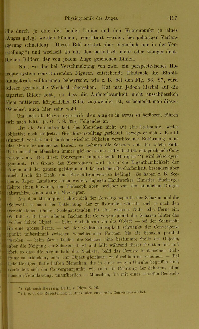 Bcdie durch je eine der beiden Linien und den Knotenpunkt je eines ■ .Auges gelegt werden können, constituirt werden, bei gehöriger Verlän- ■ igerung schneiden). Dieses Bild existirt aber eigentlich nur in derVor- ■sstellung*) und wechselt ab mit den periodisch mehr oder weniger deut- ■ Hieben Bildern der von jedem Auge gesehenen Linien. Nur. wo der bei Verschmelzung von zwei ein perspectivisches Ho- jiroptersystem constituirenden Figuren entstehende Eindruck die Einbil- dungskraft vollkommen beherrscht, wie z. B. bei den Fig. 86, 87, wird dieser periodische Wechsel übersehen. Hat man jedoch hierbei auf die aparten Bilder acht, so dass die Aufmerksamkeit nicht ausschliesslich dem mittleren körperlichen Bilde zugewendet ist, so bemerkt man diesen Wechsel auch hier sehr wohl. Um auch die Physiognomik des Auges in etwas zu berühren, führen \wir nach Elite (a. 0. I. S. 335) Folgendes an: „Ist die Aufmerksamkeit des Menschen nicht auf eine bestimmte, weder objective noch subjective Gesichtsvorstellung gerichtet, bewegt er sich z. B. still sinnend, vertieft in Gedanken zwischen Objecten verschiedener Entfernung, ohne das eine oder andere zu fixiren, so nehmen die Sehaxen eine für solche Fälle ■ bei demselben Menschen immer gleiche, seiner Individualität entsprechende Con- vergenz an. Der dieser Convergenz entsprechende Horopter**) wird Mesoropter genannt. Die Grösse des Mesoropters wird durch die Eigenthümlichkeit der Augen und der ganzen geistigen und körperlichen Beschaffenheit, besonder^ aber auch durch die Denk- und Beschäftigungsweise bedingt. So haben z. B. See- lleute, Jäger, Landleute einen weiten, dagegen Handwerker, Künstler, Bücherge- 1 lehrte einen kürzeren, der Philosoph aber, welcher von den sinnlichen Dingen abstrahirt, einen weiten Mcsoropter. Aus dem Mesoropter richtet sich der Conver<>vnzpunkt der Sehaxen und die !Sehweite je nach der Entfernung der zu fixirenden Objecte und je nach den i verschiedenen irfneren Seelenzuständen für eine grössere Nähe oder Ferne ein. (So fällt z. B. beim offenen Lachen der Convergenzpunkt der Sehaxen hinter das ivorher fixirte Object, — beim Verliebtsein vor das Object, — bei der Sehnsucht iin eine grosse Ferne, — bei der Gedankenlosigkeit schwankt der Convergenz- jpunkt unbestimmt zwischen verschiedenen Formen bis die Sehaxen parallel iwerden, — beim Zorne treffen die Sehaxen eine bestimmte Stelle des Objects, üaber die Neigung der Sehaxen steigt und fällt während dieser Fixation fort und {fort, so dass die Augen bald das Nächste, bald das Fernste in derselben Eich- ttung zu erblicken, oder ihr Object gleichsam zu durchbohren scheinen. — Bei 1 leichtfertigen flatterhaften Menschen, die in einer ewigen Unruhe begriffen sind, ^verändert sich der Convergenzpunkt, wie auch die Eichtung der Sehaxen, ohne iäussere Veranlassung, unaufhörlich, — Menschen, die mit einer scharfen Beobach- ) Vgl. auch Hering, Beitr. z. Phys. S. 96. **) i. e. d. der Ruhostollung d. Blicklinien entsprach. Convergcnzwir.kel.