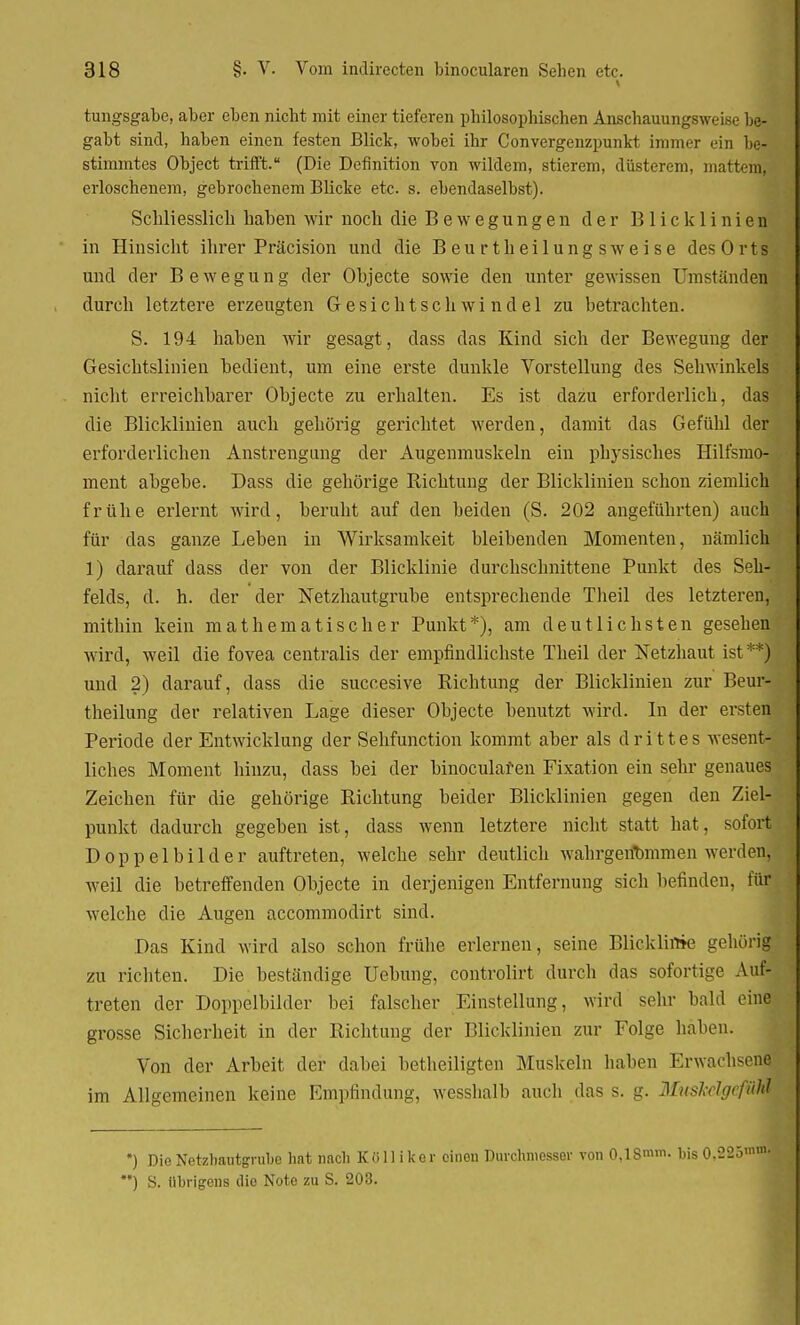 tungsgabe, aber eben nicht mit einer tieferen philosophischen Anschauungsweise be- gabt sind, haben einen festen Blick, wobei ihr Convergenzpunkt immer ein be- stimmtes Object trifft. (Die Definition von wildem, stierem, düsterem, mattem, erloschenem, gebrochenem Blicke etc. s. ebendaselbst). Schliesslich haben wir noch die Bewegungen der Blicklinien in Hinsicht ihrer Präcision und die Beurt heilungsweise des Orts und der Bewegung der Objecte sowie den unter gewissen Umständen durch letztere erzeugten Gesichtschwindel zu betrachten. S. 194 haben wir gesagt, dass das Kind sich der Bewegung der Gesichtslinien bedient, um eine erste dunkle Vorstellung des Sehwinkels nicht erreichbarer Objecte zu erhalten. Es ist dazu erforderlich, das die Blicklinien auch gehörig gerichtet werden, damit das Gefühl der erforderlichen Anstrengung der Augenmuskeln ein physisches Hilfsmo- ment abgebe. Dass die gehörige Richtung der Blicklinien schon ziemlich frühe erlernt wird, beruht auf den beiden (S. 202 angeführten) auch für das ganze Leben in Wirksamkeit bleibenden Momenten, nämlich 1) ciarauf dass der von der Blicklinie durchschnittene Punkt des Seh- felds, d. h. der der Netzhautgrube entsprechende Tlieil des letzteren, mithin kein mathematischer Punkt*), am deutlichsten gesehen wird, weil die fovea centralis der empfindlichste Theil der Netzhaut ist **) und 2) darauf, dass die succesive Richtung der Blicklinien zur Beur- theilung der relativen Lage dieser Objecte benutzt wird. In der ersten Periode der Entwicklung der Sehfunction kommt aber als drittes wesent- liches Moment hinzu, dass bei der binoculafen Fixation ein sehr genaues Zeichen für die gehörige Richtung beider Blicklinien gegen den Ziel- punkt dadurch gegeben ist, dass wenn letztere nicht statt hat, sofort Doppelbilder auftreten, welche sehr deutlich wahrgenommen werden, weil die betreffenden Objecte in derjenigen Entfernung sich befinden, iür welche die Augen accommodirt sind. Das Kind wird also schon frühe erlernen, seine Blicklinie gehörig zu richten. Die bestandige Uebung, controlirt durch das sofortige Auf- treten der Doppelbilder bei falscher Einstellung, wird sehr bald eine grosse Sicherheit in der Richtung der Blicklinien zur Folge haben. Von der Arbeit der dabei betheiligten Muskeln haben Erwachsen^ im Allgemeinen keine Empfindung, wesshalb auch das s. g. Muskdgefm *) Die Netzbautgnibe hat nacl) K ö 11 i k e r cinou Durchmesser von 0,18mm. bis 0,223'nnl>: *) S. übrigens die Note zu S. 203.