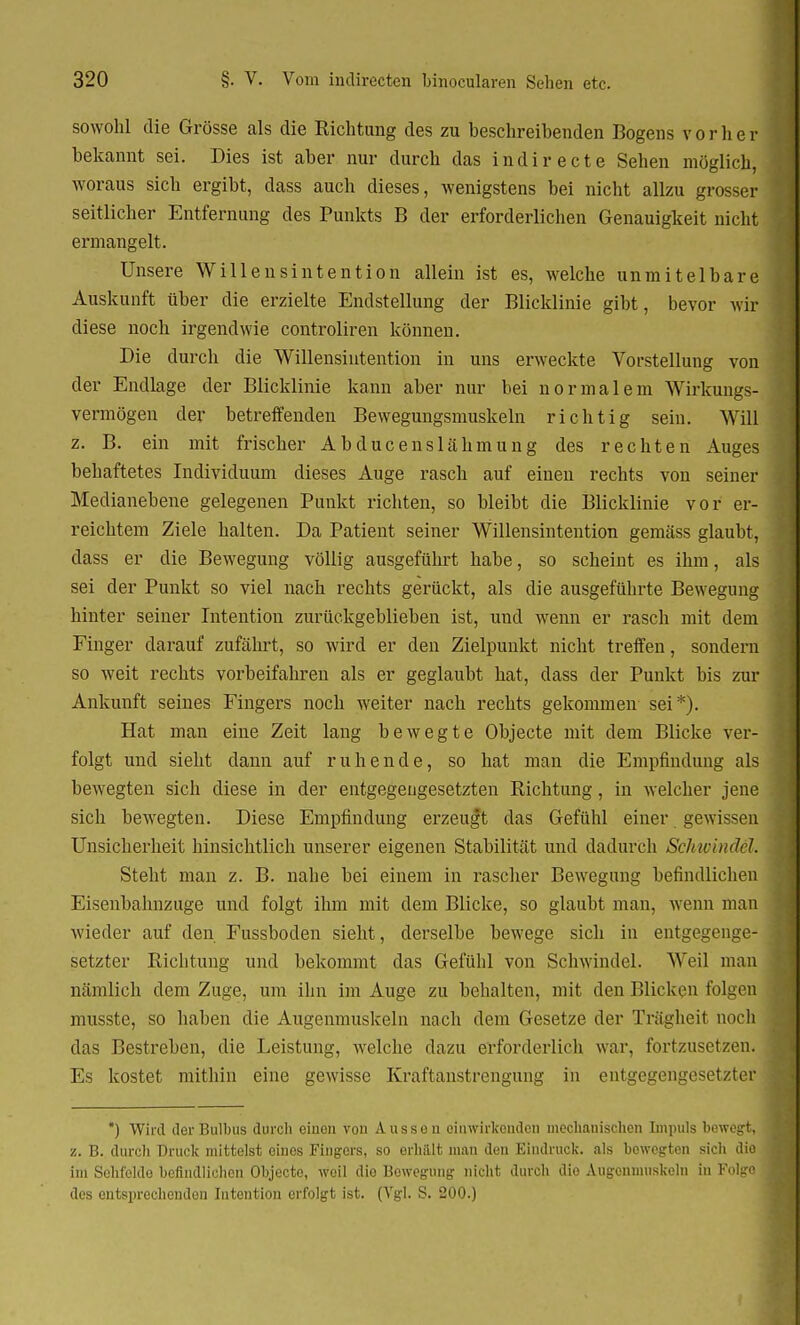 sowohl die Grösse als die Richtung des zu beschreibenden Bogens vorher bekannt sei. Dies ist aber nur durch das indirecte Sehen möglich, woraus sich ergibt, dass auch dieses, wenigstens bei nicht allzu grosser seitlicher Entfernung des Punkts B der erforderlichen Genauigkeit nicht ermangelt. Unsere Willensintention allein ist es, welche unmitelbare Auskunft über die erzielte Endstellung der Blicklinie gibt, bevor wir diese noch irgendwie controliren können. Die durch die Willensintention in uns erweckte Vorstellung von der Endlage der Blicklinie kann aber nur bei normalem Wirkungs- vermögen der betreffenden Bewegungsmuskeln richtig sein. Will z. B. ein mit frischer Abducenslähmung des rechten Auges behaftetes Individuum dieses Auge rasch auf einen rechts von seiner Medianebene gelegenen Punkt richten, so bleibt die Blicklinie vor er- reichtem Ziele halten. Da Patient seiner Willensintention gemäss glaubt, dass er die Bewegung völlig ausgeführt habe, so scheint es ihm, als sei der Punkt so viel nach rechts gerückt, als die ausgeführte Bewegung hinter seiner Intention zurückgeblieben ist, und wenn er rasch mit dem Finger darauf zufährt, so wird er den Zielpunkt nicht treffen, sondern so weit rechts vorbeifahren als er geglaubt hat, dass der Punkt bis zur Ankunft seines Fingers noch weiter nach rechts gekommen sei*). Hat man eine Zeit lang bewegte Objecte mit dem Blicke ver- folgt und sieht dann auf ruhende, so hat man die Empfindung als bewegten sich diese in der entgegengesetzten Richtung, in welcher jene sich bewegten. Diese Empfindung erzeugt das Gefühl einer gewissen Unsicherheit hinsichtlich unserer eigenen Stabilität und dadurch Schwind&l. Steht man z. B. nahe bei einem in rascher Bewegung befindlichen Eisenbahnzuge und folgt ihm mit dem Blicke, so glaubt man. wenn man wieder auf den Fussboden sieht, derselbe bewege sich in entgegenge- setzter Richtung und bekommt das Gefühl von Schwindel. Weil man nämlich dem Zuge, um ihn im Auge zu behalten, mit den Blicken folgen musste, so haben die Augenmuskeln nach dem Gesetze der Trägheit noch das Bestreben, die Leistung, welche dazu erforderlich war, fortzusetzen. Es kostet mithin eine gewisse Kraftanstrengung in entgegengesetztes *) Wird der Bulbus durch einen von Ausson einwirkenden mechanischen Impuls bewegt, •i. B. durch Druck mittelst eines Fingers, so erhält man den Eindruck, als bewegten sich die im Sehfeldo befindlichen Objecte, weil dio Bowegung nicht durch die Augenmuskeln in Folgo des entsprechenden Intention erfolgt ist. (Vgl. S. 200.)