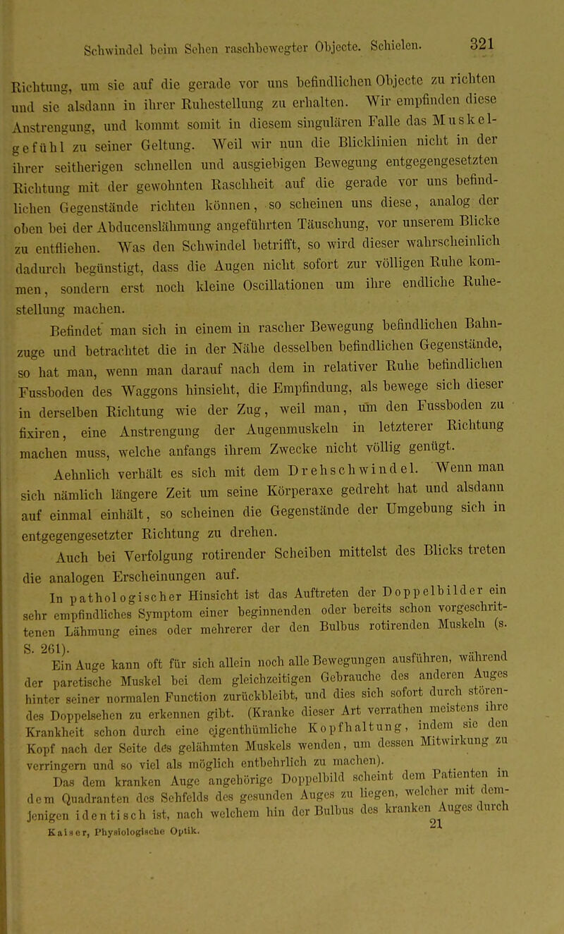 Schwindel beim Schon raschbewegter Objecte. Schielen. Richtung, um sie auf die gerade vor uns befindlichen Objecte zu richten und sie alsdann in ihrer Ruhestellung zu erhalten. Wir empfinden diese Anstrengung, und kommt somit in diesem singulären Falle das Muskel- gefühl zu seiner Geltung. Weil wir nun die Blicklinien nicht in der ihrer seitherigen schnellen und ausgiebigen Bewegung entgegengesetzten Richtung mit der gewohnten Raschheit auf die gerade vor uns befind- lichen Gegenstände richten können, so scheinen uns diese, analog der oben bei der Abducenslähmung angeführten Täuschung, vor unserem Blicke zu entfliehen. Was den Schwindel betrifft, so wird dieser wahrscheinlich dadurch begünstigt, dass die Augen nicht sofort zur völligen Ruhe kom- men, sondern erst noch kleine Oscillationen um ihre endliche Ruhe- stellung machen. Befindet man sich in einem in rascher Bewegung befindlichen Bahn- zuge und betrachtet die in der Nähe desselben befindlichen Gegenstände, so hat man, wenn man darauf nach dem in relativer Ruhe befindlichen Fussboden des Waggons hinsieht, die Empfindung, als bewege sich dieser in derselben Richtung wie der Zug, weil man, um den Fussboden zu fixiren, eine Anstrengung der Augenmuskeln in letzterer Richtung machen muss, welche anfangs ihrem Zwecke nicht völlig genügt. Aehnlich verhält es sich mit dem Drehschwindel. Wenn man sich nämlich längere Zeit um seine Körperaxe gedreht hat und alsdann auf einmal einhält, so scheinen die Gegenstände der Umgebung sich in entgegengesetzter Richtung zu drehen. Auch bei Verfolgung rottender Scheiben mittelst des Blicks treten die analogen Erscheinungen auf. In pathologischer Hinsicht ist das Auftreten der Doppelbilder ein sehr empfindliches Symptom einer beginnenden oder bereits schon vorgeschrit- tenen Lähmung eines oder mehrerer der den Bulbus rotirenden Muskeln (s. S' Ein iuge kann oft für sich allein noch alle Bewegungen ausführen, während der paretische Muskel bei dem gleichzeitigen Gebrauche des anderen Auges hinter seiner normalen Function zurückbleibt, und dies sich sofort durch stören- des Doppelsehen zu erkennen gibt. (Kranke dieser Art verrathen meistens ihre Krankheit schon durch eine eigentümliche Kopfhaltung, indem sm den Kopf nach der Seite dös gelähmten Muskels wenden, um dessen Mitwirkung zu verringern und so viel als möglich entbehrlich zu machen). Das dem kranken Auge angehörige Doppelbild scheint dem Patienten in dem Quadranten des Sehfelds des gesunden Auges zu liegen, welcher mit dem- jenigen identisch ist, nach welchem hin der Bulbus des kranken Auges durch Kaiser, Physiologische Optik.