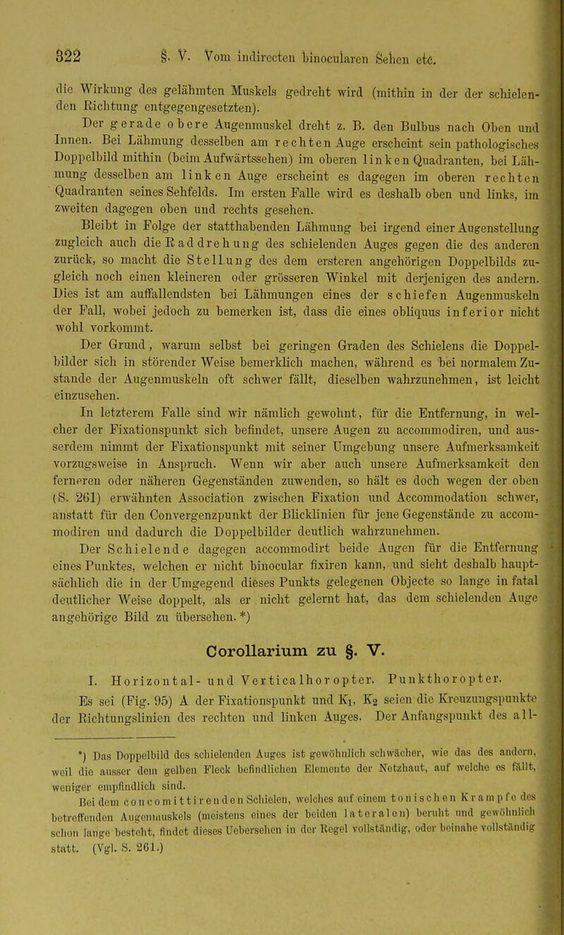 die Wirkung des gelähmten Muskels gedreht wird (mithin in der der schielen- den Richtung entgegengesetzten). Der gerade obere Augenmuskel dreht z. B. den Bulbus nach Oben und Innen. Bei Lähmung desselben am rechten Auge erscheint sein pathologisches Doppelbild mithin (beim Aufwärtssehen) im oberen linken Quadranten, bei Läh- mung desselben am linken Auge erscheint es dagegen im oberen rechten Quadranten seines Sehfelds. Im ersten Falle wird es deshalb oben und links, im zweiten dagegen oben und rechts gesehen. Bleibt in Folge der statthabenden Lähmung bei irgend einer Augenstellung zugleich auch die B ad drehung des schielenden Auges gegen die des anderen zurück, so macht die Stellung des dem ersteren angehörigen Doppelbilds zu- gleich noch einen kleineren oder grösseren Winkel mit derjenigen des andern. Dies ist am auffallendsten bei Lähmungen eines der schiefen Augenmuskeln der Fall, wobei jedoch zu bemerken ist, dass die eines obliquus inferior nicht wohl vorkommt. Der Grund, warum selbst bei geringen Graden des Schielens die Doppel- bilder sich in störender Weise bemerklich machen, während es bei normalem Zu- stande der Augenmuskeln oft schwer fällt, dieselben wahrzunehmen, ist leicht einzusehen. In letzterem Falle sind wir nämlich gewohnt, für die Entfernung, in wel- cher der Fixationspunkt sich befindet, unsere Augen zu aecommodiren, und aus- serdem nimmt der Fixationspunkt mit seiner Umgebung unsere Aufmerksamkeit vorzugsweise in Anspruch. Wenn wir aber auch unsere Aufmerksamkeit den ferneren oder näheren Gegenständen zuwenden, so hält es doch wegen der oben (S. 261) erwähnten Association zwischen Fixation und Accommodation schwer, anstatt für den Convergenzpunkt der Blicklinien für jene Gegenstände zu aecom- modiren und dadurch die Doppelbilder deutlich wahrzunehmen. Der Schielende dagegen aecommodirt beide Augen für die Entfernung eines Funktes, welchen er nicht binocular fixiren kann, und sieht deshalb haupt- sächlich die in der Umgegend dieses Punkts gelegenen Objecte so lange in fatal deutlicher Weise doppelt, als er nicht gelernt hat, das dem schielenden Auge an gehörige Bild zu übersehen. *) Corollarium zu §. V. I. Horizontal- und Ver tica lho r op ter. Punkthoropter. Es sei (Fig. 95) A der Fixationspunkt und Ei, K2 seien die Kreuzungspunkte der Richtungslinien des rechten und linken Auges. Der Anfangspunkt des all- *) Dns Doppelbild dos schielenden Auges ist gewöhnlich schwächer, wie das des andern, weil dio ausser dem gelben Fleck befindlichen Elemeuto der Netzhaut, auf welche es fällt, weniger empfindlich sind. Bei dem Co n com ittir enden Schielen, welches auf einem tonischen Krämpfe des betreffenden Augenmuskels (meistens eines der beiden lateralen) beruht und gewöhnlich schon lange besteht, findot dieses Ueberschen in der Regel vollständig, odor beinahe vollständig statt. (Vgl. S. 261.)