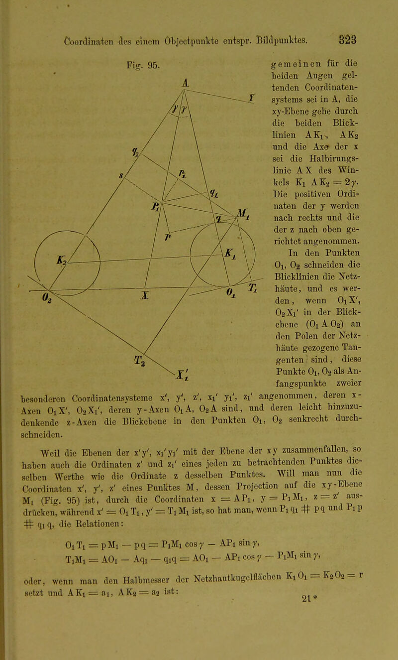 Fig. 95. gemeinen für die beiden Augen gel- tenden Coordinaten- systems sei in A, die xy-Ebene gebe durch die beiden Blick- linien AKi*, AK2 und die Axe der x sei die Halbirungs- linie AX des Win- kels Ki AK2 = 2y. Die positiven Ordi- naten der y werden nach rechts und die der z nach oben ge- richtet angenommen. In den Punkten Oi, O2 schneiden die Blicklinien die Netz- häute, und es wer- den , wenn Oi X', O2X1' in der Blick- ebene (O1AO2) an den Polen der Netz- häute gezogene Tan- genten sind, diese Punkte Oi, O2 als An- fangspunkte zweier besonderen Coordinatensysteme x', y', z', xi' yi', zi' angenommen, deren x- Aien OiX', 02Xi', deren y-Axcn OiA, 02A sind, und deren leicht hinzuzu- denkende z-Axen die Blickebene in den Punkten Oi, 02 senkrecht durch- schneiden. Weü die Ebenen der x'y', xi'yi' mit der Ebene der xy zusammenfallen, so haben auch die Ordinaten z' und zx' eines jeden zu betrachtenden Punktes die- selben Wcrthe wie die Ordinate z desselben Punktes. Will man nun die Coordinaten x', y', z' eines Punktes M, dessen Projection auf die xy-Ebene Mi (Fig. 95) ist, durch die Coordinaten x =APi, y = PiMi, z = z' aus- drücken, während x' = OiTi, y' = TiMi ist, so hat man, wenn Piqi # pq und Px p # qi q, die Belationen: O1T1 = pMi — pq = P1M1 cosy — APi siny, T,Mi = AO, - Aqi - q,q = AOi - AP, cos y - P1M1 sin y, oder, wenn man den Halbmesser der Netzhautkugclflächon Kid = K202 = r setzt und AKi = ai, AKa = a2 ist: