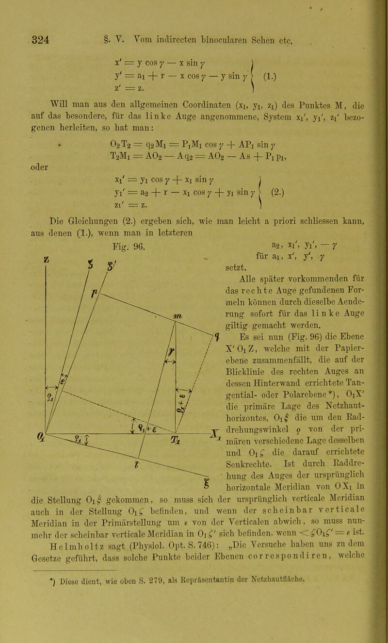 x = y cos y ■ f — ai + r z' = z. x sm y x cos y — y sin y \ (1.) Will man aus den allgemeinen Coordinaten (xi, ji, zi) des Punktes M, die auf das Desondere, für das linke Auge angenommene, System x^, yi', zi bezo- genen herleiten, so hat man: oder O2T2 = q2Mi == PjMi cos y + APi sin y T2Mi = A02 — Aq2 = A02 — As + Pi Pl, Xi = ji cos y -j- xi sin y Jl = a2 + r — xi cos y -\- Ji sin y zi' = z. (2.) Die Gleichungen (2.) ergehen sich, wie man leicht a priori schliessen kann, aus denen (1.), wenn man in letzteren a2, xi'i yi'i — y für ai, x', y', y setzt. Alle später vorkommenden für das rechte Auge gefundenen For- meln können durch dieselbe Aende- rung sofort für das linke Auge giltig gemacht werden. Es sei nun (Fig. 96) die Ebene X' Oi Z, welche mit der Papier- ebene zusammenfällt, die auf der Blicklinie des rechten Auges an dessen Hinterwand errichtete Tan- gential- oder Polarebene*), OjX' die primäre Lage des Netzhaut- horizontes, Oi£ die um den Rad- drehungswinkel ? von der pri- mären verschiedene Lage desselben und Oi£ die darauf errichtete Senkrechte. Ist durch Raddre- hung des Auges der ursprünglich horizontale Meridian von OXi in die Stellung Oi£ gekommen, so muss sich der ursprünglich verticale Meridian auch in der Stellung OiC, befinden, und wenn der scheinbar verticale Meridian in der Primärstellung um e von der Verticalen abwich, so muss nun- mehr der scheinbar verticale Meridian in Oi £' sich befinden, wenn < £Oi£' = e ist. Helmholtz sagt (Physiol. Opt. S. 746): „Die Versuche haben uns zu dem Gesetze geführt, dass solche Punkte beider Ebenen cor respond i ren , welche •) Dieso dient, wie obon S. 279, als Repräsentantin der Nctzhautfläche.