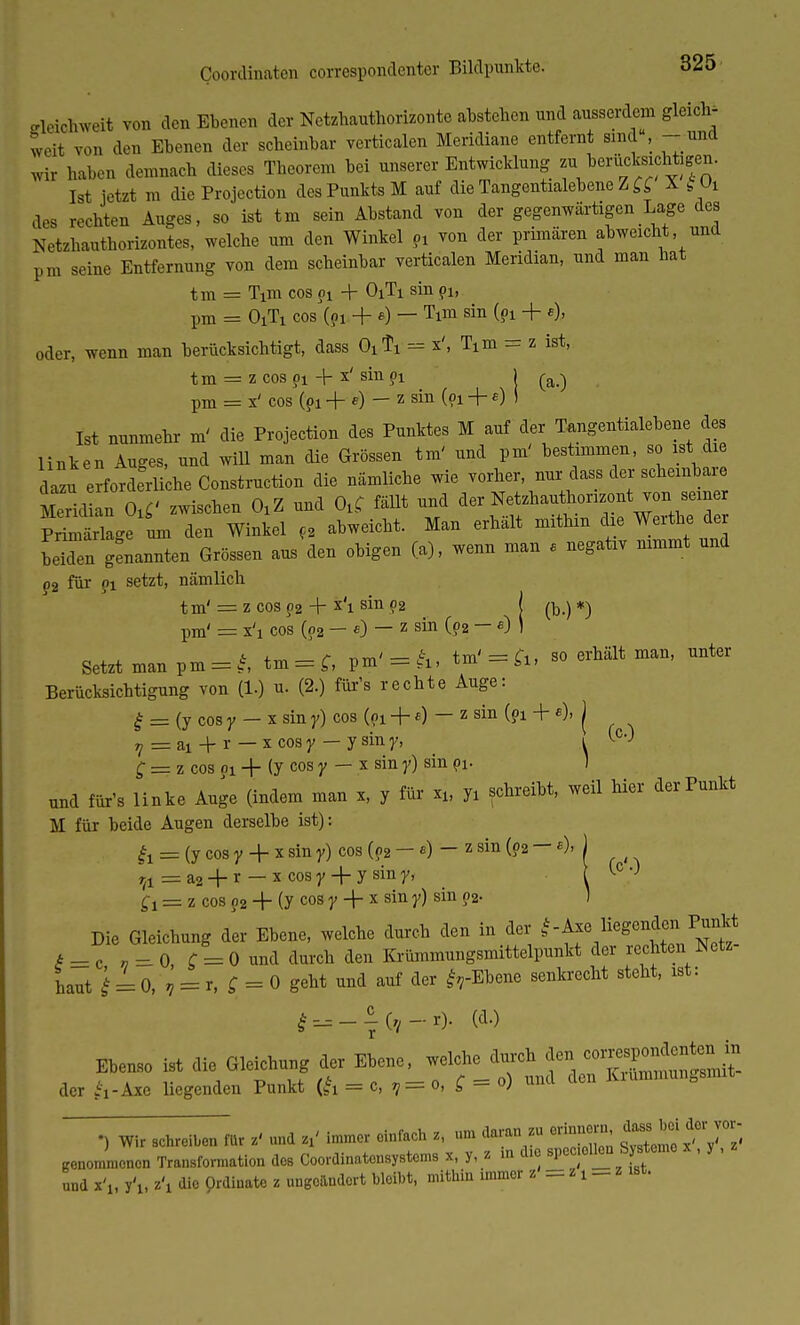 (loordinaten correspondenter Bildpunkte. eleichweit von den Ebenen der Netzhauthorizonte abstehen nnd ausserdem gleich- Tveit von den Ebenen der scheinbar vertierten Meridiane entfernt sind, - und wb haben demnach dieses Theorem bei unserer Entwicklung zu^berücksichtigen. Ist jetzt m die Projection des Punkts M auf die Tangentialebene Z ££ X §Vt des rechten Auges, so ist tm sein Abstand von der gegenwärtigen Lage des Netzhanthorizontes, welche um den Winkel pi von der primären abweicht und pm seine Entfernung von dem scheinbar vertierten Meridian, und man hat tm = Tim cos pi + O1T1 sin pi, pm == O1T1 cos (?i + e) — Tim sin (pi + e). oder, wenn man berücksichtigt, dass OiTx = Ttm = z ist, t m = z cos pi + x' sin ?i 1 (a.) pm = x' cos (pi + e) — z sin (pi + e) i Ist nunmehr m' die Projection des Punktes M auf der Tangentialebene des linken Auges, und will man die Grössen tm' und pm' bestimmen, so ist die la u erforderliehe Construction die nämliche wie vorher, nur dass der scheinbare Merid an Otf zwischen OiZ und OuC fällt und der Netzhautironzont von sein Primärlage um den Winkel p2 abweicht. Man erhält mithin die Werfte der beTen genannten Grössen aus den obigen (a), wenn man e negativ nimmt und p2 für pi setzt, nämlich tm'= z cosp2 + x'i sin 02 l *) pm' = x'i cos (pa — 0 — z sin (pa ~ e) ' Setzt man pm = f, tm = f, pm' = h, tm' = fc, so erhält man, unter Berücksichtigung von (1.) u. (2.) für's rechte Auge: £ = (y cosy - x siny} cos (pi + a) — z sin (pi + e), j 7=ai + r —xcoBy —ysiny, i t°0 ^ = z cos oi + (y cos y — x sin y) sin pi- 1 und für's linke Auge (indem man x, y für xi, yi schreibt, weil hier der Punkt M für beide Augen derselbe ist): & = (y cos y + x sin y) cos (p2 — e) — z sin (o2 — «) rA = a2 + r — x cosy + y siny, f! = z cos p2 -j- (y cos y -\- x sin y) sin p2. Die Gleichung dir Ebene, welche durch den in der ^ ^ * = c » = 0 f = 0 und durch den Krümmungsmittelpunkt der rechten Netz naut £ = 0, ? = r, £ = 0 geht und auf der frEbene senkrecht steht, ist: J —(d-) Ebenso ist die Gleichung der Ebene, ^J^«%££^ der fc-Axe liegenden Punkt (& = c, V= o, Q = o) und cien •> Wir achreiben für z' und immer einfach z, «m daran zu erinnern dassJ^ei der vor- genommenen Transformation des Coordinatensystems x, y, z in die speziellen Systeme , y , und x'lt y'i, z\ die Qrdiuato z ungoilndort bleibt, mithin immer z = z t _ z ist. (o'O