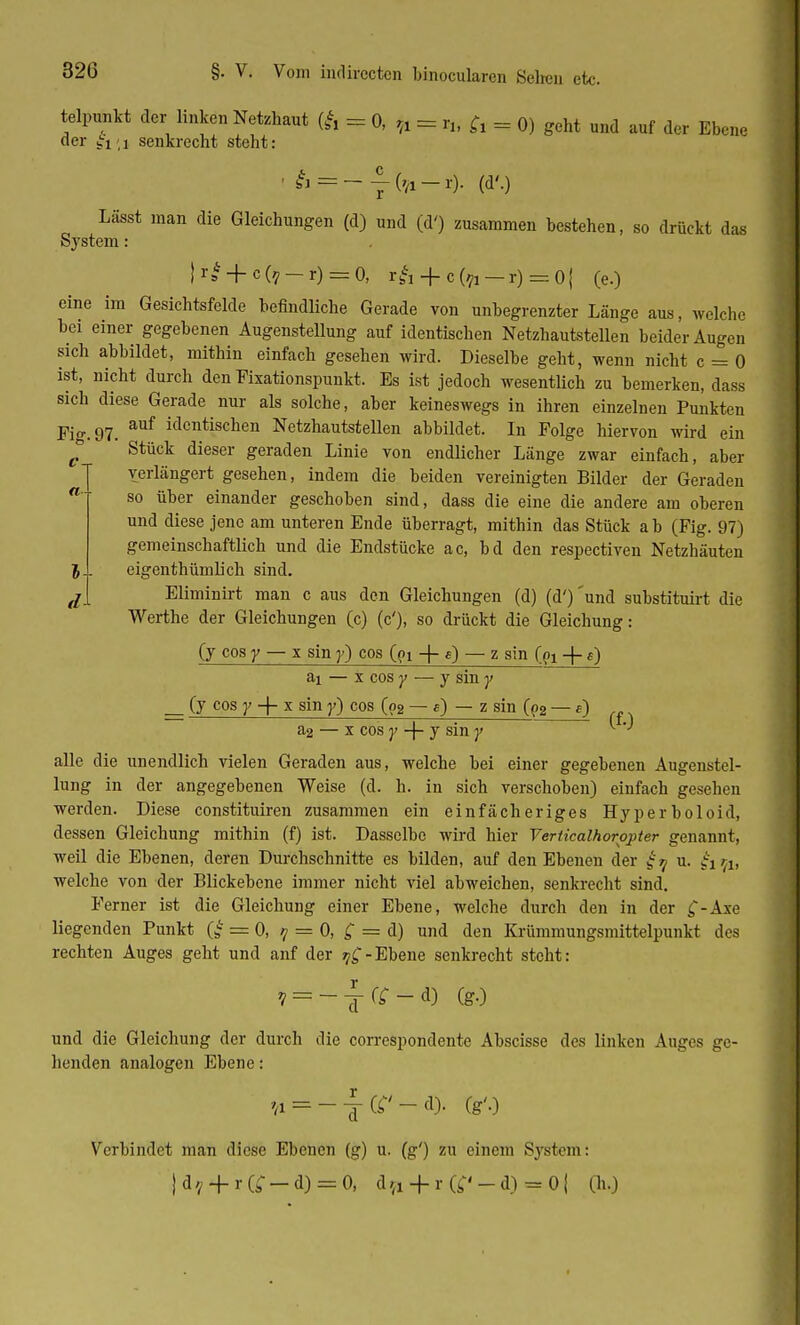 telpunkt der linken Netzhaut (fc = 0, fr = r„ fr = 0) geht und auf der Ebene der gi<i senkrecht steht: = --('/!-!•)• (d'.) 5 d Lässt man die Gleichungen (d) und (d') zusammen bestehen, so drückt das System: K* + c(?-r) = 0, r^ + cfo — r) = 0| (e.) eine im Gesichtsfelde befindliche Gerade von unbegrenzter Länge aus, welche bei einer gegebenen Augenstellung auf identischen Netzhautstellen beider Augen sich abbildet, mithin einfach gesehen wird. Dieselbe geht, wenn nicht c = 0 ist, nicht durch den Fixationspunkt. Es ist jedoch wesentlich zu bemerken, dass sich diese Gerade nur als solche, aber keineswegs in ihren einzelnen Punkten Fig. 97. auf identischen Netzhautstellen abbildet. In Folge hiervon wird ein ^ Stück dieser geraden Linie von endlicher Länge zwar einfach, aber verlängert gesehen, indem die beiden vereinigten Bilder der Geraden so über einander geschoben sind, dass die eine die andere am oberen und diese jene am unteren Ende überragt, mithin das Stück ab (Fig. 97) gemeinschaftlich und die Endstücke ac, bd den respectiven Netzhäuten eigenthümlich sind. Eliminirt man c aus den Gleichungen (d) (d')'und substituirt die Werthe der Gleichungen (c) (c'), so drückt die Gleichung: (y cos y — x sin y) cos ((>i -f- e) — z sin (px -|- 0 ai — x cos y — y sin y __ (y cos y + x sin y) cos (o2 — e) — z sin Q2 — f) a2 — x cos y -\- y sin y alle die unendlich vielen Geraden aus, welche bei einer gegebenen Augenstel- lung in der angegebenen Weise (d. h. in sich verschoben) einfach gesehen werden. Diese constituiren zusammen ein einfächeriges Hyperboloid, dessen Gleichung mithin (f) ist. Dasselbe wird hier Verticalhorppter genannt, weil die Ebenen, deren Durchschnitte es bilden, auf den Ebenen der £9 u. £1^, welche von der Blickebene immer nicht viel abweichen, senkrecht sind. Ferner ist die Gleichung einer Ebene, welche durch den in der £-Axe liegenden Punkt (g = 0, 9 = 0, £ == d) und den Krümmungsmittelpunkt des rechten Auges geht und anf der Ebene senkrecht steht: ? = -^-r;-d) (gO und die Gleichung der durch die correspondente Abscisse des linken Auges ge- henden analogen Ebene: >A=-^-Gr'-d). (g'o Verbindet man diese Ebenen (g) u. (g') zu einem System: |d./ + r(;-d) = 0, d;(1 + r(^-d) = 0| (ix.)