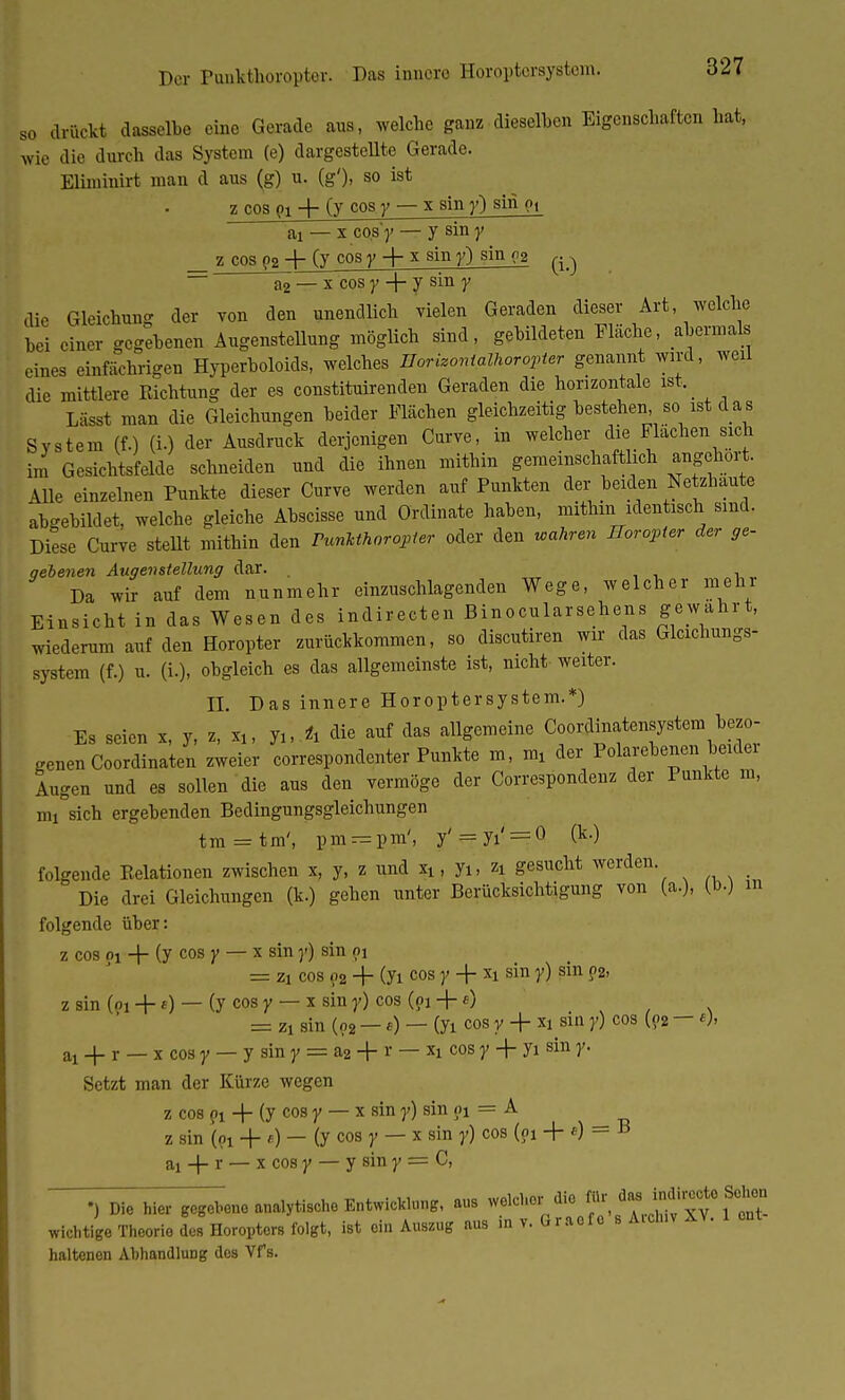 Der Punkthoropter. Das innere Horoptcrsystem. so drückt dasselbe eine Gerade aus, welche ganz dieselben Eigenschaften hat, wie die durch das System (e) dargestellte Gerade. Eliminirt man d aus (g) u. (g'), so ist z cos (>i + (y cos y — x sin y) sin pi ai — x cos')» — y sin y _ z_cos p2 4- (y cos y + x sin y) sin c2 ^ ~ a2 — x cos y + y sin y die Gleichung der von den unendlich vielen Geraden dieser Art, welche hei einer gegebenen Augenstellung möglich sind, gebildeten Fläche, abermals eines einfächrigen Hyperboloids, welches Uorizontalhoropter genannt wird, weil die mittlere Richtung der es constituirenden Geraden die horizontale ist,_ Lässt man die Gleichungen beider Flächen gleichzeitig bestehen so ist d a s System (f.) (i.) der Ausdruck derjenigen Curve, in welcher die Flachen sich im Gesichtsfelde schneiden und die ihnen mithin gemeinschaftlich angehört. Alle einzelnen Punkte dieser Curve werden auf Punkten der beiden Netzhaute abgebildet, welche gleiche Abscisse und Ordinate haben, mithin identisch sind. Diese Curve stellt mithin den Punkthorojpter oder den wahren Horopter der ge- qebenen Augen Stellung dar. Da wir auf dem nunmehr einzuschlagenden Wege, welcher mehr Einsicht in das Wesen des indirecten Binocularsehens gewahrt, wiederum auf den Horopter zurückkommen, so discutiren wir das Glcichungs- system (f.) u. (i.), obgleich es das allgemeinste ist, nicht weiter. II. Das innere Horoptersystem.*) Es seien x, y, z, xu juA die auf das allgemeine Coordinatensystem bezo- genen Coordinaten zweier correspondenter Punkte m, m, der Polarebenen beider Augen und es sollen die aus den vermöge der Correspondenz der Punkte m, mi sich ergebenden Bedingungsgleichungen t m = t m', p m — p m', y' = yi' == 0 (M folgende Relationen zwischen x, y, z und xt, yi, zt gesucht werden Die drei Gleichungen (k.) gehen unter Berücksichtigung von (a.), (b.) in folgende über: z cos oi + (y cos y — x sin y) sin pi = zi cos p2 + (yi cos y + xi sin y) sin r>2, z sin (oi +«) — (y cos y — x sin y) cos (pi +1) . = zi sin (o2 —«) — (yi cos r + xi sin y) cos (p2 — ai + r — x cos y — y sin y = a2 + r — *i cos y '+ yi sin y. Setzt man der Kürze wegen z cos pi + (y cos y — x sin y) sin pi = A z sin (pi + e) — (y cos y — x sin y) cos (pi + «) = B ai + r — x cos y — y sin y = C, •)D>e hier gegebene analytische Entwicklung, aus welcher die J ^f^f^ wichtige Theorie de» Horopters folgt, ist ein Auszug aus ,n v. Graofo s A.cinv av. haltenen Abhandlung des Vfs.