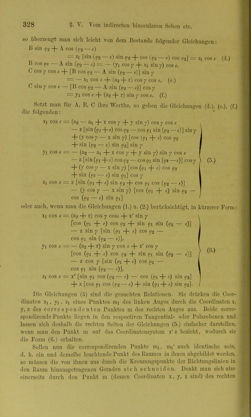 so überzeugt man sich leicht von dem Bestände folgender Gleichungen: B sin p2 + A cos (p2 —«) == zi [sin (p2 — e) sin p2 -f cos (p2 — «) cos (>2] = zx cos e (d.) B cos p2 — A sin (p2 — e) = — cos y + xx sin y) cos «, C cos y cos e -\- [B cos p2 — A sin (p2 — «)] sin j> = — xx cos e -f - (a2 + r) cos y cos f, (e.) C sin y cos £ — [B cos p2 — A sin (p2 —«)] cos y = ji cos« -|- (a2 ~f- r) sin y cos e. (f.) Setzt man für A, B, C ihre Wcrthe, so geben die Gleichungen (d.), (c.), (f.) die folgenden: xi cos s = (a2 — ai -f- x cos y -f- y sin y) cos y cos e — z [sin(px-|-e) cos 92 — cospx sin (p2— «)] sin y + (y cos y — x sin y) [cos (px -f- e) cos p2 -|- sin (p2 — «) sin p2] sin y Ji cos « = — (a2 — ai -j- x cos y -\- y siu y) sin y cos e — z [sin (pi -f- f) cos p2 — cos pi sin (02 —«)] cos y \ (5.) -f- (y cos y — x sin y) [cos (px -|- e) cos p2 -f- sin (02 ■— e) sin pi] cos y zi cos a = z [sin (px -|- e) sin p2 + cos pi cos (p2— «)] — (y cos y — x sin y) [cos (px -f- «) sin p2 - cos (p2 — e) sin pi] oder auch, wenn man die Gleichungen (1.) u. (2.) berücksichtigt, in kürzerer Form: xi cos s = (a2 -f- r) cos y cose -\- x' sin y [cos (px -\- e) cos p2 + sin pi sin (p2 — s)] — z sin y [sin (pi -j- «) cos p2 — cos px sin (p2 — «)], I yx cos e = — (a2 -f- r) sin y cos a -{- x' cos y [cos (px -j- e) cos p2 + sin pi sin (p2 — *)] — z cos y [sin (px -(- e) cos p2 — i cos px sin (p2 — f)]> ' zi cos e — x' [sin px cos (02 — e) — cos (pi -f- f) sin p2] -f- z [cos px cos (p2 — e) -\- sin (px -f- e) sin p2]. Die Gleichungen (5) sind die gesuchten Kelationen. Sie drücken die Coor- dinaten xx, yi, zx eines Punktes mx des linken Auges durch die Coordinaten x, y, z des corrc s pon de nten Punktes m des rechten Auges aus. Beide corre- spondirende Punkte liegen in den respectiven Tangential- oder Polarebenen und lassen sich deshalb die rechten Seiten der Gleichungen (5.) einfacher darstellen, wenn man den Punkt m auf das Coordinatensystem x'z bezieht , wodurch sie die Form (6.J erhalten. Sollen nun die correspondirenden Punkte mi, mx' auch identische sein, d. h. ein und derselbe leuchtende Punkt des Raumes in ihnen abgebildet werden, so müssen die von ihnen aus durch die Kreuzungspunkte der Richtungslinien in den Raum hinausgetragenen Geraden sich schneiden. Denkt man sich also einerseits durch den Punkt m (dessen Coordinaten x, y, z sind) des rechten