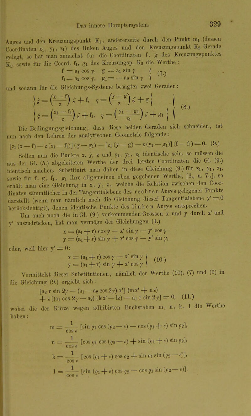 (80 Auges und den Kreuzungspunkt Kt, andererseits durch den Punkt im (dessen Coordinaten n, yi, zi) des linken Auges und den Kreuzungspunkt K2 Gerade srelegt, so hat man zunächst für die Coordinaten f, g des Kreuzungspunktes K1; sowie für die Coord. fj., gi des Kreuzungsp. K2 die Werthe: f = aj cos y, g — ai sin y ) ^ fi = a2 cos y, gi— — a2 sin y ) und sodann für die Gleichungs-Systeme besagter zwei Geraden: \^m^ . Die Bedingungsgleichung, dass diese beiden Geraden sich schneiden, ist nun nach den Lehren der analytischen Geometrie folgende: fr (x - f) - z (xi - fi)] (g - gi) - [si (y - g) - z Cyi - gi)l if - fi) = °- (9-) Sollen nun die Punkte x, y, z und xi, yi, zx identische sein, so müssen die aus der Gl. (5.) abgeleiteten Werthe der drei letzten Coordinaten die Gl. (9.) identisch machen. Substituirt man daher in diese Gleichung (9.) für xi, yi, zi, sowie für f, g, fi, gi ihre allgemeinen oben gegebenen Werthe, [6., u. 7.,], so erhält man eine Gleichung in x, y, z, welche die Relation zwischen den Coor- dinaten sämmtlicher in der Tangentialebene des rechten Auges gelegener Punkte darstellt (wenn man nämlich noch die Gleichung dieser Tangentialebene y' = 0 berücksichtigt), denen identische Punkte des linken Auges entsprechen. Um auch noch die in Gl. (9.) vorkommenden Grössen x und y durch x' und y' auszudrücken, hat man vermöge der Gleichungen (1.) x = (ai + r) cos y — x' sin y — y' cos y y = (ai -j- r) sm Y ~t~ x' 003 Y — y' sin Y' oder, weil hier y' = 0: x = (ai + r) cos y — x' sin y j „Q. y = (ai -j- r) sin Y ~f x' cos Y i Vermittelst dieser Substitutionen, nämlich der Werthe (10), (7) und (6) in die Gleichung (9.) ergiebt sich: [a2 r sin 2y — (ai — a2 cos 2y) x'] (mx' + nz) -f- z [(ai cos 2y — a2) (kx' — lz) — ai r sin 2y] = 0, (11.) wobei die der Kürze wegen adhibirten Buchstaben m, n, k, 1 die Werthe haben: — [sin pi cos (o2 — «) — cos (pi + «) sin p2], m = COS e — Tcos pj cos (o2 — e) -f sin (pi + *) sin p2], OBS 5 k = —— Tcos (pi + a) cos p2 + sin pi sin (p2 — *)]> cose 1 = [sin (pi *) cos p2 — cos pi sin (p2 — «)]• n = cos e cos s