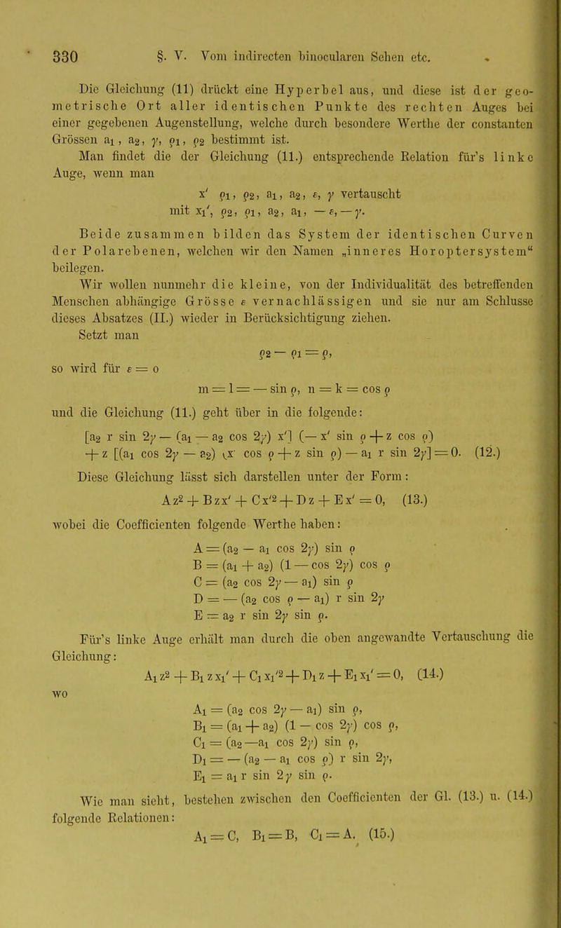 Die Gleichung (11) drückt eine Hyperbel aus, und diese ist der geo- metrische Ort aller identischen Punkte des rechten Auges bei einer gegebenen Augenstellung, welche durch besondere Werthe der constantcn Grössen ai, a2, y, pi, p2 bestimmt ist. Man findet die der Gleichung (11.) entsprechende Relation für's linke Auge, wenn man x' pi> ?2> Bii 'i2, e, y vertauscht mit xi', p2, ?i, a2, ai, — t, — y. Beide zusammen bilden das System der identischen Curven der Polarebenen, welchen wir den Namen „inneres Höroptersystem beilegen. Wir wollen nunmehr die kleine, von der Individualität des betreffenden Menschen abhängige Grösse e vernachlässigen und sie nur am Schlüsse dieses Absatzes (II.) wieder in Berücksichtigung ziehen. Setzt man ?2 — pi = p> so wird für e = o m = 1 = — sin p, n = k = cos p und die Gleichung (11.) geht über in die folgende: [a2 r sin 2y — (ai — a2 cos 2y) x'J (— x' sin p + z cos p) -j-z [(ai cos 2^ — 82) cos p + z sin p) — ai r sin 2y] = 0- (12.) Diese Gleichung lässt sich darstellen unter der Form: Az2 + Bzx' +Cx'2 + Dz + Ex' = 0, (13.) wobei die Coefficienten folgende Werthe haben: A = (a2 — ai cos 2y) sin p B = (ai + a2) (1 — cos 2y) cos p C = (a2 cos 2y — a{) sin p D = — (a2 cos p — ai) r sin 2y E — a2 r sin 2y sin p. Für's linke Auge erhält man durch die oben angewandte Vertauschung die Gleichung: Ai z2 + B! z Xl' + Ch xi'2 + Di z + Ei xi' = 0, (14.) wo Ai = (a2 cos 2y — ai) sin p, Bi = (ai + n2) (1 — cos 2y) cos p, Ci = (a2 —ai cos 2}') sin p, Di = — (a2 — aj cos p) r sin 2y, Ei = ai r sin 2y sin p. Wie man sieht, bestehen zwischen den Coefficienten der Gl. (13.) u. (14.) folgende Relationen: Ai = C, Bi = B, Ci = A. (15.)