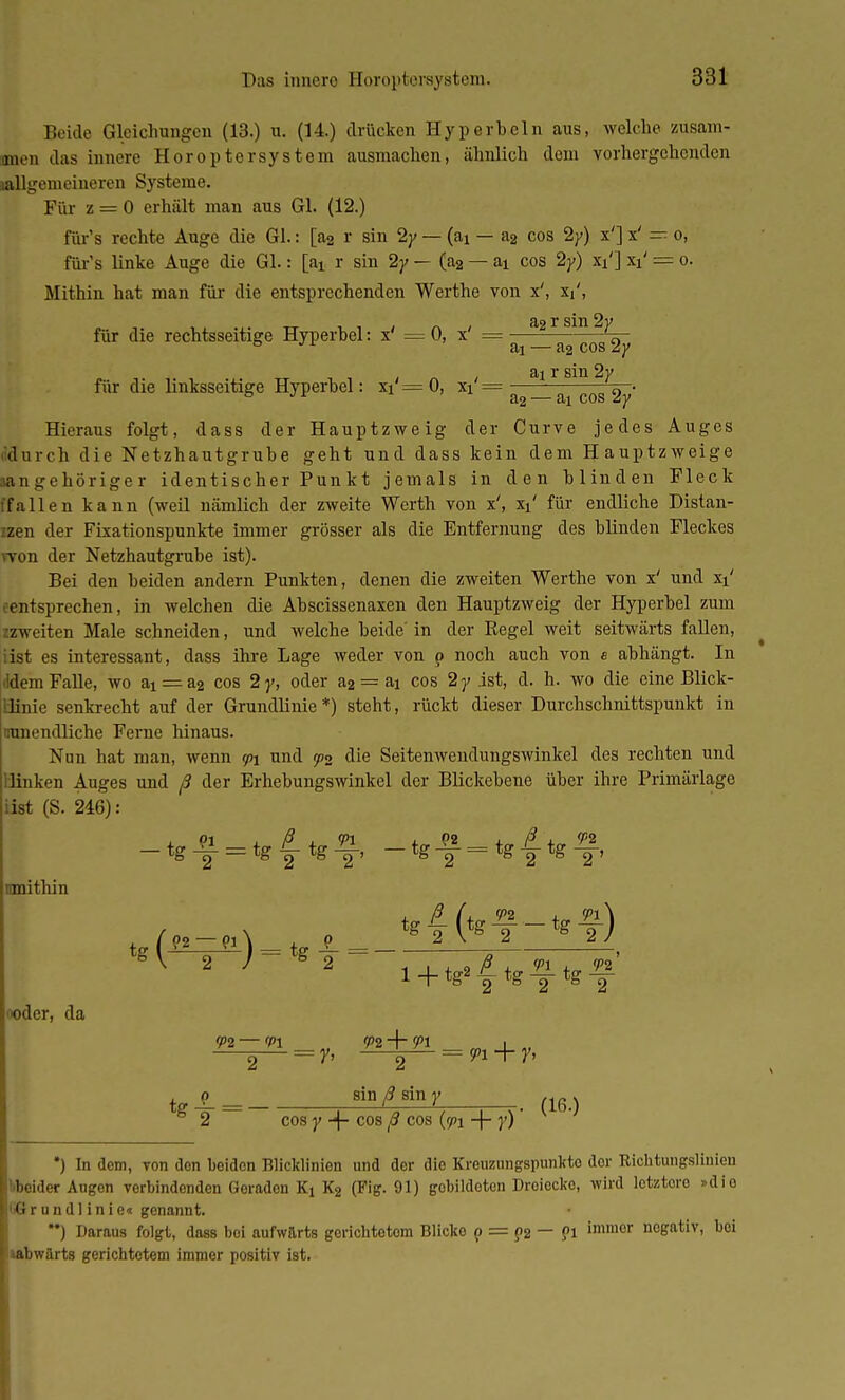 Beide Gleichungen (13.) u. (14.) drücken Hyperbeln aus, welche zusam- men das innere Horoptersystem ausmachen, ähnlich dem vorhergehenden lallgemeineren Systeme. Für z = 0 erhält man aus Gl. (12.) f&r's rechte Auge die Gl.: [a2 r sin 2y — (ai — a2 cos 2y) x'] x' — o, für's linke Auge die Gl.: [aj. r sin 2y — (a2 — ai cos 2y) xi'] xi' == o. Mithin hat man für die entsprechenden Werthe von x', Xi', für die rechtsseitige Hyperbel: x' = 0, x' = —a2 r sin %y aj — a2 cos zy ai r sin 2y für die linksseitige Hyperbel: xi = 0, xi = 0 • 3-2 — COS öV Hieraus folgt, dass der Hauptzweig der Curve jedes Auges <;durch die Netzhautgrube geht und dass kein dem Hauptzweige sangehöriger identischer Pun kt jemals in den blinden Fleck fallen kann (weil nämlich der zweite Werth von x', xi' für endliche Distan- zen der Fixationspunkte immer grösser als die Entfernung des blinden Fleckes won der Netzhautgrube ist). Bei den beiden andern Punkten, denen die zweiten Werthe von x' und xi' entsprechen, in welchen die Abscissenaxen den Hauptzweig der Hyperbel zum zzweiten Male schneiden, und welche beide' in der Regel weit seitwärts fallen, iist es interessant, dass ihre Lage weder von p noch auch von e abhängt. In ■Idem Falle, wo ai = a2 cos 2y, oder a2 = ai cos 2 y ist, d. h. wo die eine Blick- llinie senkrecht auf der Grundlinie*) steht, rückt dieser Durchschnittspunkt in nunendliche Ferne hinaus. Nun hat man, wenn <p\ und <p2 die Seitenwendungswinkel des rechten und linken Auges und ß der Erhebungswinkel der Blickebene über ihre Primärlage iist (S. 246): Ornithin oder, da tg± = 8iD ß sin V (i6.) 2 cos y -f- cos ß cos (<pi -4- }') *) In dem, von den beiden Blicklinien und der die Kreuzungspunkto dor Richtungsliuieu »«beider Augen vorbindenden Goraden Kt K2 (Fig. 91) gobildoten Droiecko, wird letztoro »dio '•G r u n d 1 i n i e« genannt. **) Daraus folgt, dass boi aufwärts gerichtetem Blicko p = p2 — ?l immor negativ, bei »abwärts gerichtetem immer positiv ist.
