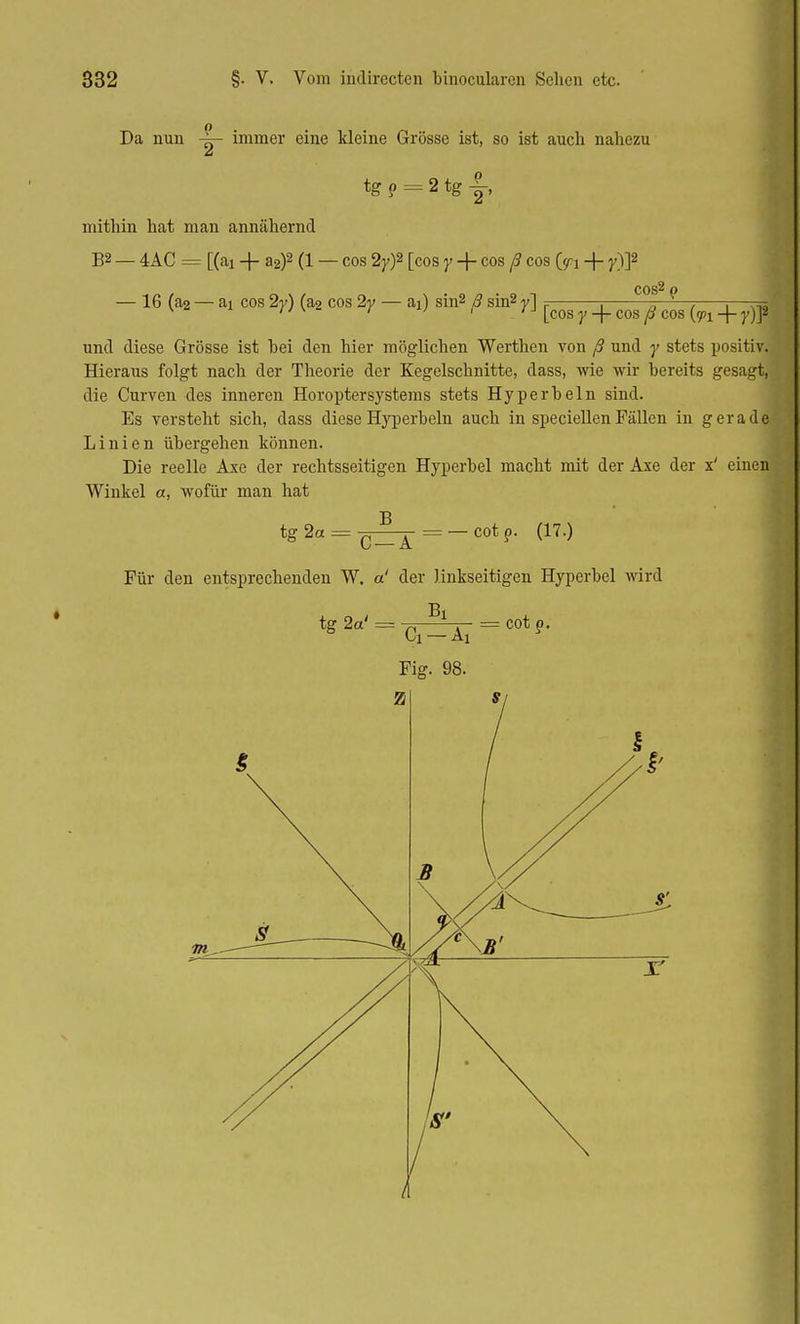 Da nun immer eine kleine Grösse ist, so ist auch nahezu tg ? = 2 tg ± mithin hat man annähernd B2 _ 4AC = [(ai + a2)2 (1 — cos 2y)2 [cos y -f- cos ß cos Cspi + y)]2 — 16 (a2 — ai cos 2y) (a2 cos 2y — ai) sin2 ß sin2 y] ? —. 1 -. , x ' '  'J [COS y -j- COS ytf COS {rpi -j- }')]2 und diese Grösse ist hei den hier möglichen Werthen von ß und y stets positiv. Hieraus folgt nach der Theorie der Kegelschnitte, dass, wie wir bereits gesagt, die Curven des inneren Horoptersystems stets Hyperbeln sind. Es versteht sich, dass diese Hyperbeln auch in speciellen Fällen in geradeJ Linien übergehen können. Die reelle Axe der rechtsseitigen Hyperbel macht mit der Axe der x' einen Winkel a, wofür man hat tg 2a = £ = — cot p. (17.) Für den entsprechenden W. a! der linkseitigen Hyperbel wird tg 2a' = Bl