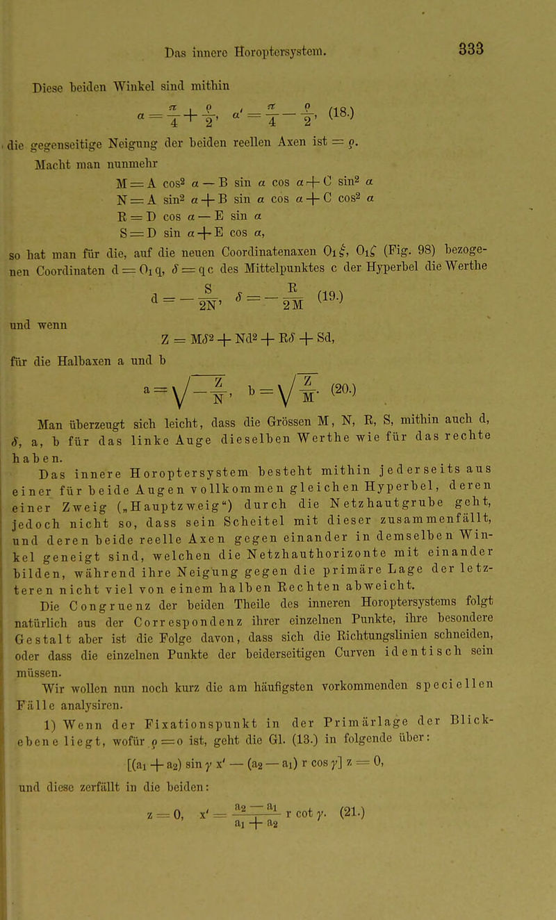 Diese beiden Winkel sind mithin I '.■ «rl+f °'=T-1' <18-> die gegenseitige Neigung der Leiden reellen Axen ist = ?. Macht man nunmehr M = A cos2 et — B sin et cos et -j- 0 sin2 a N = A sin2 a + B sin et cos et + C cos2 o R = D cos et — E sin et S = D sin a + E cos et, so hat man für die, auf die neuen Coordinatenaxen 0l£ Oi£ (Fig. 98) bezoge- nen Coordinaten d = Oi<l, J = qc des Mittelpunktes c der Hyperbel dieWerthe und wenn Z = M<f2 + Nd2 -f- R£ + Sd, für die Halbaxen a und b I ^V-i' 1=Vt <90-) Man überzeugt sich leicht, dass die Grössen M, N, R, S, mithin auch d, S, a, b für das linke Auge dieselben Werthe wie für das rechte haben. Das innere H oroptersystem besteht mithin j e d er se its aus einer f ü r h e ide A ug e n v o 11k om me n g 1 e i ch en Hyp erb el, deren einer Zweig („ H auptz weig) durch die N etz haut grübe geht, jedoch nicht so, dass sein Scheitel mit dieser zusammenfällt, und deren beide reelle Axen gegen einander in demselben Win- kel geneigt sind, welchen die Netzhauthorizonte mit einander bilden, während ihre Neigung gegen die primäre Lage der letz- teren nicht viel von einem halben Rechten abweicht. Die Congruenz der beiden Theile des inneren Horoptersystems folgt natürlich aus der Corr espondenz ihrer einzelnen Punkte, ihre besondere Gestalt aber ist die Folge davon, dass sich die Richtungslinien ^ schneiden, oder dass die einzelnen Punkte der beiderseitigen Curven identisch sein müssen. Wir wollen nun noch kurz die am häufigsten vorkommenden specieilen Fälle analysiren. 1) Wenn der Fi xationspunkt in der Primärlage der Blick- ebene liegt, wofür.? =o ist, geht die Gl. (13.) in folgende über: [(ai + a2) sin y x' — (a2 — ai) r cos y\ z = 0, und diese zerfällt in die beiden: z = 0, x'= a2Tai rcoty. (21.) ai -f- a2