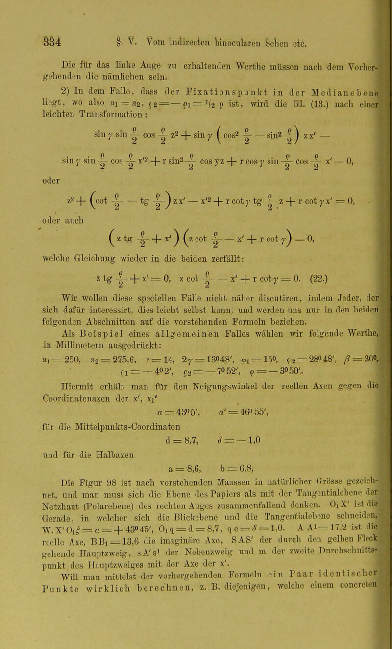 Die für das linke Äuge zu erhaltenden Werthe müssen nach dem Vorher-' gehenden die nämlichen sein. 2) In dem Falle, dass der Fixationspunkt in der Medianeben« liegt, wo also a! = a2, f2 = —?1 = i/2 o ist, wird die Gl. (13.) nach einer leichten Transformation : sin y sin cos y z2 + sin y ( cos2 -|- — sin2 |) z x' — sin }• sin -|- cos x'2 -(- r sin2-|- cos y z + r cosy sin -|- cos -|- x' = 0, oder z2-f (cot -| tg -|-)zx' — x'S + rcotj-tg^-z + rcotyx' = 0, oder auch (ztg y + x') (zcot | x' + rcot7) = 0, welche Gleichung wieder in die beiden zerfällt: z tg ?r + x' = °' 2 cot -| x' + r coty = 0. (22.) Wir wollen diese speciellen Fälle nicht näher discutiren, indem Jeder, der sich dafür interessirt, dies leicht selbst kann, und werden uns nur in den beiden folgenden Abschnitten auf die vorstehenden Formeln beziehen. Als Beispiel eines allgemeinen Falles wählen wir folgende Werthe, in Millimetern ausgedrückt: ai = 250, a2 = 275,6, r —14, 2r = 13H8', «i = 15<>, c2 = 28048', /? = 30<V (i = — 402', 92 = — 7°52', p= — 3050'. Hiermit erhält man für den Neigungswinkel der reellen Axen gegen die Coordinatenaxen der x', x*1 « = 4305', a' = 460 55', für die Mittelpunkts-Coordinaten d = 8,7, S = —1,0 und für die Halbaxen a = 8,6, b = 6,8, Die Figur 98 ist nach vorstehenden Maassen in natürlicher Grösse gezeich- net, und man muss sich die Ebene des Papiers als mit der Tangentialebene de| Netzhaut (Polarebene) des rechten Auges zusammenfallend denken. OiX' ist dfl Gerade, in welcher sich die Blickebenc und die Tangentialebene schneiden! W.X'Oi£ = « = + 43°45\ Oi q = d = 8,7, qc = S = 1,0. A Ai = 17,2 ist die reelle Axc, BBi = 13,6 die imaginäre Axc, SAS' der durch den gelben PlecS gehende Hauptzweig, sÄ's* der Nebenzweig und m der zweite Durchschnitts! punkt des Hauptzweiges mit der Axe der x'. Will man mittelst der vorhergehenden Formeln ein Paar identische! Punkte wirklich berechnen, z. B. diejenigen, welche einem concreteij