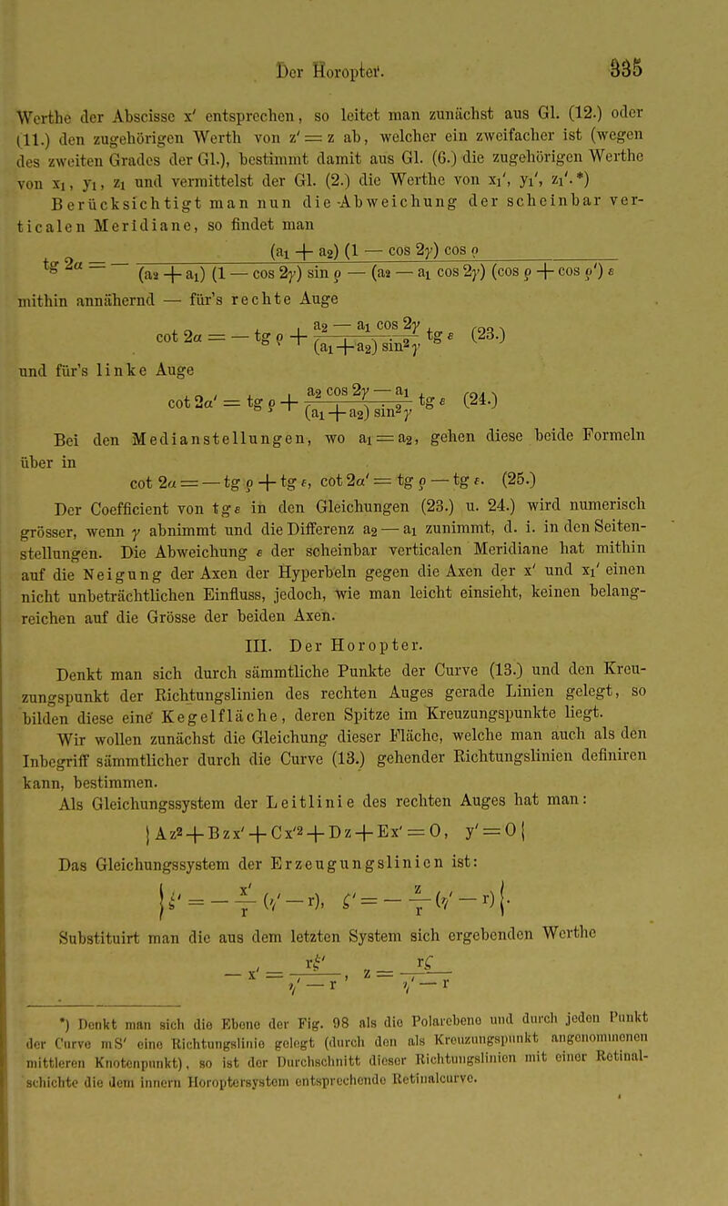 Der Horopter. B3& Werthe der Abscissc x' entsprechen, so leitet man zunächst aus Gl. (12.) oder (11.) den zugehörigen Werth von z' = z ah, welcher ein zweifacher ist (wegen des zweiten Grades der Gl.), bestimmt damit aus Gl. (6.) die zugehörigen Werthc von x,, ji, zi und vermittelst der Gl. (2.) die Werthe von xi', ji, zi'.*) Berücksichtigt man nun die-Abweichung der scheinbar ver- ticalen Meridiane, so findet man (ai -j- 32) (1 — cos 2y) cos o tg 2a = — (a2 _j_ ai) ^ _ cos 2y) sin p — (aa — ai cos 2y) (cos p + cos p') e mithin annähernd — für's rechte Auge i a2 — ai cos 2y , ,„„ . cot2« = -tge + CT-y^tga (23.) und für's linke Auge , ~ , , i ao cos 2y — ai , rn. . cot2«' = tgP+(ai + a2^ytg. P*0 Bei den Median Stellungen, wo ai = a2, gehen diese beide Formeln über in cot 2« = — tgo + tgf, cot 2a' = tg p — tg f. (25.) Der Coefficient von tge in den Gleichungen (23.) u. 24.) wird numerisch grösser, wenn y abnimmt und die Differenz a2 — ai zunimmt, d. i. in den Seiten- stellungen. Die Abweichung e der scheinbar verticalen Meridiane hat mithin auf die Neigung der Axen der Hyperbeln gegen die Axen der x' und xi' einen nicht unbeträchtlichen Einfluss, jedoch, wie man leicht einsieht, keinen belang- reichen auf die Grösse der beiden Axen. III. Der Horopter. Denkt man sich durch sämmtliche Punkte der Curve (13.) und den Kreu- zungspunkt der Richtungslinien des rechten Auges gerade Linien gelegt, so bilden diese eine' Kegelfläche, deren Spitze im Kreuzungspunkte liegt. Wir wollen zunächst die Gleichung dieser Fläche, welche man auch als den Inbegriff sämmtlicher durch die Curve (13.) gehender Richtungslinien definiren kann, bestimmen. Als Gleichungssystem der Leitlinie des rechten Auges hat man: j Az2 + Bzx' + Cx'2 + Dz + Ex' = 0, y' = 0| Das Gleichungssystem der Erzeugungslinicn ist: | t/T;* £'=--yw-*)[ '■' ' ' Substituirt man die aus dem letzten System sich ergebenden Werthc _ x' = ^ z = •) Denkt man sich die Ebone der Fig. 98 als dio Polarebeno und durch joden Punkt der Curve mS' oino Richtungslinio golegt (durch den als Krouzungspunkt angenommonon mittleren Knotenpunkt), so ist dor Durchschnitt dieser Richtungslinion mit einer Rotinal- schichte die dem innern Horoptersystom entsprechondo Rctinalcurvc.