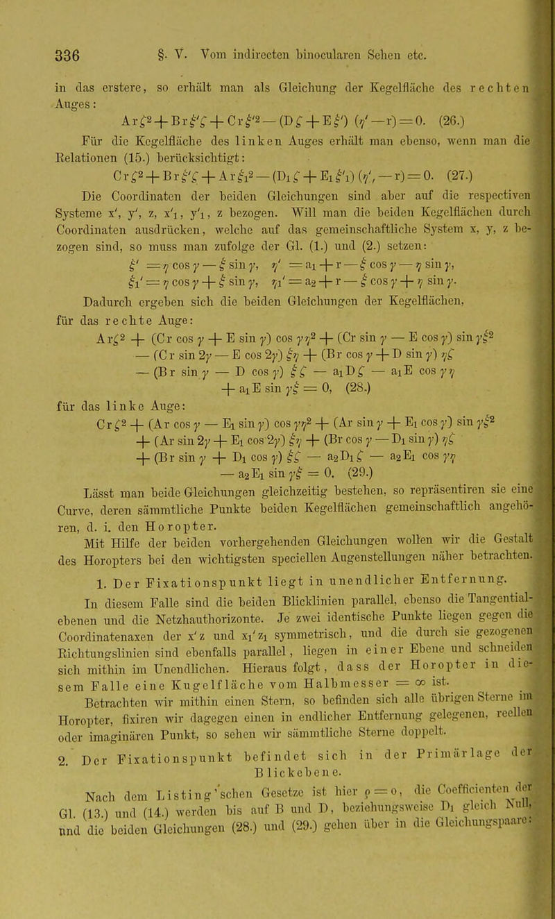 in das erstere, so erhält man als Gleichung der Kegclflächc des rechten Auges: Ar^4-Brb^ + Crbi'2_(D^4-Ebi') (?'-r) = 0. (26.) Für die Kegelfläche des linken Auges erhält man ebenso, wenn man die Eelationen (15.) berücksichtigt: C r £2 + B r f £ + A r &a - (Di £ + Ei ?i) (?', - r) = 0. (27.) Die Coordinaten der beiden Gleichungen sind aber auf die respectiven Systeme x', y', z, x'i, y'i, z bezogen. Will man die beiden Kegelflächcn durch Coordinaten ausdrücken, welche auf das gemeinschaftliche System x, y, z he- zogen sind, so muss man zufolge der Gl. (1.) und (2.) setzen: £' — ^ cos y— £siny, 9' = ai+r— geosy— ^siny, ~ tj cos y + I sin y, r^' = a2 + r — g cos y + ? sin y. Dadurch ergeben sich die beiden Gleichungen der Kegelflächen, für das rechte Auge: Ar£2 + (Cr cos y -f- E sin y) cos y?2 + (Cr sin 7 — E cos y) sin j-^2 — (C r sin 2y — E cos 2y) iq + (B r cos y -\- D sin y) / £ — (Br sin y — D cos y) ig — &iD£ — aiE cos y?; + axE sin yi-= 0, (28.) für das linke Auge: Cr £2 _|_ (Ar cos y — Ei sin y) cos yf -f- (Ar sin y + Ex cos y) sin yg* -f (Ar sin 2y + Ei cos 2y) £y + (Br cos y — Dx sin y) ^ + (Br sin y -}- Di cos y) ££ — a2Dif — a2Ej cos y? — a2Ei mnjff = 0. (29.) Lässt man beide Gleichungen gleichzeitig bestehen, so repräsentiren sie eine Curve, deren sämmtliche Punkte beiden Kegelflächen gemeinschaftlich angehö- ren, d. i. den Horopter. Mit Hilfe der beiden vorhergehenden Gleichungen wollen wir die Gestalt des Horopters bei den wichtigsten speciellen Augenstellungen näher betrachten. 1. Der Fixationspunkt liegt in unendlicher Entfernung. In diesem Falle sind die beiden Blicklinien parallel, ebenso die Tangential- ebenen und die Netzhauthorizonte. Je zwei identische Punkte liegen gegen die Coordinatenaxen der x'z und xx'zi symmetrisch, und die durch sie gezogenei Richtungslinien sind ebenfalls parallel, liegen in einer Ebene und schneidet sich mithin im Unendlichen. Hierausfolgt, dass der Horopter in die- sem Falle eine Kugclfläche vom Halbmesser = 00 ist. Betrachten wir mithin einen Stern, so befinden sich alle übrigen Sterne im Horopter, fixiren wir dagegen einen in endlicher Entfernung gelegenen, reellen oder imaginären Punkt, so sehen wir sämmtliche Sterne doppelt. 2. Der Fixationspunkt befindet sich in der Primärlage der: Blickebene. Nach dem Listing'schon Gesetze ist hier P = o, die Coefficienten d| Gl (13) und (14.) werden bis auf B und D, beziehungsweise !>, gleich Null und die beiden Gleichungen (28.) und (29.) gehen über in die Gleichungspaarel