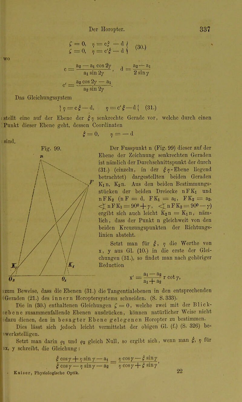 C = 0, S=0, V c i> WO &2 — H cos 2y &i sin 2y ' , a2 cos 2y — ai d = (30.) a2— fll 2 siny a2 sin 2y Das Gleichungssystem }7=ref-d, v = c'£-ü\ (31.) stellt eine auf der Ebene der £7/ senkrechte Gerade vor, Punkt dieser Ebene geht, dessen Coordinaten 0, 7 = — d welche durch einen &. b sind. Der Pusspunkt n (Fig. 99) dieser auf der Ebene der Zeichnung senkrechten Geraden ist nämlich der Durchschnittspunkt der durch (31.) (einzeln, in der £y-Ebene liegend betrachtet) dargestellten beiden Geraden Kin, K2n. Aus den beiden Bestimmungs- stücken der beiden Dreiecke nPKi und nFK2 (nP = d, FKi = aj, FK2 = a2, <£nFKi = 90° + y, <£nFK2 = 900 — y) ergibt sich auch leicht K2n = Kin, näm- lich , dass der Punkt n gleichweit von den beiden Kreuzungspunkten der Richtungs- linien absteht. Setzt man für £, 7 die Werthe von x, y aus Gl. (10.) in die erste der Glei- chungen (31.), so findet man nach gehöriger Eeduction x = ai —1 a2 r cot y, ai-{-a2 zum Beweise, dass die Ebenen (31.) die Tangentialebenen in den entsprechenden Geraden (21.) des innern Horoptersystems schneiden. (S. S.333). Die in (30.) enthaltenen Gleichungen £ = 0, welche zwei mit der Blick- ebene zusammenfallende Ebenen ausdrücken, können natürlicher Weise nicht dazu dienen, den in besagter Ebene gelegenen Horopter zu bestimmen. Dies lässt sich jedoch leicht vermittelst der obigen Gl. (f.) (S. 326) be- werkstelligen. Setzt man darin pi und p2 gleich Null, so ergibt sich, wenn man £, 7 für ix, y schreibt, die Gleichung: £ cosy -|- 7j sin y — at 9 cosy— £ siny £ cosy — 7siny— 02 7 cosy + £ siny' Kaiser, Physlologlscho Optik. 22