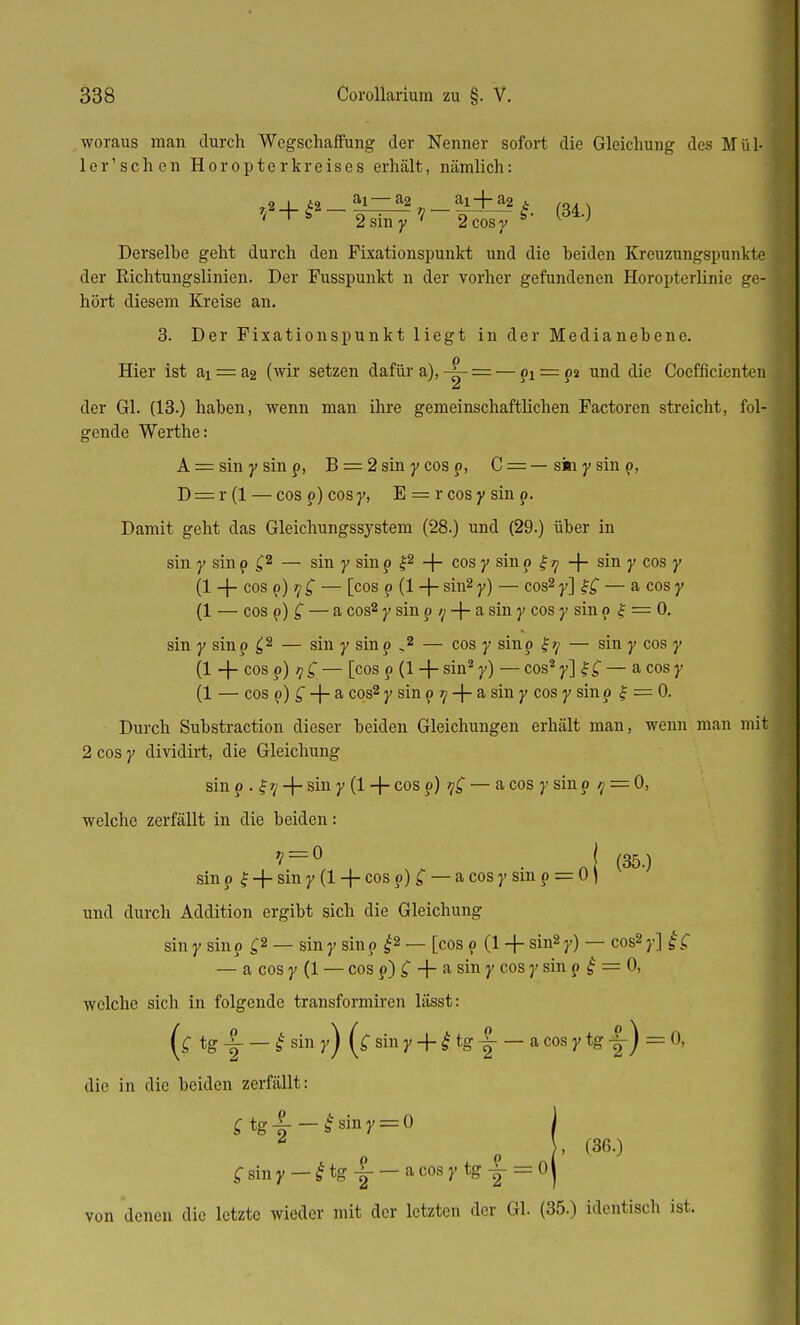 woraus man durch Wegschaffung der Nenner sofort die Gleichung des Mül- 1 ler'schen Horopterkreises erhält, nämlich: 79. | i9. ai—a2 ai + a2 i , ' +f 2siny ? 2 cos y §' ^ Derselbe geht durch den Fixationspunkt und die beiden Kreuzungspunkte der Richtungslinien. Der Fusspunkt n der vorher gefundenen Horopterlinie ge-1 hört diesem Kreise an. 3. Der Fixationspunkt liegt in der Medianebene. Hier ist ai = a2 (wir setzen dafür a),-^- = — p! = p2 und die Coefficienten j Li der Gl. (13.) haben, wenn man ihre gemeinschaftlichen Factoren streicht, fol-1 gende Werthe: A = sin y sinp, B = 2 sin y cos p, C = — ski y sin p, D = r(l — cosp)cosy, E = rcosysinp. Damit geht das Gleichungssystem (28.) und (29.) über in sin y sin p £2 — sin y sin p £2 + cos y sin p £ tj -f- sin y cos y (1 -j- cos p) tj £ — [cos p (1 + sm2 y) —cos2 v\ —a cos 7 (1 — cos p) Q — a cos2 y sin p q -f- a sin y cos y sin p £ = 0. sin y sinp £2 — sin y sinp „2 — cos y sinp — sin y cos y (1 -f- cos p) <y £ — [cos p (1 + sin2 y) — cos2 y] f £ — a cos y (1 — cos p) £ -|- a cos2 y sin p 7/ -j- a sin y cos y sin p f = 0. Durch Substraction dieser beiden Gleichungen erhält man, wenn man mit 2 cos y dividirt, die Gleichung sin p . f + sin 7 (1 + cos ?) 7^ — a cos 7 sin 9 1 = 0, welche zerfällt in die beiden: ? = ° . J (35.) sin p f + sin y (1 + cos p) £ — a cos y sin p = 0) und durch Addition ergibt sich die Gleichung sin y sinp £2 — sin y sin p £2 — [cos p (1 + sin2 y) — cos2 y] f £ — a cos y (1 — cos p) £ + a sin y cos y sin p £ = 0, welche sich in folgende transformiren lässt: (c tg|- —£siny) (Cainy + ttg-^ — a cos y tg |-) = 0, die in die beiden zerfällt: £ tg-5 — £ siny = 0 £ sin y — £ tg -|- — a cos y tg ^ = 0| von denen die letzte wieder mit der letzten der Gl. (35.) identisch ist.