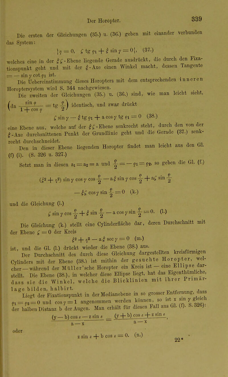 Die ersten der Gleichungen (35.) u. (36.) geben mit einander verbunden das System: jf = 0, £tg?i + £sinj;=:0|, (37.) welches eine in der ff-Ebene liegende Gerade ausdrückt, die durch den Fixa- tionspunkt geht und mit der £-Axe einen Winkel macht, dessen Tangente = — sin y cot pi ist. Die Üebereinstimmnng dieses Horopters mit dem entsprechenden inneren Horoptersystem wird S. 344 nachgewiesen. Die zweiten der Gleichungen (35.) u. (36.) sind, wie man leicht sieht, fda — = tg 4c) identisch, und zwar drückt \ 1 -f- cos o 2 / £ sin y — £ tg pi + a cos y tg pi = 0 (38.) eine Ebene aus, welche auf der -Ebene senkrecht steht, durch den von der £-Äxe durchsnittenen Punkt der Grundlinie geht und die Gerade (37.) senk- recht durchschneidet. im Den in dieser Ebene Hegenden Horopter findet man leicht aus den W. (0 (i). (S. 326 u. 327.) Setzt man in diesen ai = a2 = a und |- = — pi=-P* 80 Seten die GL (fl) Q2 _|_ T(2) sin y cos y cos -|- — a£ sin y cos -|- + a£ sin -|- — &cosysin|- = 0 (k.) und die Gleichung (i.) £sinycos-|--f-£sin-|- — a cos y sin-|-= 0. (1.) Die Gleichung (k.) stellt eine Cylinderfläche dar, deren Durchschnitt mit der Ebene £ = 0 der Kreis £2 _j- rf _ af sec y = 0 (m.) ist, und die Gl. (1.) drückt wieder die Ebene (38.) aus. Der Durchschnitt des durch diese Gleichung dargestellten kreisförmigen Cylinders mit der Ebene (38.) ist mithin der gesuchte Horopter, wel- cher-während der Müller'sche Horopter ein Kreis ist - eine Ellipse dar- stellt. Die Ebene (38.), in welcher diese Ellipse liegt, hat das Eigentümliche, dass sie die Winkel, welche die Blicklinien mit ihrer Primar- lage bilden, halbirt. , Liegt der Fixationspunkt in der Medianebene in so grosser Entfernung, class pi = p2 = 0 und cosr = l angenommen werden können so istii sin ,.gleich der halben Distanz b der Augen. Man erhält für diesen Fall aus Gl. (f). S.«Hb). (y —b)cosf —zsine = jy_+b^cos a + z sin 6 oder a-x a-x zsin«+ ^ cos* ==0, ^