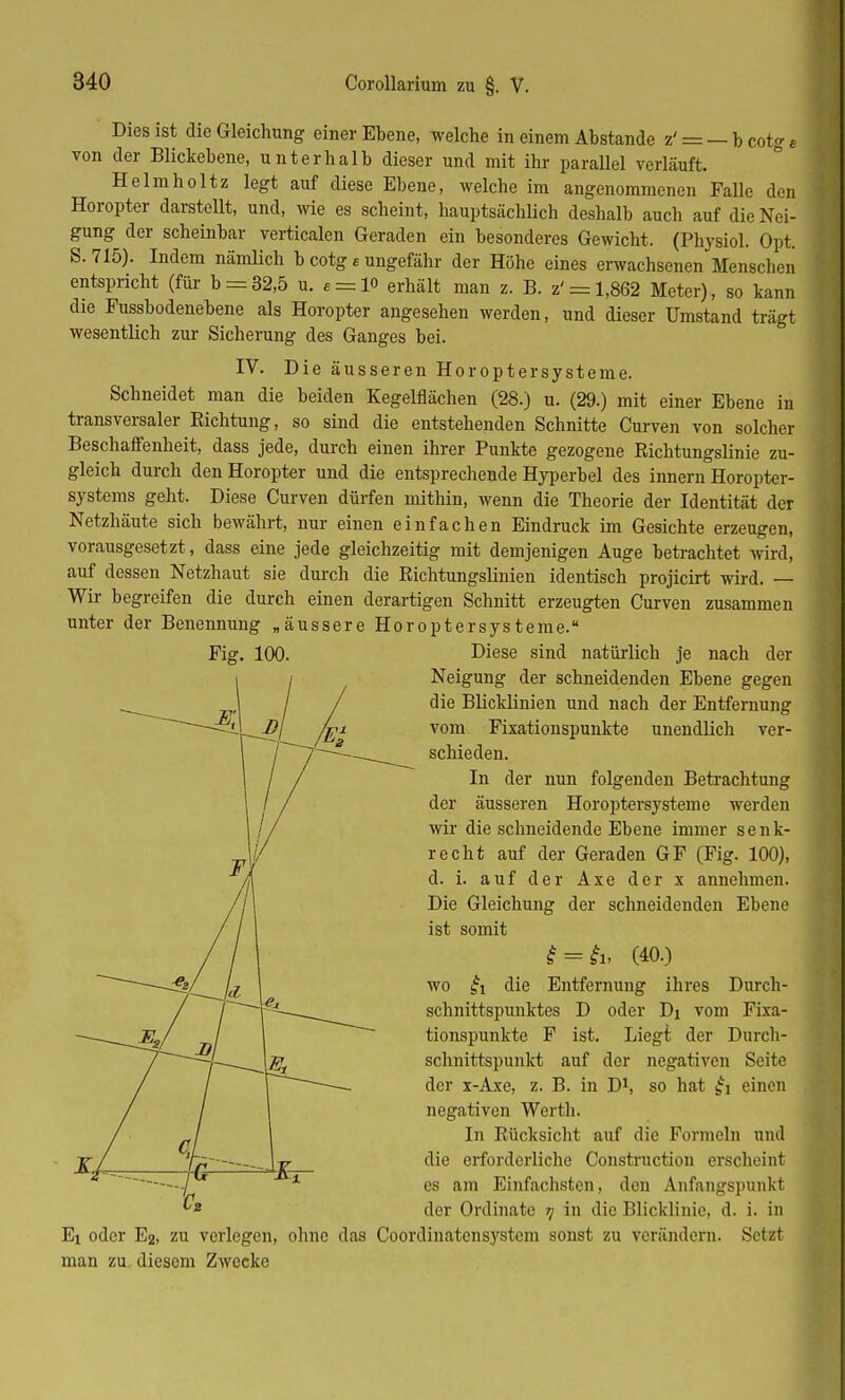 Dies ist die Gleichung einer Ebene, welche in einem Abstände z' = — b cotg e von der Blickebene, unterhalb dieser und mit ihr parallel verläuft. Helmholtz legt auf diese Ebene, welche im angenommenen Falle den Horopter darstellt, und, wie es scheint, hauptsächlich deshalb auch auf die Nei- gung der scheinbar verticalen Geraden ein besonderes Gewicht. (Physiol. Opt. S. 715). Indem nämlich b cotg e ungefähr der Höhe eines erwachsenen Menschen entspricht (für b = 32,5 u. e = lo erhält man z. B. z' = 1,862 Meter), so kann die Fussbodenebene als Horopter angesehen werden, und dieser Umstand trägt wesentlich zur Sicherung des Ganges bei. IV. Die äusseren Höroptersysteme. Schneidet man die beiden Kegelflächen (28.) u. (29.) mit einer Ebene in transversaler Richtung, so sind die entstehenden Schnitte Curven von solcher Beschaffenheit, dass jede, durch einen ihrer Punkte gezogene Richtungslinie zu- gleich durch den Horopter und die entsprechende Hyperbel des innern Horopter- systems geht. Diese Curven dürfen mithin, wenn die Theorie der Identität der Netzhäute sich bewährt, nur einen einfachen Eindruck im Gesichte erzeugen, vorausgesetzt, dass eine jede gleichzeitig mit demjenigen Auge betrachtet wird, auf dessen Netzhaut sie durch die Richtungslinien identisch projicirt wird. — Wir begreifen die durch einen derartigen Schnitt erzeugten Curven zusammen unter der Benennung „äussere Höroptersysterae. Fig. 100. Diese sind natürlich je nach der Neigung der schneidenden Ebene gegen die Blicklinien und nach der Entfernung vom Fixationspunkte unendlich ver- schieden. In der nun folgenden Betrachtung der äusseren Horoptersysteme werden wir die schneidende Ebene immer senk- recht auf der Geraden GF (Fig. 100), d. i. auf der Axe der x annehmen. Die Gleichung der schneidenden Ebene ist somit f = ft, (40.) wo £i die Entfernung ihres Durch- schnittspunktes D oder Di vom Fixa- tionspunkte F ist. Liegi der Durch- schnittspunkt auf der negativen Seite der x-Axe, z. B. in D1, so hat £i einen negativen Werth. In Rücksicht auf die Formeln und die erforderliche Construction erscheint es am Einfachsten, den Anfangspunkt der Ordinate t] in die Blicklinie, d. i. in Ei oder E2, zu verlegen, ohne das Coordinatcnsystcm sonst zu verändern. Setzt man zu diesem Zwecke