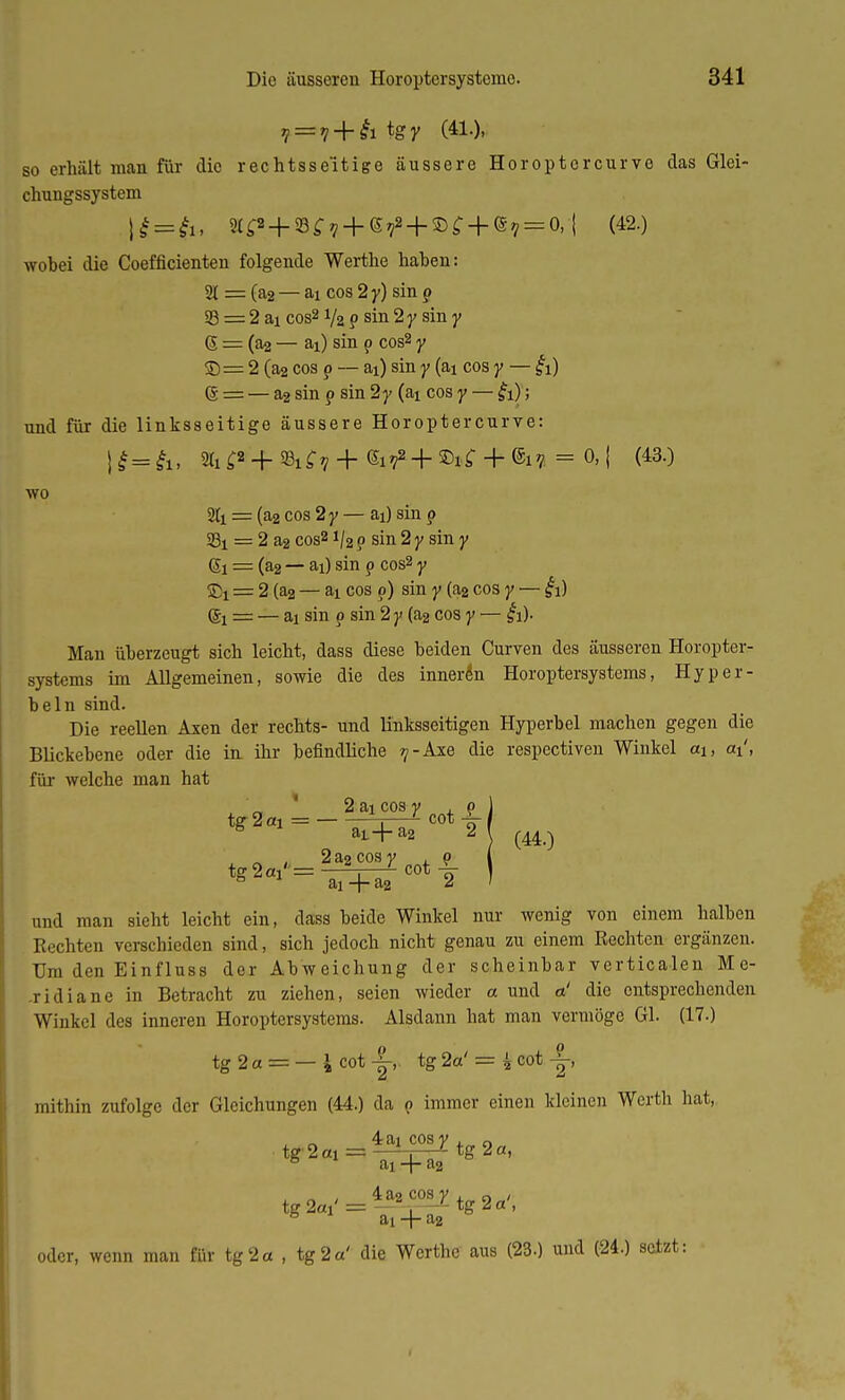 7 = 7 + £i tgy (41.), so erhält man für die rechtsseitige äussere Horoptcrcurve das Glei- chungssystem \£ = £u 3l^ + 8^7 + 6^ + 5D^ + e7 = 0,-| (42.) wobei die Coefficienten folgende Werthe hahen: 2( = (a2 — ai cos 2 y) sin p 23 = 2 ai cos2 Vz p sin 2 y sin y g = (a2 — ai) sin p cos2 y S= 2 (a2 cos p — ai) sin y (aj cos y — &) (g = — a2 sin p sin 2y (ai cos y — &); und für die linksseitige äussere Horoptercurve: %f« + 93if? + Gi^ + Sif + . = 0,| (43.) wo = (a2 cos 2y — ai) sin p 23t = 2 a2 cos2i/2 p sin 2 y sin y GÜ! = (a2 — ai) sin p cos2 y = 2 (a2 — ai cos p) sin y (a2 cos y — £1) ©1 = — ai sin p sin 2 y (a2 cos y — £1). Man überzeugt sich leicht, dass diese beiden Curven des äusseren Horopter- systems im Allgemeinen, sowie die des inneren Horoptersystems, Hyper- beln sind. Die reellen Axen der rechts- und linksseitigen Hyperbel machen gegen die Blickebene oder die in ihr befindliche ^-Axe die respectiven Winkel a\, ai', für welche man hat 2 ai cos y , p ) tg 2ai = — - ,/ cot 8 aL+a2 2 l ^ „ . 2a2cosy , p ( tg 2oi''= —=i—L cot \ \ 6 ai -f- a2 2 ' und man sieht leicht ein, dass beide Winkel nur wenig von einem halben Rechten verschieden sind, sich jedoch nicht genau zu einem Rechten ergänzen. Dm den Einfluss der Abweichung der scheinbar verticalen Me- .ridiane in Betracht zu ziehen, seien wieder a und o! die entsprechenden Winkel des inneren Horoptersystems. Alsdann hat man vermöge Gl. (17.) tg 2a = — 1 cot -|-, tg 2a' = g cot -|-, mithin zufolge der Gleichungen (44.) da p immer einen kleinen Werth hat, 4 ai cos y , „ tg2«1 = 1^tg2a, 0 ai + a2 oder, wenn man für ig 2a , ig 2a' die Werthe aus (23.) und (24.) setzt: