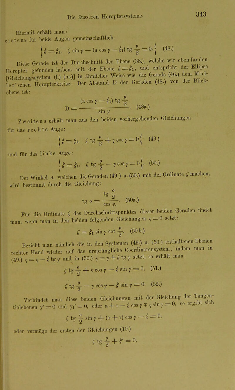 Hiermit erhält man: erstens für beide Augen gemeinschaftlich |£=ä& £siny — (acosy — &)tg-|-=0.| (48.) Diese Gerade ist der Durchschnitt der Ebene (38.), welche wir oben für den Horopter gefunden haben, mit der Ebene * = £i, und entspricht der Ellipse rGleichungssystem (1.) (m.)] in ähnlicher Weise wie die Gerade (46.) dein Mül- ler'sehen Horopterkreise. Der Abstand D der Geraden (48.) von der Blick- ebene ist: (a cos y — g i) tg -^r D = = -• (48a-) sm y Zweitens erhält man aus den beiden vorhergehenden Gleichungen für das rechte Auge: U = & Ctg|+7cosy = oj (49.) und für das linke Auge: |£ = £i, ^tg-|--7C0Sy = 0j. (50.) Der Winkel tf, welchen die Geraden (49.) u. (50.) mit der Ordinate machen, wird bestimmt durch die Gleichung: w = —. (50a.) 6 cos y. Für die Ordinate £ des Durchschnittspunktes dieser beiden Geraden findet man, wenn man in den beiden folgenden Gleichungen , = 0 setzt: £ = & sin y cot (50 b.) Bezieht man nämlich die in den Systemen (49.) u. (50.) enthaltenen Ebenen rechter Hand wieder auf das ursprüngliche Coordinatensystem, indem man m (49.) 7 = 7_£tgy muUn (50.) , = 7 + £tgy setzt, so erhalt man: C tg ir + ncos 7 — 'sin y = °' (51,) dt £ tg |- — 7 cos y — | sin y = 0. (52.) Verbindet man diese beiden Gleichungen mit der Gleichung der Tangen- tialebenen y' = 0 und yi' = 0, oder a + i— * cosyT ^siny = 0, so ergibt sich £ tg 3- sin y -f- (a + r) cos y — £ = 0, oder vermöge der ersten der Gleichungen (10.) 2 ftg£-K' = o,