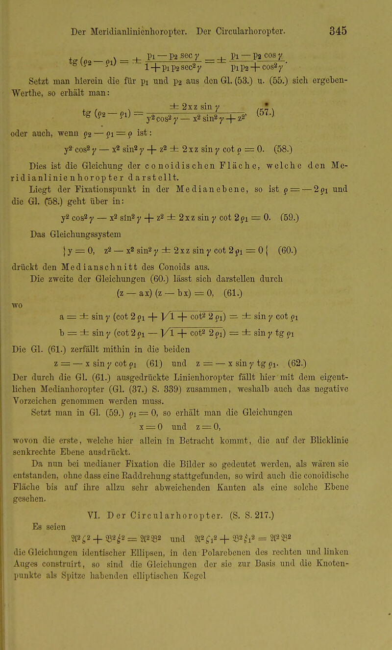 !./„ „ v l_ PI — P2 sec y _ . pi — pa cos y tg (P8-P1) - * l + pip2Sec2y - =*= plP2 + COS2y' Setzt man hierein die für pi und pa aus den Gl. (53.) u. (55.) sich ergeben- Werthe, so erhält man: , , . ±2xzsiny , ' tg (92 - 91) = y2cos2 y _ x2 sin2 y + z2' (570 oder auch, wenn p2 — ?i = p ist: y2 cos2 y — x2 sin2 y -f- z2 ± 2 x z sin y cot p = 0. (58.) Dies ist die Gleichung der conoidischen Fläche, welche den Me- ridianlinie nhoropter darstellt. Liegt der Fixationspunkt in der Medianebene, so ist p = — 2pi und die Gl. C58.) geht über in: y2 cos2 y — x2 sin2 y + z2 ± 2xz sin y cot 2pi = 0. (59.) Das Gleichungssystem j y = 0, z2 — x2 sin2y d- 2xz siny cot 2px = 0 | (60.) drückt den Medianschnitt des Conoids aus. Die zweite der Gleichungen (60.) lässt sich darstellen durch (z — ax)(z — bx) = 0, (61.) wo a = ± sin y (cot 2 pi -{- ]/l + cot2 2 pi) — ± sin y cot pi h = dsz sin y (cot 2 pi — ]/l -f- cot2 2pi) = ± sin y tg pi Die Gl. (61.) zerfällt mithin in die beiden z = — x sin y cot pi (61) und z = — x sin y tg pi- (62.) Der durch die Gl. (61.) ausgedrückte Linienhoropter fällt hier mit dem eigent- lichen Medianhoropter (Gl. (37.) S. 339) zusammen, weshalb auch das negative Vorzeichen genommen werden muss. Setzt man in Gl. (59.) pi = 0, so erhält man die Gleichungen x = 0 und z = 0, wovon die erste, welche hier allein in Betracht kommt, die auf der Blicklinie senkrechte Ebene ausdrückt. Da mm bei medianer Fixation die Bilder so gedeutet werden, als wären sie entstanden, ohne dass eine Baddrehung stattgefunden, so wird auch die conoidische Fläche bis auf ihre allzu sehr abweichenden Kanten als eine solche Ebene gesehen. VI. Der Circularhoropter. (S. S. 217.) Es seien 2(2 £2 4.332^2 = 2(2$ö2 und 2l2£i2 + 932^2 = 2t2 232 die Gleichungen identischer Ellipsen, in den Folarebencn des rechten und linken Auges construirt, so sind die Gleichungen der sie zur Basis und die Knoten- punkte als Spitze habenden elliptischen Kegel