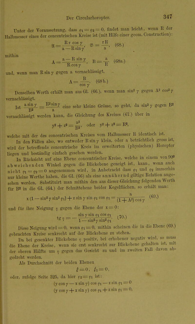 Der Circularhoropter. Unter der Voraussetzung, dass 9i = 92t=0, findet man leicht, wenn R der Halbmesser eines der concentrischen Kreise ist (mit Hilfe einer geom. Construction): _Rrcosy „ a — R sin y a mithin „ . Ä = ^7, B = -£ (68a.) R cos y -K und, wenn man Rsiny gegen a vernachlässigt, A=—. (68b.) cos y Denselben Werth erhält man aus Gl. (66.), wenn man sin2 y gegen Aß cos2r vernachlässigt. asiny R^siny ^ kldne Grögge) s0 eht> da sin2 y gegen B2 lbt B2 a vernachlässigt werden kann, die Gleichung des Kreises (67.) über in y2 + z2 = ~, oder y2 + z2 = E2, welche mit der des concentrischen Kreises vom Halbmesser R identisch ist. In den Fällen also, wo entweder R sin y klein, oder a beträchtlich gross ist, wird der betreffende concentrische Kreis im erweiterten (physischen) Horopter liegen und beständig einfach gesehen werden. In Rücksicht auf eine Ebene concentrischer Kreise, welche in einem von 90° abweichenden Winkel gegen die Blickebene geneigt ist, kann, wenn auch nicht pi = ?2 = 0 angenommen wird, in Anbetracht dass pi und p2 immerhin nur kleine Werthe haben, die Gl. (66) als eine annähernd giltige Relation ange- sehen werden. Substituirt man mithin den aus dieser Gleichung folgenden Werth für B2 in die Gl. (64.) der Schnittebene beider Kegelflächen, so erhält man: x (1 — sin2 y sin2 pi) + z sin y sin pi cos ?1 = ^ _j_ ^2) cos y (69,') und für ihre Neigung >/ gegen die Ebene der x = 0: sin y sin pi cos pi 7n . tg7 = -1_sin2rsin2?1- ^ Diese Neigung wird = 0, wennpi = 0, mithin scheinen die in die Ebene (69.) gebrachten Kreise senkrecht auf der Blickebene zu stehen. Da bei gesenkter Blickebene ? positiv, bei erhobener negativ wird, so muss die Ebene der Kreise, wenn sie erst senkrecht zur Blickebene gehalten ist, mit der oberen Hälfte um n gegen das Gesicht zu und im zweiten Fall davon ab- gedreht werden. Als Durchschnitt der beiden Ebeneu £ = 0, & = 0, oder, zufolge Seite 325, da hier p2 = pi ist: (y cos y — x sin y) cos pi — z sin pi = 0 (y cos y + x sin y) cos pi + z sin pi = 0,