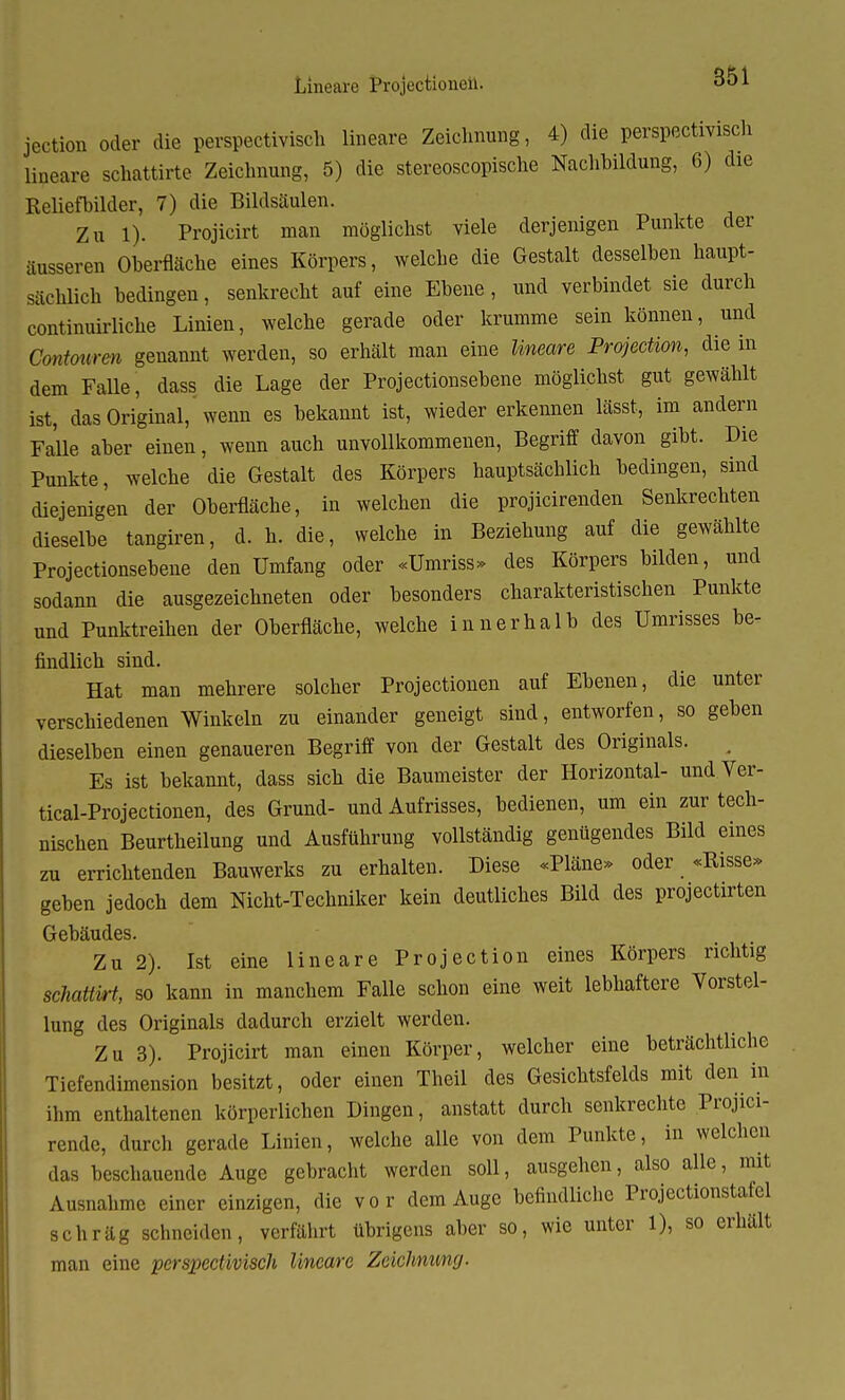 Lineare Projectionen. jection oder die perspektivisch lineare Zeichnung, 4) die perspektivisch lineare schattirte Zeichnung, 5) die stereoscopische Nachbildung, 6) die Reliefbilder, 7) die Bildsäulen. Zu 1). Projicirt man möglichst viele derjenigen Punkte der äusseren Oberfläche eines Körpers, welche die Gestalt desselben haupt- sächlich bedingen, senkrecht auf eine Ebene , und verbindet sie durch continuirliche Linien, welche gerade oder krumme sein können, und Coniourcn genannt werden, so erhält man eine lineare Protection, die in dem Falle, dass die Lage der Projectionsebene möglichst gut gewählt ist, das Original, wenn es bekannt ist, wieder erkennen lässt, im andern Falle aber einen, wenn auch unvollkommenen, Begriff davon gibt. Die Punkte, welche die Gestalt des Körpers hauptsächlich bedingen, sind diejenigen der Oberfläche, in welchen die projicirenden Senkrechten dieselbe tangiren, d. h. die, welche in Beziehung auf die gewählte Projectionsebene den Umfang oder «Umriss» des Körpers bilden, und sodann die ausgezeichneten oder besonders charakteristischen Punkte und Punktreihen der Oberfläche, welche innerhalb des Umrisses be- findlich sind. Hat man mehrere solcher Projectionen auf Ebenen, die unter verschiedenen Winkeln zu einander geneigt sind, entworfen, so geben dieselben einen genaueren Begriff von der Gestalt des Originals. . Es ist bekannt, dass sich die Baumeister der Horizontal- und Ver- tical-Projectionen, des Grund- und Aufrisses, bedienen, um ein zur tech- nischen Beurtheilung und Ausführung vollständig genügendes Bild eines zu errichtenden Bauwerks zu erhalten. Diese «Pläne» oder «Bisse» geben jedoch dem Nicht-Techniker kein deutliches Bild des projectirten Gebäudes. Zu 2). Ist eine lineare Pro jection eines Körpers richtig schattüi, so kann in manchem Falle schon eine weit lebhaftere Vorstel- lung des Originals dadurch erzielt werden. Zu 3). Projicirt man einen Körper, welcher eine beträchtliche Tiefendimension besitzt, oder einen Theil des Gesichtsfelds mit den in ihm enthaltenen körperlichen Dingen, anstatt durch senkrechte Projici- rende, durch gerade Linien, welche alle von dem Punkte, in welchen das beschauende Auge gebracht werden soll, ausgehen, also alle, mit Ausnahme einer einzigen, die vor dem Auge befindliche Projectionstafel schräg schneiden, verfährt übrigens aber so, wie unter 1), so erhält man eine perspectivisch lineare Zeichnung.