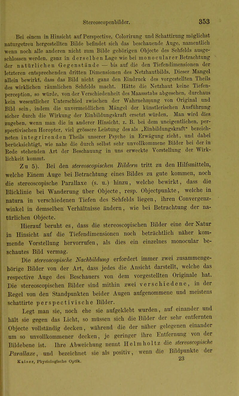 Bei einem in Hinsicht auf Perspective, Colorirung und Schattirung möglichst naturgetreu hergestellten Bilde befindet sich das beschauende Auge, namentlich wenn noch alle anderen nicht zum Bilde gehörigen Objecte des Sehfelds ausge- schlossen werden, ganz in derselben Lage wie bei monocularer Betrachtung der natürlichen Gegenstände — bis auf die den Tiefendimensionen der letzteren entsprechenden dritten Dimensionen des Netzhautbilds. Dieser Mangel allein bewirkt, dass das Bild nicht ganz den Eindruck des vorgestellten Theils des wirklichen räumlichen Sehfelds macht. Hätte die Netzhaut keine Tiefen- pereeption, so würde, von der Verschiedenheit des Maassstabs abgesehen, durchaus kein wesentlicher Unterschied zwischen der Wahrnehmung von Original und Bild sein, indem die unvermeidlichen Mängel der künstlerischen Ausführung sicher durch die Wirkung der Einbildungskraft ersetzt würden. Man wird dies zugeben, wenn man die in anderer Hinsicht, z. B. bei dem uneigentlichen, per- spectivischen Horopter, viel grössere Leistung des als „Einbildungskraft bezeich- neten integrirenden Theils unserer Psyche in Erwägung zieht, und dabei berücksichtigt, wie nahe die durch selbst sehr unvollkommene Bilder bei der in Bede stehenden Art der Beschauung in uns erweckte Vorstellung der Wirk- lichkeit kommt. Z u 5). Bei den stereoscopischen Bildern tritt zu den Hilfsmitteln, welche Einem Auge bei Betrachtung eines Bildes zu gute kommen, noch die stereoscopische Parallaxe (s. u.) hinzu, welche bewirkt, dass die Blicklinie bei Wanderung über Objecte, resp. Objectpunkte, weiche in natura in verschiedenen Tiefen des Sehfelds liegen, ihren Convergenz- winkel in demselben Verhältnisse ändern, wie bei Betrachtung der na- türlichen Objecte. Hierauf beruht es, dass die stereoscopischen Bilder eine der Natur in Hinsicht auf die Tiefendimensionen noch beträchtlich näher kom- mende Vorstellung hervorrufen, als dies ein einzelnes monocular be- schautes Bild vermag. Die stereoscopische Nachbildung erfordert immer zwei zusammenge- hörige Bilder von der Art, dass jedes die Ansicht darstellt, welche das respective Auge des Beschauers von dem vorgestellten Originale hat. Die stereoscopischen Bilder sind mithin zwei verschiedene, in der Regel von den Standpunkten beider Augen aufgenommene und meistens schattirte perspectivische Bilder. Legt man sie, noch ehe sie aufgeklebt wurden, auf einander und hält sie gegen das Licht, so müssen sich die Bilder der sehr entfernten Objecte vollständig decken, während die der näher gelegenen einander um so unvollkommener decken, je geringer ihre Entfernung von der Bildebene ist. Ihre Abweichung nennt Helmholtz die stereoscopische Parallaxe, und bezeichnet sie als positiv, wenn die Bildpunkte der 23 Kaiser, Physiologische Optik.