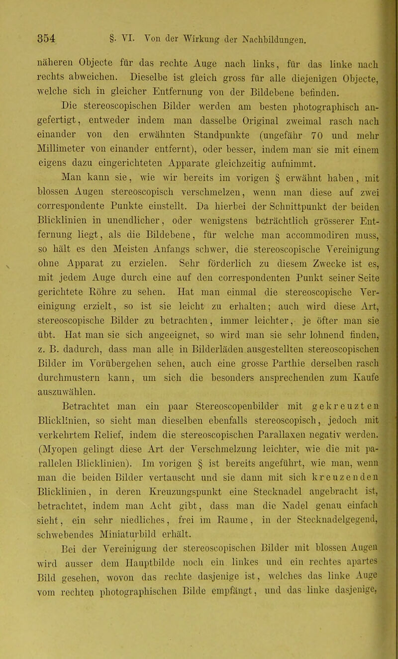 näheren Objecte für das rechte Auge nach links, für das linke nach rechts abweichen. Dieselbe ist gleich gross für alle diejenigen Objecte, welche sich in gleicher Entfernung von der Bildebene befinden. Die stereoscopischen Bilder werden am besten photographisch an- gefertigt, entweder indem man dasselbe Original zweimal rasch nach einander von den erwähnten Standpunkte (ungefähr 70 und mehr Millimeter von einander entfernt), oder besser, indem man sie mit einem eigens dazu eingerichteten Apparate gleichzeitig aufnimmt. Man kann sie, wie wir bereits im vorigen § erwähnt haben, mit blossen Augen stereoscopisch verschmelzen, wenn man diese auf zwei correspondente Punkte einstellt. Da hierbei der Schnittpunkt der beiden Blicklinien in unendlicher, oder wenigstens beträchtlich grösserer Ent- fernung liegt, als die Bildebene, für welche man accommodiren muss, so hält es den Meisten Anfangs schwer, die stereoscopische Vereinigung ohne Apparat zu erzielen. Sehr förderlich zu diesem Zwecke ist es, mit jedem Auge durch eine auf den correspondenten Punkt seiner Seite gerichtete Röhre zu sehen. Hat man einmal die stereoscopische Ver- einigung erzielt, so ist sie leicht zu erhalten; auch wird diese Art, stereoscopische Bilder zu betrachten, immer leichter, je öfter man sie übt. Hat man sie sich angeeignet, so wird man sie sehr lohnend finden, z. B. dadurch, dass man alle in Bilderläden ausgestellten stereoscopischen Bilder im Vorübergehen sehen, auch eine grosse Parthie derselben rasch durchmustern kann, um sich die besonders ansprechenden zum Kaufe auszuwählen. Betrachtet man ein paar Stereoscopenbilder mit gekreuzten Blicklinien, so sieht man dieselben ebenfalls stereoscopisch, jedoch mit verkehrtem Relief, indem die stereoscopischen Parallaxen negativ werden. (Myopen gelingt diese Art der Verschmelzung leichter, wie die mit pa- rallelen Blicklinien). Im vorigen § ist bereits angeführt, wie man, wenn man die beiden Bilder vertauscht und sie dann mit sich kreuzenden Blicklinien, in deren Kreuzungspunkt eine Stecknadel angebracht ist, betrachtet, indem man Acht gibt, dass man die Nadel genau einfach sieht, ein sehr niedliches, frei im Räume, in der Stecknadelgegend, schwebendes Miniaturbild erhält. Bei der Vereinigung der stereoscopischen Bilder mit blossen Augen wird ausser dem Hauptbildß noch ein linkes und ein rechtes apartes Bild gesehen, wovon das rechte dasjenige ist, welches das linke Auge vom rechten photographischen Bilde empfängt, und das linke dasjenige,