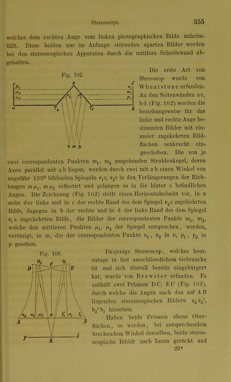 Fig. 102. r» 2 —yr 7« ^ welches dem rechten Auge vom linken photographischen Bilde anheim- fällt. Diese beiden nur im Anfange störenden aparten Bilder werden bei den stereoscopischen Apparaten durch die mittlere Scheidewand ab- gehalten. Die erste Art von Stereoscop wurde von Wheatstone erfunden. An den Seitenwänden ac, b d (Fig. 102) werden die beziehungsweise für das linke und rechte Auge be- stimmten Bilder mit ein- ander zugekehrten Bild- flächen senkrecht ein- geschoben. Die von je zwei correspondenten Punkten m1? m2 ausgehenden Strahlenkegel, deren Axen parallel mit a b liegen, werden durch zwei mit a b einen Winkel von ungefähr 133° bildenden Spiegeln t±s, t2s in den Verlängerungen der Rich- tungen mfii, m[i2 reflectirt und gelangen so in die hinter s befindlichen Augen. Die Zeichnung (Fig. 102) stellt einen Horizontalschnitt vor, in a steht der linke und in c der rechte Rand des dem Spiegel r2s zugekehrten Bilds, dagegen in b der rechte und in d der linke Rand des dem Spiegel TjS zugekehrten Bilds, die Bilder der correspondenten Punkte m1? m2, welche den mittleren Punkten f*u |U2 der Spiegel entsprechen, werden, vereinigt, in m, die der correspondenten Punkte nj, n2 in n, \>1, p2 in p gesehen. Dasjenige Stereoscop, welches heut- zutage in fast ausschliesslichem Gebrauche ist und sich überall bereits eingebürgert hat, wurde von Brewster erfunden. Es enthält zwei Prismen DC, EC (Fig. 103), durch welche die Augen nach den auf A B liegenden stereoscopischen Bildern a2a2y, b2/b1 hinsehen. Haben beide Prismen ebene Ober- flächen, so werden, bei entsprechendem brechendem Winkel derselben, beide stereo- scopische Bilder nach Innen gerückt und 23* Fig. 103.