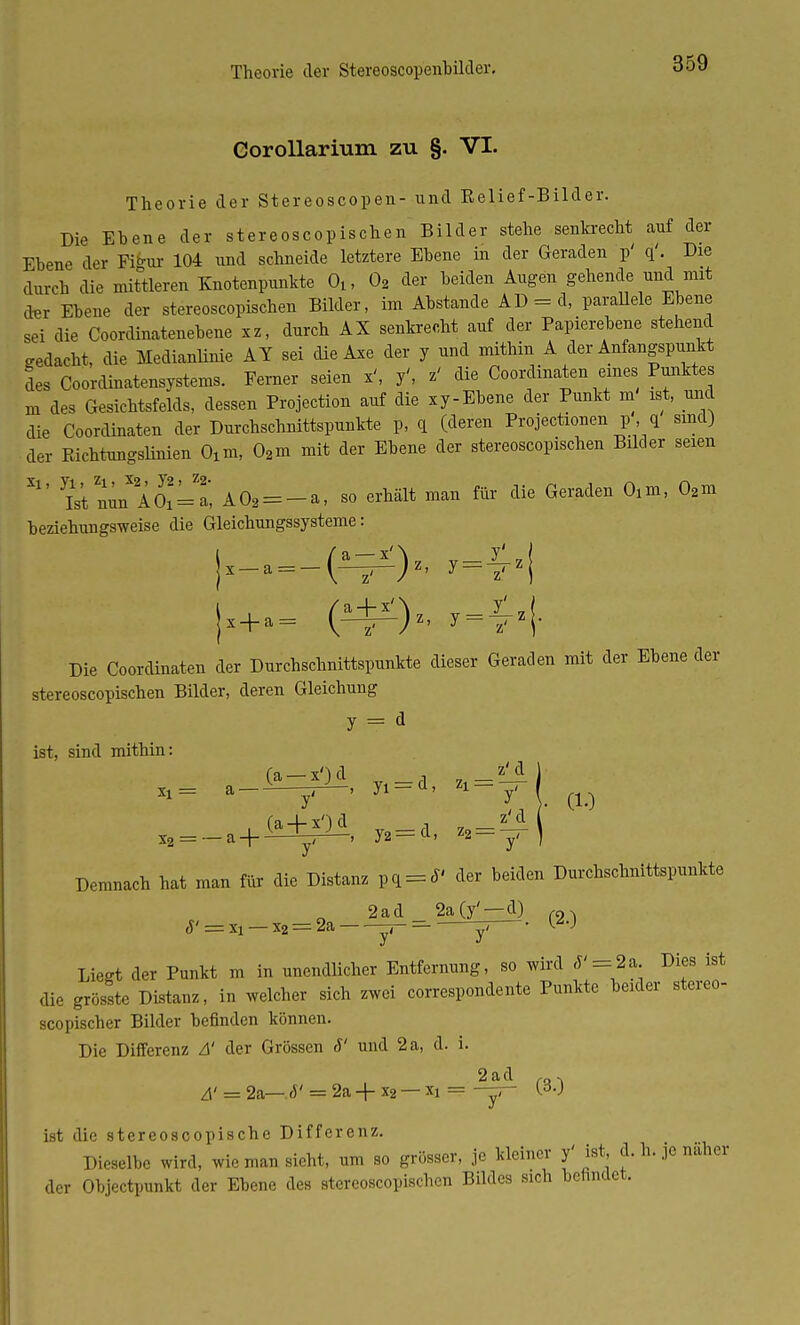 Corollarmm zu §. VI. Theorie der Stereoscopen- und Kelief-Bilder. Die Ehene der stereoscopischen Bilder stehe senkrecht auf der Ehene der Fihir 104 und schneide letztere Ebene in der Geraden p' q'. Die durch die mittleren Knotenpunkte 0lf 02 der beiden Augen gehende und mit der Ebene der stereoscopischen Bilder, im Abstände AD = d, parallele Ebene sei die Coordinatenebene xz, durch AX senkrecht auf der Papierebene stehend gedacht, die Medianlinie AT sei die Axe der y und mithin A der Anfangspunkt des Coordmatensystems. Ferner seien x', y', z' die Coordinaten eines Punktes m des Gesichtsfelds, dessen Protection auf die xy-Ebene der Punkt m ist, und die Coordinaten der Durchschnittspunkte p, q (deren Projectionen p , q sind) der Richtungslinien Oxm, 02m mit der Ebene der stereoscopischen Bilder seien W nunXAOx=a, A02 = -a, so erhält man für die Geraden 0lm, 02m beziehungsweise die Gleichungssysteme: Die Coordinaten der Durchschnittspunkte dieser Geraden mit der Ebene der stereoscopischen Bilder, deren Gleichung y = d ist, sind mithin: _ a_C^lA, y1 = d, u = m - X2 = _a+(H^i, y2=d, z2 = ^( Demnach hat man für die Distanz pq = J' der beiden Durchschnittspunkte 2ad 2a(y' —d) m J' = xi — x2 = 2a -r- — j, • W Liegt der Punkt m in unendlicher Entfernung, so wird <f' = 2a Dies ist die grösste Distanz, in welcher sich zwei correspondente Punkte beider stereo- scopischer Bilder befinden können. Die Differenz Ä der Grössen S' und 2a, d. i. 2ad ,D. A' = 2&— J' = 2a + x2 — X! = -y- (.3.J ist die stereoscopische Differenz. Dieselbe wird, wie man sieht, um so grösser, je kleiner f ist, cl. h. je näher der Objectpunkt der Ebene des stereoscopischen Bildes sich befindet,
